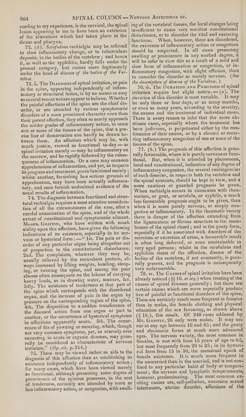 cording to my experience, is the cervical, the spinal Jesion appearing to me to have been an extension of the alterations which had taken place in the throat and pharynx. 72. (d). Scrofulous rachialgia may be referred to slow inflammatory change, or to tuberculous deposits, in the bodies of the vertebra ; and hence it, as well as the syphilitic, hardly falls under the present category, but comes more legitimately under the head of disease of the bodies of the Ver- tebre. 73. ii. The Dracnosis of spinal irritation, or pain in the spine, appearing independently of inflam- matory or structural lesion, is by no means so easy as several recent writers appear to believe. Whether the painful affections of the spine are the chief dis- order, or are attended by various symptomatic disorders of a more prominent character even than their parent affection, they often so nearly approach the milder grades of inflammatory action, in some one or more of the tissues of the spine, that a pre- cise line of demarcation can hardly be drawn be- tween them. An affection which may be, with much justice, viewed as functional to-day — as spinal irritation merely — may be inflammatory on the morrow, and be rapidly followed by the conse- quences of inflammation. Or a case may occasion apprehensions of inflammation, and yet, as respects its progress and treatment, prove functional merely ; whilst another, furnishing less serious grounds of apprehension, may have been actually inflamma- tory, and soon furnish undoubted evidence of the usual results of inflammation. 74. The diagnosis between functional and struc- tural rachialgia requires a most attentive considera- tion of all the circumstances of the case, after a careful examination of the spine, and of the whole extent of constitutional and symptomatic ailment. Messrs. Grirrin, who have written with much ability upon this affection, have given the following indications of its existence, especially in its ner- vous or hysterical form: —‘‘ Ist. The pain or dis- order of any particular organ being altogether out of proportion to the constitutional disturbance. Qnd. The complaints, whatever they may be, usually relieved by the recumbent posture, al- ways increased by lifting weights, bending, stoop- ing, or twisting the spine, and among the poor classes often consequent on the labour of carrying heavy loads, as in drawing water, manure, &amp;c, 3dly. ‘The existence of tenderness at that part of the spine which corresponds with the disordered organ, and the increase of pain in the organ by pressure on the corresponding region of the spine. 4th. The disposition to a sudden transference of the diseased action from one organ or part to another, or the occurrence of hysterical symptoms in affections apparently acute. 5th. The occur- rence of fits of yawning or sneezing, which, though not very common symptoms, yet, as scarcely ever occurring in acute or organic diseases, may gene- rally be considered as characteristic of nervous irritation.” (Op. cit. p. 214.) 75. These may be viewed rather. as aids to the diagnosis of this affection than as establishing its existence independently of inflammatory action ; for many cases, which have been viewed merely as functional, although presenting some degree of prominence of the spinous processes, in the seat of tenderness, certainly are attended by more or . Jess inflammatory action, or congestion, with swell- ing of the vertebral tissues, the local changes being insufficient to cause very manifest constitutional disturbance, or to disorder the vital and excreiing functions. When, however, these are disordered, the existence of inflammatory action or congestion should be suspected. In all cases presenting swelling or prominence in any marked degree, it will be safer to view this as a result of a mild and slow form of inflammation or congestion, or in- flammatory congestion, with slight effusion, than to consider the disorder as merely nervous. (See the description of disease of the Vertebre. ) 76. iii. The Duration. and Procnosis of spinal irritation require but slight notice. — (a). The duration of this disorder is most variable. It may be only three or four days, or as many months, or even as many years, according to the severity, the causes and the treatment of individual cases, There is every reason to infer that the more ob- stinate cases, especially where the treatment has been judicious, is perpetuated either by the con- tinuance of their causes, or by a chronic or recur- ring inflammatory congestion of one or more of the tissues of the spine. 77. (b.) The prognosis of this affection is gene- rally favourable, where itis purely nervous or func- tional, But, when it is attended by phenomena, local and constitutional, indicative of any degree of inflammatory congestion, the several contingencies of such disorder, as respects both the vertebra and the spinal contents, should be kept in view, and a more cautious or guarded prognosis be given. When rachialgia occurs in connexion with rheu- matism, or gout, or scrofula, or syphilis, a much less favourable prognosis ought to be given, than when it is more purely nervous, or simply con- gestive or inflammatory. In the rheumatic variety there is danger of the affection extending from the ligamentous or fibrous structure to the mem- branes of the spinal chord ; and in the gouty form, especially if it be associated with disorders of the secretion or excretion of urine, a favourable result is often long deferred, or even unattainable in very aged persons; whilst in the scrofulous and syphilitic states of the affection, disease of the bodies of the vertebrz, if not constantly, is gene- rally present, and the prognosis is consequently very unfavourable. 78. iv. The Causes of spinal irritation have been already noticed (§§ 16. et seq.) when treating of the causes of spinal diseases generally; but there are certain causes which are more especially produc tive of painful or functional disorders of the spine. These are certainly much more frequent in females than in males, the female clothing and physical education of the sex favouring, as shown above ($ 18.), this result. Of 248 cases adduced by Mr. Grairvrix, 26 only were males, It may oc- cur at any age between 10 and 65; and the gouty and rheumatic forms at much more advanced ages. The nervous variety, the most common in females, is met with from 15 years of age to 65, but most frequently from 20 to 25; in its hysteri- cal form from 15 to 50, the menstrual epoch of female existence. It is much more frequent in the unmarried than in the married, and is not con- fined to any particular habit of body or tempera- ment; the nervous and lymphatic temperaments, however, predominating. ‘The most common ex- citing causes are, self-pollution, excessive sexual intercourse, uterine disorder, affections of the