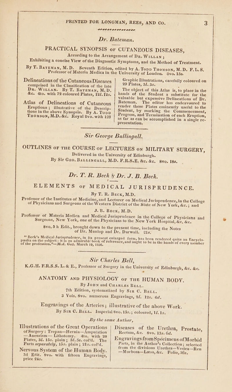 By T. Bateman, M.D. Delineations of the Cutaneous Diseases comprised in the Classification of the late Dr. WILLAN. By T. BarEemMan, M.D. &amp;c. 4to. with 72 coloured Plates, 12/. 12s. Atlas of Delineations of Cutaneous Eruptions ; illustrative of the Descrip- tions in the above Synopsis. By A. Topp THoOmson, M.D. &amp;c. Royal 8vo. with 128 8vo. 15s. Graphic Illustrations, carefully coloured on 29 Plates, 32. 3s. The object of this Atlas is, to place in the hands of the Student a substitute for the valuable but expensive Delineations of Dr. Bateman. The editor has endeavoured to render these Plates eminently useful to the Student, by marking the Commencement, Progress, and Termination of each Eruption, as far as can be accomplished in a single re- presentation. Sir George Ballingall. OUTLINES or tHe COURSE or LECTURES on MILITARY SURGERY, Delivered in the University of Edinburgh. By Sir Gro. BaLuinGaLt, M.D. F.R.S.E. &amp;c. &amp;c. 8vo. 188. Dr. T. R. Beck &amp; Dr. J. B. Bech. € en, ELEMENTS or MEDICAL JURISPRUDENCE. By T. R. Becx, M.D. Professor of the Institutes of Medicine, and Lecturer on Medical Jurisprudence, in the College of Physicians and Surgeons of the Western District of the State of New York, &amp;c.; and J.B. Beck, M.D. Professor of Materia Medica and Medical Jurisprudence in the College of Physicians and Surgeons, New York, one of the Physicians to the New York Hospital, &amp;c, &amp;c. 8vo. 5h Kdit., brought down to the present time, including the Notes of Dr. Munlop and Dr. Darwall. 21s. ** Beck’s Mcdical Jurisprudence, in its present enlarged form, has been rendered quite an Encyclo- peedia on the subject : it is an admirable book of reference, and ought to be in the hands of every member of the profession.”—Med. Gaz. March 19, 1836. Sir Charles Bell, K.G.H. F.R.S.S. L. &amp; E., Professor of Surgery in the University of Edinburgh, &amp;c. &amp;c. ANATOMY anp PHYSIOLOGY or tut HUMAN BODY. By Joun and Cuarwes Bett. 7th Edition, systematized by Sir C. Bete. 3 Vols. 8yo. numerous Engravings, 22. 12s. 6d. Engravings of the Arteries; illustrative of the above Work. By Sir ©. Bewy. Imperial 8vo. 15s.; coloured, 12, 1s. By the same Author, Diseases of the Urethra, Rectum, &amp;c, 8vo. 135. 6d. Engravings fromSpécimens of Morbid Parts, in the Author’s Collection; selected from the divisions Urethra—Vesica—Ren —Morbosa—Lesa, &amp;c. Folio, 36s, Illustrations of the Great Operations Prostate, of Surgery: Trepan—Hernia—Amputation — Aneurism— Lithotomy. 4to. with 20 Plates, 32. 15s. plain; 5/.5s. col’d. The Parts separately, 15s. plain; 21s. cold. Nervous System of the Human Body. 3d Edit. 8vo. with fifteen Engravings, price 245.
