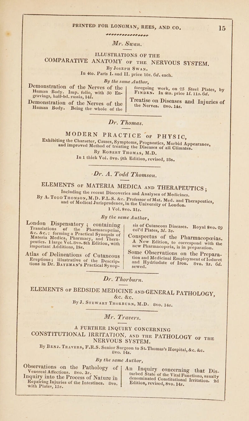 | PL PEEL LOPPG DLS OF OF Mr. Swan. — ILLUSTRATIONS OF THE COMPARATIVE ANATOMY or THE NERVOUS SYSTEM. By JosErpH Swan. In 4to, Parts I. and II. price 10s. 6d. each. By the same Author, Demonstration of the Nerves of the foregoing work, on 25 Steel Plates, by Human Body. Imp. folio, with 50 En- FINDEN. In 4to. price 12. 115. 6d. gravings, half-bd. russia, 144. Treatise on Diseases and Injuries of Demonstration of the Nerves of the the Nerves. 8vo. 14s. Human Body. Being the whole of the OE OE on Dr. Thomas. MODERN PRACTICE ‘or PHYSIC, Exhibiting the Character, Causes, Symptoms, Prognostics, Morbid Appearance, and improved Method of treating the Diseases of all Climates. By Rosert Tuomas, M.D. In 1 thick Vol. 8vo. 9th Edition, revised, 18s. Dr. A. Todd Thomson. ——— ELEMENTS or MATERIA MEDICA AND THERAPEUTICS ; Including the recent Discoveries and Analyses of Medicines. By A. Topp THomson, M.D. FE.L.S. &amp;c. Professor of Mat. Med. and Therapeutics, and of Medical Jurisprudence, in the University of London. 1 Vol. 8vo. 2Is. By the same Author, London Dispensatory : containing sis of Cutaneous Diseases, Royal 8vo. 29 Translations of the Pharmacopeias, col’d Plates, 32. 3s. &amp;c. &amp;c,: forming a Practical Synopsis of Conspectus of the Pharmacopeeias. Materia Medica, Pharmacy, and ‘Thera- A New Edition, to correspond with the peutics. 1large Vol. 8vo. 8th Edition, with ] Bae new Pharmacopeia, is in pre aration. important Additions, 18s, Peas Prep Some Observations on the Prepara- Atlas of Delineations of Cutaneous tion and Medicinal Employment of Ioduret Eruptions; illustrative of the Descrip- and Hydriodate of Iron: 8vo. 2s. 6d. tions in Dr. Barrman’s Practical Synop- sewed. ee SE ee eR Sd Dr. Thorburn. a ELEMENTS or BEDSIDE MEDICINE anp GENERAL PATHOLOGY, &amp;c. &amp;c, By J. Stewart THORBURN, M.D. 8vo. 145. : : Mr. Travers, A FURTHER INQUIRY CONCERNING CONSTITUTIONAL IRRITATION, anv THE PATHOLOGY or THe NERVOUS SYSTEM. By Benj. Travers, F.R.S. Senior Surgeon to St. Thomas’s Hospital, &amp;c. &amp;e. 8vo. 14s. By the same Author, Observations on the Pathology of | An Inquiry concerning that Dis- Venereal Affections. 8vo. 3s. ‘ turbed State of the Vital Functions, usually Inquiry into the Process of Nature in denominated Constitutional Irritation. 2d Repairing Injuries of the Intestines. 8vo, Edition, revised, 8vo, 14s, with Plates, 15s. Oa a le EY oe