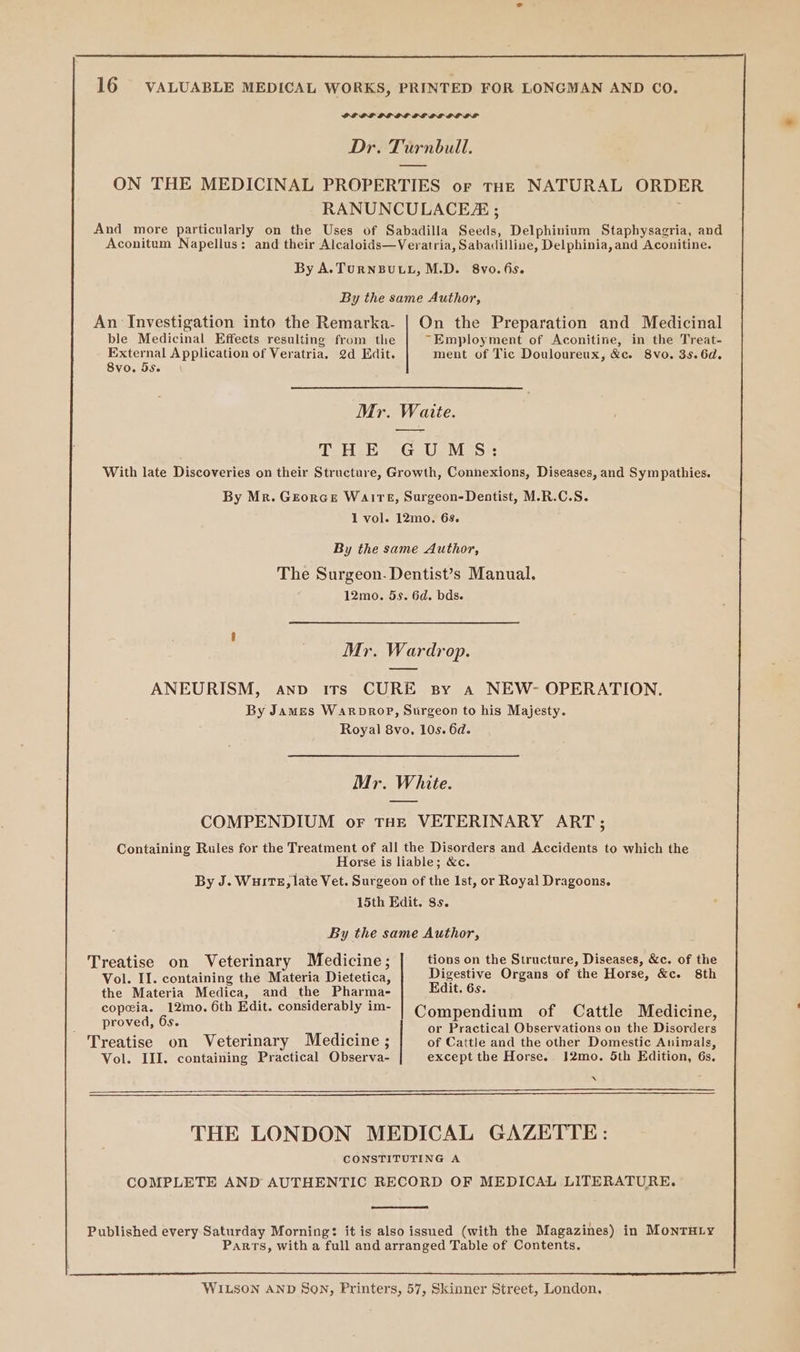 PL OL PL LL LE BLE LOLS Dr. Turnbull. ON THE MEDICINAL PROPERTIES or tHe NATURAL ORDER RANUNCULACEE ; And more particularly on the Uses of Sabadilla Seeds, Delphinium Staphysagria, and Aconitum Napellus: and their Alcaloids—Veratria, Sabadilline, Delphinia, and Aconitine. By A.TurNBULL, M.D. 8vo.6is. By the same Author, An Investigation into the Remarka- | On the Preparation and Medicinal ble Medicinal Effects resulting from the “Employment of Aconitine, in the Treat- External Application of Veratria. 2d Edit. ment of Tic Douloureux, &amp;c. 8vo. 35.6d. 8vo. 5S. Mr. Waite. Toe G Us MoS: With late Discoveries on their Structure, Growth, Connexions, Diseases, and Sympathies. By Mr. Georce WaIrE, Surgeon-Dentist, M.R.C.S. 1 vol. 12mo. 6s. By the same Author, The Surgeon. Dentist’s Manual. 12mo. 5s. 6d. bds. Mr. Wardrop. ANEURISM, anv irs CURE By a NEW- OPERATION. By James WaRrDROP, Surgeon to his Majesty. Royal 8vo, 10s. 6d. Mr. White. COMPENDIUM or THE VETERINARY ART; Containing Rules for the Treatment of all the Disorders and Accidents to which the Horse is liable; &amp;c. By J. Wu1Ts, late Vet. Surgeon of the Ist, or Royal Dragoons. 15th Edit. 8s. By the same Author, Treatise on Veterinary Medicine; tions on the Structure, Diseases, &amp;c. of the Vol. II. containing the Materia Dietetica, Digestive Organs of the Horse, &amp;c. 8th the Materia Medica, and the Pharma- Edit. 6s. copeia. 12mo. 6th Edit. considerably im- Compendium of Cattle Medicine, ENP 6s. : Poe or Practical Observations on the Disorders Treatise on Veterinary Medicine ; of Cattle and the other Domestic Auimals, Vol. III. containing Practical Observa- except the Horse. J2mo. 5th Edition, 6s. 4 THE LONDON MEDICAL GAZETTE: CONSTITUTING A COMPLETE AND AUTHENTIC RECORD OF MEDICAL LITERATURE. Published every Saturday Morning: it is also issued (with the Magazines) in MonTHLy Parts, with a full and arranged Table of Contents. WILSON AND SON, Printers, 57, Skinner Street, London.