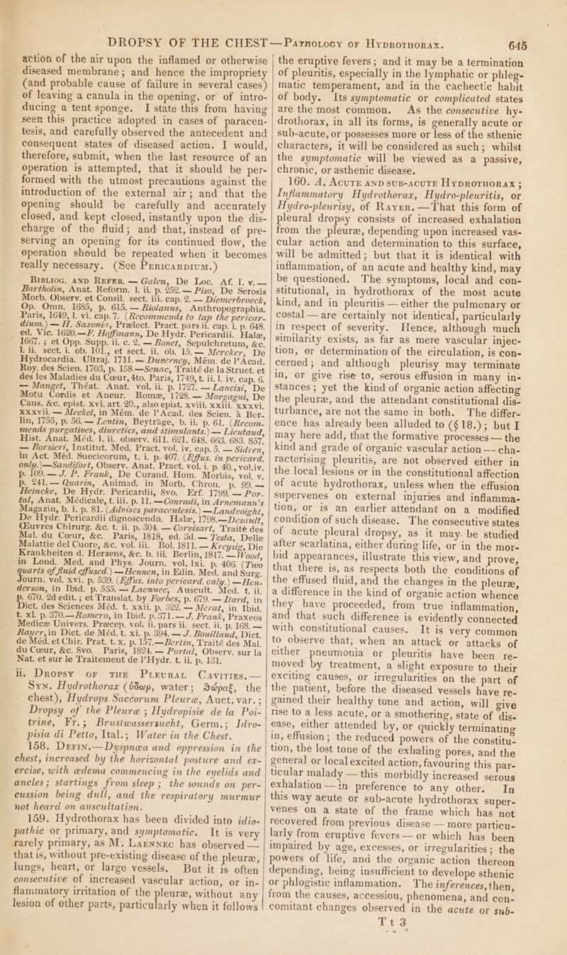 action of the air upon the inflamed or otherwise diseased membrane; and hence the impropriety (and probable cause of failure in several cases) of leaving a canula in the opening, or’ of intro- ducing a tent sponge. I state this from having seen this practice adopted in cases of paracen- tesis, and carefully observed the antecedent and consequent states of diseased action. I would, therefore, submit, when the last resource of an Operation is attempted, that it should be per- formed with the utmost precautions against the introduction of the external air; and that the opening should be carefully and accurately closed, and kept closed, instantly upon the dis- charge of the fluid; and that, instead of pre- serving an opening for its continued flow, the Operation should be repeated when it becomes really necessary. (See Prericarprum.) BIBLIOG. AND REFER. — Galen, De Loc. Af. I. v.— Bartholin, Anat. Reform. 1. ii. p. 252.— Piso, De Serosis Morb. Observ. et Consil. sect. iii. cap. 2. — Diemerbroeck, Op. Omn. 1685, p. 615. — Riolanus, Anthropographia, Paris, 1649, 1. vi. cap. 7. (Recommends to tap the pericar- dium.) — H. Saxonia, Prelect. Pract. pars ii. cap. 1. p. 648. ed. Vic. 1620.—F. Hoffmann, De Hydr. Pericardii. Hale, 1667. ; et Opp. Supp. ii. c. 2. — Boner, Sepulchretum, &amp;c. 1. ii. sect. i. ob. 101., et sect. ii, ob. 15.—~ Mercker, De Hydrocardia, Ultraj. 1741. — Duverney, Mém. de )’Acad. Roy. des Scien. 1703, p. 158.—Senac, Traité de la Struct. et des les Maladies du Cceur, 4to. Paris, 1749, t. ii. 1. iv. cap. 6. — Manget, Théat. Anat. vol. ii. p. 1727, — Lancis?, De Motu Cordis et Aneur. Rome, 1728. — Morgagni, De Caus. &amp;c. epist. xvi. art. 20., also epist. xviii. xxiii, xx xvi. XXXvil. — Meckel, in Mém. de l’Acad. des Scien, &amp; Ber. lin, 1755, p. 56.— Lentin, Beytrage, b. ii. p. 61. (Recom- mends purgatives, diuretics, and stimulants.) — Lieutaud, Hist. Anat. Méd. 1. ii. observ. 611. 621. 648. 663. 683. 857. — Borsier?, Institut. Med, Pract. vol. iv. cap. 5. — Sidren, in Act. Méd. Suecicorum, t. i. p: 407. (Effus. in pericard. only.)—Sandifort, Obsery. Anat. Pract. vol. i. p. 40., vol.iv. p. 109.— J. P. Frank, De Curand. Hom. Morbis, vol. v. p. 241.— Quarin, Animad. in Morb. Chron, p. 99.— Heincke, De Hydr. Pericardii, 8vo. Erf. 1799, — Por. tal, Anat. Médicale, t. iii. p. 11.—Conraai, in Arnemann’s Magazin, b. i. p. 81. (Advises paracentesis.) —Landvoight, De Hydr. Pericardii dignoscendo, Hale, 1798.—Desarit, Qiuvres Chirurg. &amp;c. t. ii. p. 304. — Corvisart, Traité des Mal. du Ceeur, &amp;c. Paris, 1818, ed. 3d.— Testa, Delle Malattie del Cuore, &amp;c. vol. iii. Bol. 1811. — Kreysig, Die Krankheiten d. Herzens, &amp;c. b. iii. Berlin, 1817. — Wood, in Lond. Med. and Phys: Journ. vol. 1xi. p. 406. (Two quarts of fluid effused.) —Hennen, in Edin. Med. and Surg. Journ. vol. xvi. p. 539. (Effus. into pericard. only.) — Hen- derson, in Ibid. p. 535.— Laennec, Auscult. Med. t. ii. p. 670. 2d edit. ; et Translat. by Forbes, p. 679. — Itard, in Dict. des Sciences Méd. t. xxii. p. 322. — Merat, in Ibid. t. xl. p. 370.—Romero, in Ibid. p.371.— J. Frank, Praxeos Medicez Univers. Precep. vol. ii. pars ii. sect. ii. p. 168, — Rayer, in Dict. de MEd. t. xi. p. 394. — J. Bouillaud, Dict. de Méd. et Chir, Prat. t.x. p. 157.—Bertin, Traité des Mal. du Coeur, &amp;c. 8vo. Paris, 1824.— Portal, Observ. sur la Nat. et sur le Traitement de l’Hydr. t. ii. Dolol ii. Dropsy or tHe Prevrat Cavities,— Syn. Hydrothorax (idwp, water; Sdépat, the chest), Hydrops Saccorum Pleure, Auct.var. ; Dropsy of the Pleure ; Hydropisie de la Poi- trine, Fr.; Brustwassersucht, Germ.; Idro- pisia di Petto, Ital.; Water in the Chest. 158. Derin.— Dyspnea and oppression in the chest, increased by the horizontal posture and ex- ercise, with @dema commencing in the eyelids and ancles; startings from sleep ; the sounds on per- cussion being dull, and the respirateary murmur not heard on auscultation. 159. Hydrothorax has been divided into idio- pathic or primary, and symptomatic. It is very rarely primary, as M. Larnnec has observed — that is, without pre-existing disease of the pleure, lungs, heart, or large vessels. But it is often consecutive of increased vascular action, or in- flammatory irritation of the pleura, without any lesion of other parts, particularly when it follows 645 the eruptive fevers; and it may be a termination of pleuritis, especially in the lymphatic or phleg- matic temperament, and in the cachectic habit of body. Its symptomatic or complicated states are the most common. As the consecutive hy- drothorax, in all its forms, is generally acute or sub-acute, or possesses more or less of the sthenic characters, it will be considered as such; whilst the symptomatic will be viewed as a passive, chronic, or asthenic disease. 160. A, AcurE ann sus-acure Hyprornorax ; Inflammatory Hydrothorax, Hydro-pleuritis, or Hydro-pleurisy, of Raver. —That this form of pleural dropsy consists of increased exhalation from the pleura, depending upon increased vas- cular action and determination to this surface, will be admitted; but that it is identical with inflammation, of an acute and healthy kind, may be questioned. The symptoms, local and con- stitutional, in hydrothorax of the most acute kind, and in pleuritis— either the pulmonary or costal —are certainly not identical, particularly in respect of severity. Hence, although much similarity exists, as far as mere vascular injec- tion, or determination of the circulation, is con- cerned; and although pleurisy may terminate in, or give rise to, serous effusion in many in- stances; yet the kind of organic action affecting the pleure, and the attendant constitutional dis- turbance, are not the same in both. The differ- ence has already been alluded to (¢18.); but I may here add, that the formative processes— the kind and grade of organic vascular action —- cha- racterising pleuritis, are not observed either in the local lesions or in the constitutional affection of acute hydrothorax, unless when the effusion supervenes on external injuries and inflamma- tion, or is an earlier attendant on a modified condition of such disease. The consecutive states of acute pleural dropsy, as it may be studied after scarlatina, either during life, or in the mor- bid appearances, illustrate this view, and prove, that there is, as respects both the conditions of the effused fluid, and the changes in the pleure, a difference in the kind of organie action whence they have proceeded, from true inflammation, and. that such difference is evidently connected with constitutional causes. It is very common to observe that; when an attack or attacks of either pneumonia or pleuritis have been re- moved by treatment, a slight exposure to their exciting causes, or irregularities on the part of the patient, before the diseased vessels have re- gained their healthy tone and action, will give rise to a less acute, or a smothering, state of dis- ease, either attended by, or quickly terminating in, effusion; the reduced powers of the constitu- tion, the lost tone of the exhaling pores, and the general or local excited action, favouring this par- ticular malady — this morbidly increased serous exhalation —in preference to any other. In this way acute or sub-acute hydrothorax super- venes on a state of the frame which has not recovered from previous disease — more particu- larly from eruptive fevers —or which has been impaired by age, excesses, or irregularities ; the powers of life, and the organic action thereon depending, being insufficient to develope sthenic or phlogistic inflammation. The inferences, then, from the causes, accession, phenomena, and con- comitant changes observed in the acute or sub- Tt3