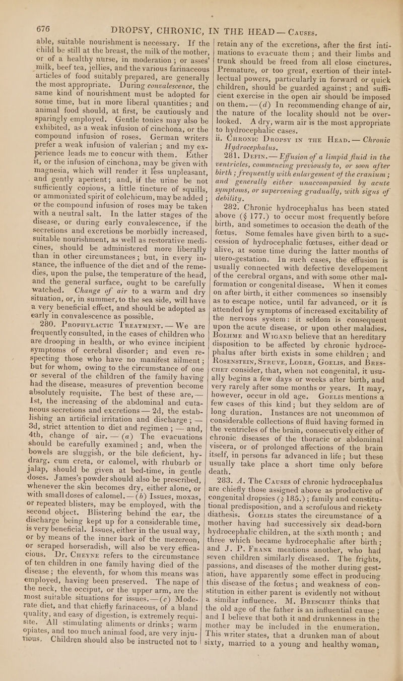 able, suitable nourishment is necessary. If the child be still at the breast, the milk of the mother, or of a healthy nurse, in moderation; or asses’ milk, beef tea, jellies, and the various farinaceous articles of food suitably prepared, are generally the most appropriate. During convalescence, the same kind of nourishment must be adopted for some time, but in more liberal quantities; and animal food should, at first, be cautiously and sparingly employed. Gentle tonics may also be exhibited, as a weak infusion of cinchona, or the compound infusion of roses. German writers prefer a weak infusion of valerian; and my ex- perience leads me to concur with them. Father it, or the infusion of cinchona, may be given with magnesia, which will render it less unpleasant, _and gently aperient; and, if the urine be not sufficiently copious, a little tincture of squills, or ammoniated spirit of colchicum, may be added ; or the compound infusion of roses may be taken with a neutral salt. In the latter stages of the disease, or during early convalescence, if the secretions and excretions be morbidly increased, suitable nourishment, as well as restorative medi- cines, should be administered more liberally than in other circumstances; but, in every in- stance, the influence of the diet and of the reme- dies, upon the pulse, the temperature of the head, and the general surface, ought to be carefully watched. Change of air to a warm and dry situation, or, in summer, to the sea side, will have a very beneficial effect, and should be adopted as early in convalescence as possible. 280. Propuyzactic Treatment. — We are frequently consulted, in the cases of children who are drooping in health, or who evince incipient symptoms of cerebral disorder; and even re- specting those who have no manifest ailment ; but for whom, owing to the circumstance of one or several of the children of the family having had the disease, measures of prevention become absolutely requisite. The best of these are, — Ist, the increasing of the abdominal and cuta- neous secretions and excretions — 2d, the estab- lishing an artificial irritation and discharge ; — 3d, strict attention to diet and regimen ; — and, 4th, change of air.— (a) The evacuations should be carefully examined; and, when the bowels are sluggish, or the bile deficient, hy- drarg. cum creta, or calomel, with rhubarb or jalap, should be given at bed-time, in gentle doses. James’s powder should also be prescribed, whenever the skin becomes dry, either alone, or with small doses of calomel. —(b) Issues, moxas, or repeated blisters, may be employed, with the second object. Blistering behind the ear, the discharge being kept up for a considerable time, is very beneficial. Issues, either in the usual way, or by means of the inner bark of the mezereon, or scraped horseradish, will also be very effica- cious. Dr. Curyne refers to the circumstance of ten children in one family having died of the disease ; the eleventh, for whom this means was employed, having been preserved. The nape of the neck, the occiput, or the upper arm, are the most suitable situations for issues. —(c) Mode- rate diet, and that chiefly farinaceous, of a bland quality, and easy of digestion, is extremely requi- site. All stimulating aliments or drinks ; warm opiates, and too much animal food, are very inju- tious, Children should also be instructed not to retain any of the excretions, after the first inti- mations to evacuate them; and their limbs and trunk should be freed from all close cinctures. Premature, or too great, exertion of their intel- lectual powers, particularly in forward or quick children, should be guarded against ; and suffi- cient exercise in the open air should be imposed on them.—(d) In recommending change of air, the nature of the locality should not be over- looked. A dry, warm air is the most appropriate to hydrocephalic cases. i. Curonic Dropsy ry tur Heap.— Chronic Hydrocephalus. 281. Derin.— Effusion of a limpid fluid in the ventricles, commencing previously to, or soon after birth ; frequently with enlargement of the cranium ; and generally either unaccompanied by acute symptoms, or supervening gradually, with signs of debility. 282. Chronic hydrocephalus has been stated above (§ 177.) to occur most frequently before birth, and sometimes to occasion the death of the foetus. Some females have given birth to a suc- cession of hydrocephalic foetuses, either dead or alive, at some time during the latter months of utero-gestation. In such cases, the effusion is usually connected with defective developement of the cerebral organs, and with some other mal- formation or congenital disease. When it comes on after birth, it either commences so insensibly as to escape notice, until far advanced, or it Is attended by symptoms of increased excitability of the nervous system: it seldom is consequent upon the acute disease, or upon other maladies. Bornme and Wicanp believe that an hereditary disposition to be affected by chronic hydroce- phalus after birth exists in some children ; and Rosensretn, Struve, Lover, Goris, and Bres- CHET Consider, that, when not congenital, it usu- ally begins a few days or weeks after birth, and very rarely after some months or years. It may, however, occur in old age. GOoELIs mentions a few cases of this kind; but they seldom are of long duration. Instances are not uncommon of considerable collections of fluid having formed in the ventricles of the brain, consecutively either of chronic diseases of the thoracic or abdominal viscera, or of prolonged affections of the brain itself, in persons far advanced in life; but these usually take place a short time only before death. 283. A. The Causes of chronic hydrocephalus are chiefly those assigned above as productive of congenital dropsies () 185.) ; family and constitu- tional predisposition, and a scrofulous and rickety diathesis. Goris states the circumstance of a mother having had successively six dead-born hydrocephalic children, at the sixth month; and three which became hydrocephalic after birth; and J. P. Franx mentions another, who had seven children similarly diseased. The frights, passions, and diseases of the mother during gest- ation, have apparently some effect in producing this disease of the foetus; and weakness of con- stitution in either parent is evidently not without a similar influence. M. Brescuer thinks that the old age of the father is an influential cause ; and I believe that both it and drunkenness in the mother may be included in the enumeration. This writer states, that a drunken man of about sixty, married to a young and healthy woman,