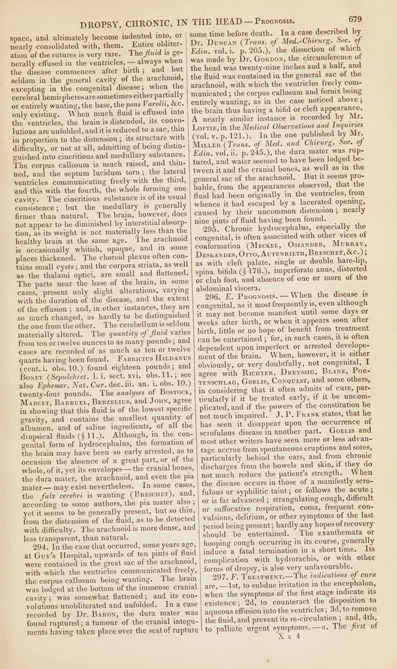 space, and ultimately become indented into, or nearly consolidated with, them. Entire obliter- ation of the sutures is very rare. The fluid is ge- nerally effused in the ventricles, —always when the disease commences after birth; and but seldom in the general cavity of the arachnoid, excepting in the congenital disease ; when the cerebral hemispheresare sometimes either partially or entirely wanting, the base, the pons Varolii, &amp;c. only existing. When much fluid is effused into the ventricles, the brain is distended, its convo- lutions are unfolded, and it is reduced to a sac, thin in proportion to the distension ; its structure with difficulty, or not at all, admitting of being distin- guished into cineritious and medullary substance. The corpus callosum is much raised, and thin- ned, and the septum lucidum torn ; the lateral ventricles communicating freely with the third, and this with the fourth, the whole forming one cavity. The cineritious substance is of its usual consistence; but the medullary is generally firmer than natural. The brain, however, does not appear to be diminished by interstitial absorp- tion, as its weight is not materially Jess than the healthy brain at the same age. The arachnoid is occasionally whitish, opaque, and in some places thickened. The choroid plexus often con- tains small cysts; and the corpora striata, as well as the thalami optici, are small and flattened. The parts near the base of the brain, in some cases, present only slight alterations, varying with the duration of the disease, and the extent of the effusion ; and, in other instances, they are so much changed, as hardly to be distinguished the one fromtheother. The cerebellum is seldom materially altered. The quantity of fluid varies from ten or twelve ounces to as many pounds ; and cases are recorded of as much as ten or twelve quarts having been found. Fasricrus Hitpanus (cent.i. obs. 10.) found eighteen pounds; and Boner (Sepulchret. 1. i. sect. xvi. obs. 11.5; see also Ephemer. Nat. Cur. dec. iil. an, 1. obs. 10.) twenty-four pounds. The analyses of Bostock, Marcer, Barrvuet, Berzevivs, and Joun, agree in showing that this fluid is of the lowest specific gravity, and contains the smallest quantity of albumen, and of saline ingredients, of all the dropsical fluids (§11.). Although, in the con- genital form of hydrocephalus, the formation of the brain may have been so early arrested, as to occasion the absence of a great part, or of the whole, of it, yet its envelopes — the cranial bones, the dura mater, the arachnoid, and even the pia mater— may exist nevertheless. In some cases, the fale cerebri is wanting (Brescuer), and, according to some authors, the pia mater also ; yet it seems to be generally present, but so thin, from the distension of the fluid, as to be detected with difficulty. The arachnoid is more dense, and less transparent, than natural. 994. In the case that occurred, some years ago, at Guy’s Hospital, upwards of ten pints of fluid were contained in the great sac of the arachnoid, with which the ventricles communicated freely, the corpus callosum being wanting. The brain was lodged at the bottom of the immense cranial cavity ; was somewhat flattened; and its con- volutions unobliterated and unfolded. In a case recorded by Dr. Baron, the dura mater was found ruptured; a tumour of the cranial integu- ments having taken place over the seat of rupture 679 some time before death. Ina case described by Dr. Duncan (Trans. of Med.-Chirurg. Soc. of Edin. vol. i. p.205.), the dissection of which was made by Dr. Gorvon, the circumference of the head was twenty-nine inches and a half, and the fluid was contained in the general sac of the arachnoid, with which the ventricles freely com- municated ; the corpus callosum and fornix being entirely wanting, as in the case noticed above ; the brain thus having a bifid or cleft appearance. A nearly similar instance is recorded by Mr. Lorrre, in the Medical Observations and Inquiries (vol. v. p.121.). In the one published by Mr. Mituer (Trans. of Med. and Chirurg. Soc. of Edin. vol. ii. p. 245.), the dura mater was rupe tured, and water seemed to have been lodged be- tween it and the cranial bones, as well as in the general sac of the arachnoid. But it seems pro- bable, from the appearances observed, that the fluid had been originally in the ventricles, from whence it had escaped by a lacerated opening, caused by their uncommon distension ; nearly nine pints of fluid having been found. 295. Chronic hydrocephalus, especially the congenital, is often associated with other vices of conformation (Mecket, OsIANDER, Murray, DesbanpEs, Orro, AUTENRIETH, BRESCHET, &amp;c.)5 as with cleft palate, single or double hare-lip, spina bifida (§ 178.), imperforate anus, distorted or club foot, and absence of one or more of the abdominal viscera. 296. E. Procnosts. — When the disease is congenital, as it most frequently is, even although it may not become manifest until some days or weeks after birth, or when it appears soon after birth, little or no hope of benefit from treatment can be entertained ; for, in such cases, it is often dependent upon imperfect or arrested develope- ment of the brain. When, however, it is either obviously, or very doubtfully, not congenital, I agree with Ricnrer, Dreyssic, Biane, Por- TENSCHLAG, GoELis, Conquest, and some others, in considering that it often admits of cure, par- ticularly if it be treated early, if it be uncom- plicated, and if the powers of the constitution be not much impaired. J. P. Frank states, that he has seen it disappear upon the occurrence of scrofulous disease in another part. Gorris and most other writers have seen more or less advan- tage accrue from spontaneous eruptions and sores, particularly behind the ears, and from chronic discharges from the bowels and skin, if they do not much reduce the patient’s strength. When the disease occurs in those of a manifestly scro- fulous or syphilitic taint; or follows the acute ; or is far advanced ; strangulating cough, difficult or suffocative respiration, coma, frequent con- vulsions, delirium, or other symptoms of the last period being present; hardly any hopes of recovery should be entertained. The exanthemata or hooping cough occurring in its course, generally induce a fatal termination in a short time. Its complication with hydrorachis, or with other forms of dropsy, is also very unfavourable. 297. F. Treatment.—The indications of cure are, —Ist, to subdue irritation in the encephalon, when the symptoms of the first stage indicate its existence; 2d, to counteract the disposition to aqueous effusion into the ventricles; 3d, to remove the fluid, and prevent its re-circulation ; and, 4th, to palliate urgent symptoms. —a. The first of