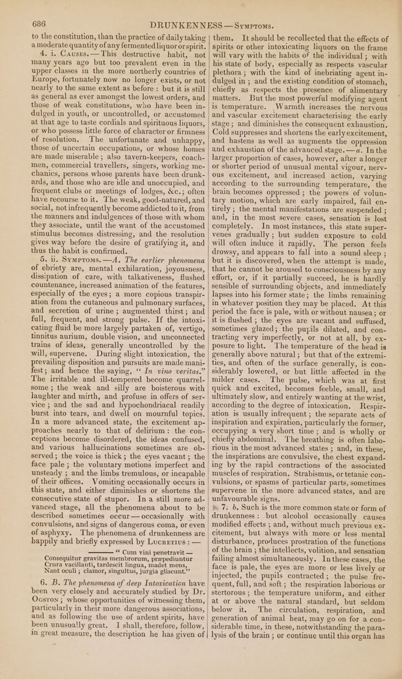 to the constitution, than the practice of daily taking a moderate quantity of any fermented liquor or spirit. 4. i. Causers.— This destructive habit, not many years ago but too prevalent even in the upper classes in the more northerly countries of Europe, fortunately now no longer exists, or not nearly to the same extent as before : but it is still as general as ever amongst the lowest orders, and those of weak constitutions, who have been in- dulged in youth, or uncontrolled, or accustomed at that age to taste cordials and spirituous liquors, or who possess little force of character or firmness of resolution. The unfortunate and unhappy, those of uncertain occupations, or whose homes are made miserable; also tavern-keepers, coach- men, commercial travellers, singers, working me- chanics, persons whose parents have been drunk- ards, and those who are idle and unoccupied, and frequent clubs or meetings of lodges, &amp;c.; often have recourse to it. The weak, good-natured, and social, not infrequently become addicted to it, from the manners and indulgences of those with whom they associate, until the want of the accustomed stimulus becomes distressing, and the resolution gives way before the desire of gratifying it, and thus the habit is confirmed. 5. u. Symproms.—A. The earlier phenomena of ebriety are, mental exhilaration, joyousness, dissipation of care, with talkativeness, flushed countenance, increased animation of the features, especially of the eyes; a more copious transpir- ation from the cutaneous and pulmonary surfaces, and secretion of urine ; augmented thirst; and full, frequent, and strong pulse. If the intoxi- cating fluid be more largely partaken of, vertigo, tinnitus aurium, double vision, and unconnected trains of ideas, generally uncontrolled by the will, supervene. During slight intoxication, the prevailing disposition and pursuits are made mani- fest; and hence the saying, ‘‘ In vino veritas.” The irritable and ill-tempered become quarrel- some ; the weak and silly are boisterous with laughter and mirth, and profuse in offers of ser- vice ; and the sad and hypochondriacal readily burst into tears, and dwell on mournful topics. In a more advanced state, the excitement ap- proaches nearly to that of delirium: the con- ceptions become disordered, the ideas confused, and various hallucinations sometimes are ob- served; the voice is thick; the eyes vacant; the face pale; the voluntary motions imperfect and unsteady ; and the limbs tremulous, or incapable of their offices. Vomiting occasionally occurs in this state, and either diminishes or shortens the consecutive state of stupor. In a still more ad- vanced stage, all the phenomena about to be described sometimes occur— occasionally with convulsions, and signs of dangerous coma, or even of asphyxy. The phenomena of drunkenness are happily and briefly expressed by Lucretius : — ** Cum vini penetravit — Consequitur gravitas membrorum, prepediuntur Crura vacillanti, tardescit lingua, madet mens, Nant oculi ; clamor, singultus, jurgia gliscunt.”” 6. B. The phenomena of deep Intoxication have been very closely and accurately studied by Dr. Ocsron ; whose opportunities of witnessing them, particularly in their more dangerous associations, and as following the use of ardent spirits, have been unusually great. I shall, therefore, follow, m great measure, the description he has given of them. It should be recollected that the effects of spirits or other intoxicating liquors on the frame will vary with the habits of the individual ; with his state of body, especially as respects vascular plethora ; with the kind of inebriating agent in- dulged in ; and the existing condition of stomach, chiefly as respects the presence of alimentary matters. But the most powerful modifying agent is temperature. Warmth increases the nervous and vascular excitement characterising the early stage ; and diminishes the consequent exhaustion. Cold suppresses and shortens the early excitement, and hastens as well as augments the oppression and exhaustion of the advanced stage. —a. Inthe larger proportion of cases, however, after a longer or shorter period of unusual mental vigour, nerv- ous excitement, and increased action, varying according to the surrounding temperature, the brain becomes oppressed ; the powers of volun- tary motion, which are early impaired, fail en- tirely ; the mental manifestations are suspended ; and, in the most severe cases, sensation is lost completely. In most instances, this state super- venes gradually ; but sudden exposure to cold will often induce it rapidly. The person feels drowsy, and appears to fall into a sound sleep ; but it is discovered, when the attempt is made, that he cannot be aroused to consciousness by any effort, or, if it partially succeed, he is hardly sensible of surrounding objects, and immediately lapses into his former state; the limbs remaining in whatever position they may be placed. At this period the face is pale, with or without nausea; or it is flushed ; the eyes are vacant and suffused, sometimes glazed; the pupils dilated, and con- tracting very imperfectly, or not at all, by ex- posure to ight. The temperature of the head is generally above natural; but that of the extremi- ties, and often of the surface generally, is con- siderably lowered, or but little affected in the milder cases. The pulse, which was at first quick and excited, becomes feeble, small, and ultimately slow, and entirely wanting at the wrist, according to the degree of intoxication. Respir- ation is usually infrequent ; the separate acts of inspiration and expiration, particularly the former, occupying a very short time ; and is wholly or chiefly abdominal. The breathing is often labo- rious in the most advanced states ; and, in these, the inspirations are convulsive, the chest expand- ing by the rapid contractions of the associated muscles of respiration. Strabismus, or tetanic con- vulsions, or spasms of particular parts, sometimes supervene in the more advanced states, and are unfavourable signs. &amp; 7; b. Such is the more common state or form of drunkenness: but alcohol occasionally causes modified effects ; and, without much previous ex- citement, but always with more or less mental disturbance, produces prostration of the functions of the brain ; the intellects, volition, and sensation failing almost simultaneously. In these cases, the face is pale, the eyes are more or less lively or injected, the pupils contracted; the pulse fre- quent, full, and soft ; the respiration laborious or stertorous ; the temperature uniform, and either at or above the natural standard, but seldom below it. The circulation, respiration, and generation of animal heat, may go on for a con- siderable time, in these, notwithstanding the para- lysis of the brain ; or continue until this organ has