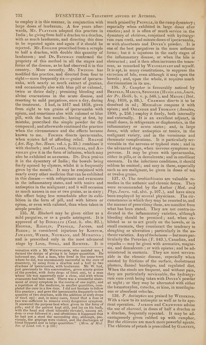 to employ it in this manner, in conjunction with large doses of laudanum. A few years after- wards, Mr. Prayrarr adopted this practice in India ; he giving from half a drachm toa drachm, with as much laudanum, and directing this dose to be repeated again and again if it should be rejected. Mr, Encuisu prescribed from a scruple to half a drachm, with double this quantity of Jaudanum; and Dr. Bareman confirmed the propriety of this method in all the stages and forms of the disease, as he had observed it in this country. More recently, Mr. Twintnc has modified this practice, and directed from four to eight — more frequently six — grains of ipecacu- anha, with nearly as much extract of gentian, and occasionally also with blue pill or calomel, twice or thrice daily; premising bleeding and alvine evacuations in the acute disease, and resorting to mild purgatives, once a day, during the treatment. I had, in 1817 and 1818, given from eight to ten grains of ipecacuanha with opium, and sometimes also with calomel or blue pul, with the best results; having at first, by mistake, prescribed the simple powder for the compound; and afterwards continued the practice when the circumstance and the effects became known to me. Fiscuer directs ipecacuanha, when opiates fail of affording relief. Ruanok (Act. Reg. Soc. Haun. vol.i. p. 33.) combines it with rhubarb; and CrLarxr, ScHLEGEL, and An- NESLEY give it in the form of infusion, which may also be exhibited as anenema. Dr. Dicx praises it in the dysentery of India; the bowels being freely opened by clysters, whilst it is frequently given by the mouth. It may be conjoined with nearly every other medicine that can be exhibited in this disease — with refrigerants and evacuants in the inflammatory states, and with tonics and antiseptics in the malignant; and it will occasion as much nausea in one or two grains, as in sixty ; this effect being less remarkable after its exhi- bition in the form of pill, and with bitters or opium, or even with calomel, than when taken in simple powder. 135. M. Rhubarb may be given either as a mild purgative, or as a gentle astringent. It is approved of by Boretius (Cent. i. obs. 82.), Hetster, Rrepur, Princiz, Jacons, and Baker; is considered injurious by Kortum, Jawanpt, Weser, Neumann, and Mursinna ; and is prescribed only in the most advanced stage by Linn, Srotzt, and Ricurer. It is versation with a Mr. WEenrwortH, who assisted me, I formed the design of giving it in larger quantities. He informed me, that a man, who lived in the same town where he did, was uncommonly successful in the cure of dysentery, by using from a drachm and a half to two drachms of ipecacuanha, with Jaudanum. Mr. W. had, just previously to this conversation, given ninety grains of the powder, with forty drops of tinct. opii, to a man whose life was apparently near a close, and with whom evacuants had been used. There was a wonderful abate- ment of every symptom in the course of one night; and a repetition of the medicine, in smaller quantities, com- pleted the cure ina few days. I did not hesitate to follow this practice ; and gave the ipecacuanha frequently tothe quantity of two drachms, with the addition of sixty drops of tinct. opi: and, in many cases, found that a dose or two was sufficient to remove every dangerous symptom. It answered the purpose best when given in the form of pills; and if the patient kept still, and lay on his back, with the head and chest tolerably elevated, nausea sel- dom cr ever followed it ; and oftentimes it happened that he had not a stool the succeeding day, although, pre- viously, the gripings were violent, and the discharges of blood frequent and in large quantities.” (Mem. of Med. Soc. of Lond. vol. v. p. 210.) much praised by Prince, in the camp dysentery ; especially when exhibited in large doses afier emetics; and it is often of much service in the dysentery of children, conjoined with hydrargy- rum cum creta, and minute doses of ipecacuanha, or with absorbents and Dover’s powder. It is one of the best purgatives in the more asthenic forms; but it 1s injurious in the early stages of the inflammatory disease, or when the bile is obstructed ; and it then often increases the tenes- mus, as remarked by WenpeEtsrapr and myself. It is apt, in many constitutions, to suppress the excretion of bile, even although it may open the bowels; and, upon the whole, it requires much discrimination in its use. 136. N. Cumphor is favourably noticed by Brerecp, Marcus, SPONnizER (Hurenanp,Journ. der Pr. Heilk. b. v. p. 546.), and Menve (Ibid. Aug. 1810, p. 88.). Cuamson directs it to be dissolved in oil; Muicuaix1s conjois it with opium; and Ostanper and THomann (Annalen, 1800, p. 258.) employ it freely, both internally and externally. It is an excellent adjunct, in small doses, to refrigerants or diaphoretics, in the inflammatory or acute states; and, in large doses, with other antiseptics or tonics, in the malignant variety, and in the verminous and rheumatic complications. It is particularly ser- viceable in the nervous or typhoid state ; and in the advanced stage, when nervous symptoms su- pervene. It may be given with ipecacuanha, either in pills, or in demulcents; and in emollient enemata. In the infectious conditions, it should seldom be omitted; and may in these, especially such as are malignant, be given in doses of ten or twelve grains. 137. O. The terebinthinates are valuable re- medies in the asthenic and chronic forms. They were recommended by the Author (Med. and Phys. Journ. vol. xlvi. p.107.), and have since been employed by several physicians. The cir- cumstances in which they may be resorted to, and the manner of prescribing them, are manifest from what has been stated. They are not. contra-in- dicated in the inflammatory varieties, although bleeding should be premised; and, when ex- hibited so as to act gently on the bowels, or in small enemata, they counteract the tendency to sloughing or ulceration ; particularly in the as- thenic varieties. Any of thebalsams — but more par- ticularly the Peruvian (F. 843.), Canadian, and copaiba — may be given with aromatics, magne- sia, and demulcents ; or with opiates; and be ad- ministered in enemata. They are most service- able in the chronic disease, especially when assisted by frictions of the surface, deobstruent plasters, flannel bandages, and regulated diet. When the stools are frequent, and without pain, they are particularly serviceable, the hydrargy- rum cum creta being taken with Dover’s powder at might; or they may be alternated with either the hematoxylon, catechu, or kino, in mucilagin- ous or absorbent vehicles. 138. P. Antiseptics are praised by Weprxinp. With a view to its antiseptic as well as to its ape- rient operation. Jackson and Crawrorp advise the use of charcoal, in doses of half a drachm or a drachm, frequently repeated. It may be ad- vantageously given rubbed up with camphor. But the chlorates are much more powerful agents. The chlorate of potash is prescribed by Garnett,