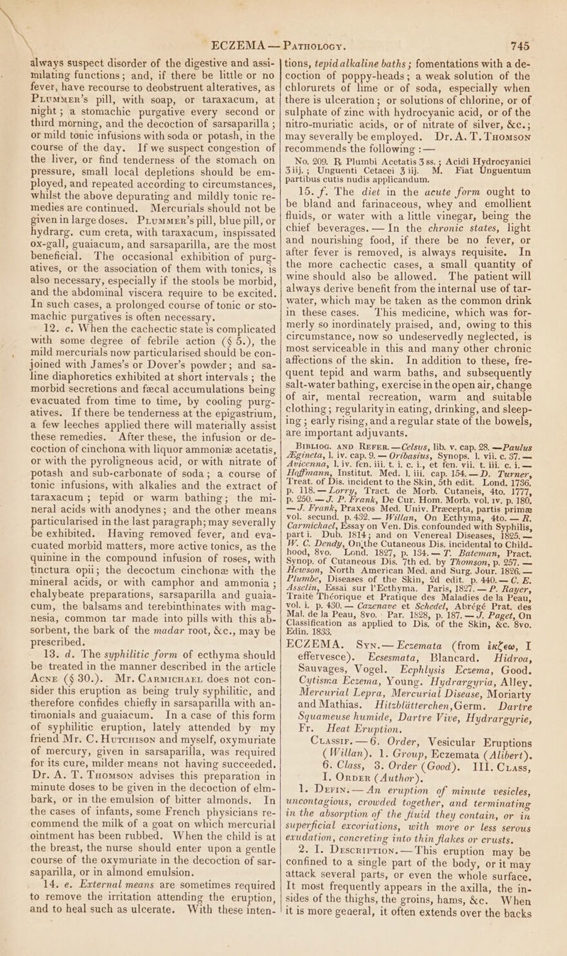 \ always suspect disorder of the digestive and assi- milating functions; and, if there be little or no fever, have recourse to deobstruent alteratives, as PrvmMer’s pill, with soap, or taraxacum, at night ; a stomachic purgative every second or third morning, and the decoction of sarsaparilla ; or mild tonic infusions with soda or potash, in the course of the day. If we suspect congestion of the liver, or find tenderness of the stomach on pressure, small local depletions should be em- ployed, and repeated according to circumstances, whilst the above depurating and mildly tonic re- medies are continued. Mercurials should not be given in large doses. Piummenr’s pill, blue pill, or hydrarg, cum creta, with taraxacum, inspissated ox-gall, guaiacum, and sarsaparilla, are the most beneficial. The occasional exhibition of purg- atives, or the association of them with tonics, is also necessary, especially if the stools be morbid, and the abdominal viscera require to be excited. In such cases, a prolonged course of tonic or sto- machic purgatives is often necessary. 12. c. When the cachectic state is complicated with some degree of febrile action (¢ 5.), the mild mercurials now particularised should be con- joined with James’s or Dover’s powder; and sa- line diaphoretics exhibited at short intervals ; the morbid secretions and fecal accumulations being evacuated from time to time, by cooling purg- atives. If there be tenderness at the epigastrium, a few leeches applied there will materially assist these remedies. After these, the infusion or de- coction of cinchona with liquor ammoniz acetatis, or with the pyroligneous acid, or with nitrate of potash and sub-carbonate of soda; a course of tonic infusions, with alkalies and the extract of taraxacum ; tepid or warm bathing; the mi- neral acids with anodynes; and the other means particularised in the last paragraph; may severally be exhibited. Having removed fever, and eva- cuated morbid matters, more active tonics, as the quinine in the compound infusion of roses, with tinctura opii; the decoctum cinchonz with the mineral acids, or with camphor and ammonia ; chalybeate preparations, sarsaparilla and guaia- cum, the balsams and terebinthinates with mag- nesia, common tar made into pills with this ab- sorbent, the bark of the madar root, &amp;c., may be prescribed. 13. d. The syphilitic form of ecthyma should be treated in the manner described in the article Acne (§ 30.). Mr. Carmicuarr does not con- sider this eruption as being truly syphilitic, and therefore confides chiefly in sarsaparilla with an- timonials and guaiacum. Ina case of this form of syphilitic eruption, lately attended by my friend Mr. C. Hurcuison and myself, oxymuriate of mercury, given in sarsaparilla, was required Dr. A. T. Tomson advises this preparation in minute doses to be given in the decoction of elm- bark, or in the emulsion of bitter almonds. In the cases of infants, some French physicians re- commend the milk of a goat on which mercurial ointment has been rubbed. When the child is at the breast, the nurse should enter upon a gentle course of the oxymuriate in the decoction of sar- saparilla, or in almond emulsion. 14. e, External means are sometimes required to remove the irritation attending the eruption, and to heal such as ulcerate. With these inten- 745 tions, tepid alkaline baths ; fomentations with a de- coction of poppy-heads; a weak solution of the chlorurets of lime or of soda, especially when there is ulceration; or solutions of chlorine, or of sulphate of zinc with hydrocyanic acid, or of the nitro-muriatic acids, or of nitrate of silver, &amp;c.; may severally be employed. Dr. A.T.THomson recommends the following :— No. 209. R Plumbi Acetatis 3 ss. ; Acidi Hydrocyanici 3iij.; Unguenti Cetacei 3iij. M. Fiat Unguentum partibus cutis nudis applicandum. 15. f. The diet in the acute form ought to be bland and farinaceous, whey and emollient fluids, or water with a little vinegar, being the chief beverages. —In the chronic states, light and nourishing food, if there be no fever, or after fever is removed, is always requisite. In the more cachectic cases, a small quantity of wine should also be allowed. The patient will always derive benefit from the internal use of tar- water, which may be taken as the common drink in these cases. This medicine, which was for- merly so inordinately praised, and, owing to this circumstance, now so undeservedly neglected, is most serviceable in this and many other chronic affections of the skin. In addition to these, fre- quent tepid and warm baths, and subsequently salt-water bathing, exercise in the open air, change of air, mental recreation, warm and suitable clothing ; regularity in eating, drinking, and sleep- ing ; early rising, and aregular state of the bowels, are important adjuvants. BIBLIOG. AND REFER. —Celsus, lib. v. cap. 28. —Paulus Aigineta, 1. iv. cap. 9.— Oribasius, Synops. |, vii. c. 37. — Avicenna, |. iv. fen. iii. t. i, c. i., et fen. vii. t. iii, c. i. — Hoffmann, Institut. Med. 1. iii. cap. 154.—D. Turner, Treat. of Dis. incident to the Skin, 5th edit. Lond. 1736. p. 118.— Lorry, Tract. de Morb. Cutaneis, 4to. 1777, p. 250. —J. P. Frank, De Cur. Hom. Morb. vol. 1v. p. 180. —J. Frank, Praxeos Med. Univ. Precepta, partis prime vol. secund. p.432.— Willan, On Ecthyma, 4to. — R, Carmichael, Essay on Ven. Dis. confounded with Syphilis, parti. Dub. 1814; and on Venereal Diseases, 1825,— W. C. Dendy, On.the Cutaneous Dis. incidental to Child- hood, 8vo. Lond. 1827, p. 134.— 7. Bateman, Pract. Synop. of Cutaneous Dis. 7th ed. by Thomson, p. 257. — Hewson, North American Med. and Surg. Jour. 1826. — Plumbe, Diseases of the Skin, 2d edit. p. 440.—C. E. Asselin, Essai sur ’Ecthyma. Paris, 1827.— P. Rayer, Traite Théorique et Pratique des Maladies de la Peau, vol. i, p. 430.— Cazenave et Schedel, Abrégé Prat. des Mal. de la Peau, 8vo. Par. 1828, p. 187. —d. Paget, On Classification as applied to Dis. of the Skin, &amp;c. 8vo. Edin. 1833, ECZEMA. Syn.—LEczemata (from ixfew, I effervesce). Ecsesmata, Blancard. Hidroa, Sauvages, Vogel. LEcphlysis Eczema, Good. Cytisma Eczema, Young. Hydrargyria, Alley. Mercurial Lepra, Mercurial Disease, Moriarty and Mathias. Hitzblatterchen,Germ. Dartre Sqyuameuse humide, Dartre Vive, Hydrargyrie, Fr. Heat Eruption. Crassir.—6, Order, Vesicular Eruptions (Willan). 1. Group, Eczemata (Alibert). I, OrpvER (Author). 1. Derry.— An eruption of minute vesicles, uncontagious, crowded together, and terminating in the absorption of the fluid they contain, or in superficial excoriations, with more or less serous exudation, concreting into thin flakes or crusts. 2. I. Descrirrion.— This eruption may be confined to a single part of the body, or it may attack several parts, or even the whole surface. It most frequently appears in the axilla, the in- sides of the thighs, the groins, hams, &amp;c. When it is more geaeral, it often extends over the backs PatTuouocy.