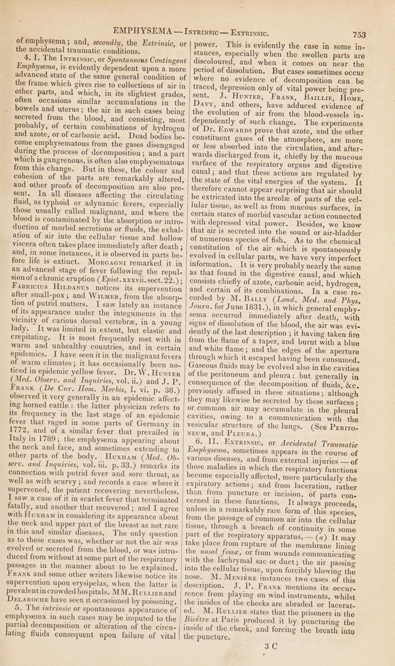 of emphysema; and, secondly, the Extrinsic, or the accidental traumatic conditions. 4. I. The Inrrrnstc, or Spontaneous Contingent Emphysema, is evidently dependent upon a more advanced state of the same general condition of the frame which gives rise to collections of air in other parts, and which, in its shghtest grades, often occasions similar accumulations in the bowels and uterus; the air in such cases being secreted from the blood, and consisting, most probably, of certain combinations of hydrogen and azote, or of carbonic acid. Dead bodies be- come emphysematous from the gases disengaged during the process of decomposition ; and a part which is gangrenous, is often also emphysematous from this change. But in these, the colour and cohesion of the parts are remarkably altered, and other proofs of decomposition are also pre- sent. In all diseases affecting the circulating fluid, as typhoid or adynamic fevers, especially those usually called malignant, and where the blood is contaminated by the absorption or intro- duction of morbid secretions or fluids, the exhal- ation of air into the cellular tissue and hollow viscera often takes place immediately after death ; and, in some instances, it is observed in parts be- fore life is extinct. Morcacnr remarked it in an advanced stage of fever following the repul- sion of achronic eruption ( Epist.xxxvii. sect. 2s Fasrictus Hitpanus_ notices its supervention after small-pox; and Witmer, from the absorp- tion of putrid matters. I saw lately an instance of its appearance under the integuments in the vicinity of carious dorsal vertebra, in a young lady. It was limited in extent, but elastic and crepitating. It is most frequently met with in warm and unhealthy countries, and in certain epidemics. I have seen it in the malignant fevers of warm climates; it has occasionally been no- ticed in epidemic yellow fever. Dr. W. Hunter (Med. Observ. and Inquiries, vol. iy anda Sie. Pe Franx (De Cur. Hom. Morbis, 1. vi. p- 38.) observed it very generally in an epidemic affect- ing horned cattle : the latter physician refers to its frequency in the last stage of an epidemic fever that raged in some parts of Germany in 1772, and of a similar fever that prevailed in Italy in 1789; the emphysema appearing about the neck and face, and sometimes extending to other parts of the body. Huxuam (Med. Ob- serv. and Inquiries, vol. iii. p. 33.) remarks its connection with putrid fever and sore throat, as well as with scurvy ; and records a case where it Supervened, the patient recovering nevertheless. I saw a case of it in scarlet fever that terminated fatally, and another that recovered; and I agree with Huxnam in considering its appearance about the neck and upper part of the breast as not rare in this and similar diseases. The only question as to these cases was, whether or not the air was evolved or secreted from the blood, or was intro- duced from without at some part of the respiratory passages in the manner about to be explained. Franx and some other writers likewise notice its supervention upon erysipelas, when the latter is prevalentin crowded hospitals. MM. Rutrrerand Devarocue have seen it occasioned by poisoning. 5. The intrinsic or spontaneous appearance of emphysema in such cases may be imputed to the partial decomposition or alteration of the circu- Jating fluids consequent upon failure of vital 753 power. This is evidently the case in some in- stances, especially when the swollen parts are discoloured, and when it comes on near the period of dissolution, But cases sometimes occur where no evidence of decomposition can be traced, depression only of vital power being pre- sent. J. Hunter, Franx, Bartz, Home, Davy, and others, have adduced evidence of the evolution of air from the blood-vessels in- dependently of such change. The experiments of Dr. Epwarps prove that azote, and the other Constituent gases of the atmosphere, are more or less absorbed into the circulation, and after- wards discharged from it, chiefly by the mucous surface of the respiratory organs and digestive canal; and that these actions are regulated by the state of the vital energies of the system. It therefore cannot appear surprising that air should be extricated into the areola of parts of the cel- lular tissue, as well as from mucous surfaces, in certain states of morbid vascular action connected with depressed vital power. Besides, we know that air is secreted into the sound or air-bladder of numerous species of fish. As to the chemical constitution of the air which is spontaneously evolved in cellular parts, we have very imperfect information. It is very probably nearly the same as that found in the digestive canal, and which consists chiefly of azote, carbonic acid, hydrogen, and certain of its combinations, In a case re- corded by M. Barry (Lond. Med. and Phys. Journ, for June 1831.), in which general emphy- sema occurred immediately after death, with signs of dissolution of the blood, the air was evi- dently of the last description ; it having taken fire from the flame of a taper, and burnt with a blue and white flame; and the edges of the aperture through which it escaped having been consumed. Gaseous fluids may be evolved also in the cavities of the peritoneum and pleura: but generally in consequence of the decomposition of fluids, &amp;c. previously affused in these situations; although they may likewise be secreted by these surfaces ; or.common air may accumulate in the pleural cavities, owing to a communication with the vesicular structure of the lungs. (See Prrrto- NEUM, and PLEurRa.) 6. Il. Extrinsic, or Accidental Traumatic Emphysema, sometimes appears in the course of various diseases, and from external injuries — of those maladies in which the respiratory functions become especially affected, more particularly the expiratory actions; and from laceration, rather than from puncture or incision, of parts con- cerned in these functions. It always proceeds, unless in a remarkably rare form of this species, from the passage of common air into the cellular tissue, through a breach of continuity in some part of the respiratory apparatus. — (a) It may take place from rupture of the membrane lining the nasal fosse, or from wounds communicating with the lachrymal sac or duct; the air passing into the cellular tissue, upon forcibly blowing the nose. M. MeniEre instances two cases of this description. J. P. Frank mentions its occur- rence from playing on wind instruments, whilst the insides of the cheeks are abraded or lacerat- ed. M. Ruxurer states that the prisoners in the Bicétre at Paris produced it by puncturing the inside of the cheek, and forcing the breath into the puncture. 3C