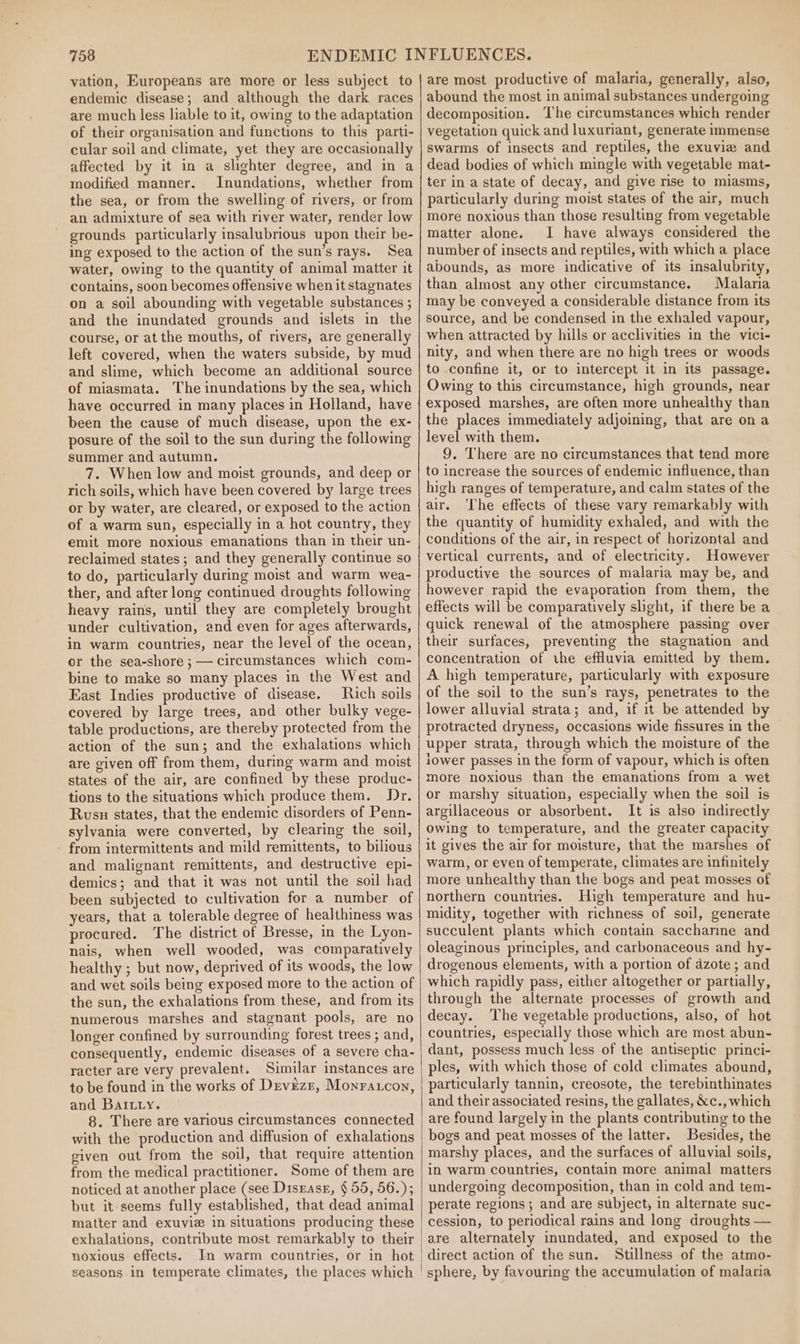 vation, Europeans are more or less subject to endemic disease; and although the dark races are much less liable to it, owing to the adaptation of their organisation and functions to this parti- cular soil and climate, yet they are occasionally affected by it in a slighter degree, and in a modified manner. Inundations, whether from the sea, or from the swelling of rivers, or from an admixture of sea with river water, render low grounds particularly insalubrious upon their be- ing exposed to the action of the sun’s rays. Sea water, owing to the quantity of animal matter it contains, soon becomes offensive when it stagnates on a soil abounding with vegetable substances ; and the inundated grounds and islets in the course, or at the mouths, of rivers, are generally left covered, when the waters subside, by mud and slime, which become an additional source of miasmata. The inundations by the sea, which have occurred in many places in Holland, have been the cause of much disease, upon the ex- posure of the soil to the sun during the following summer and autumn. 7. When low and moist grounds, and deep or rich soils, which have been covered by large trees or by water, are cleared, or exposed to the action of a warm sun, especially in a hot country, they emit more noxious emanations than in their un- reclaimed states ; and they generally continue so to do, particularly during moist and warm wea- ther, and after long continued droughts following heavy rains, until they are completely brought under cultivation, and even for ages afterwards, in warm countries, near the level of the ocean, or the sea-shore ; — circumstances which com- bine to make so many places in the West and East Indies productive of disease. Rich soils covered by large trees, and other bulky vege- table productions, are thereby protected from the action of the sun; and the exhalations which are given off from them, during warm and moist states of the air, are confined by these produc- tions to the situations which produce them. Dr. Rusu states, that the endemic disorders of Penn- sylvania were converted, by clearing the soil, - from intermittents and mild remittents, to bilious and malignant remittents, and destructive epi- demics; and that it was not until the soil had been subjected to cultivation for a number of years, that a tolerable degree of healthiness was procured. The district of Bresse, in the Lyon- nais, when well wooded, was comparatively healthy ; but now, deprived of its woods, the low and wet soils being exposed more to the action of the sun, the exhalations from these, and from its numerous marshes and stagnant pools, are no longer confined by surrounding forest trees ; and, consequently, endemic diseases of a severe cha- racter are very prevalent. Similar instances are to be found in the works of Devezr, Monracon, and BaItiy. 8. There are various circumstances connected with the production and diffusion of exhalations given out from the soil, that require attention from the medical practitioner. Some of them are noticed at another place (see Disrasz, § 55, 56.); but it-seems fully established, that dead animal matter and exuvie in situations producing these exhalations, contribute most remarkably to their noxious effects. Jn warm countries, or in hot seasons in temperate climates, the places which are most productive of malaria, generally, also, abound the most in animal substances undergoing decomposition. The circumstances which render vegetation quick and luxuriant, generate immense swarms of insects and reptiles, the exuvizw and dead bodies of which mingle with vegetable mat- ter in a state of decay, and give rise to miasms, particularly during moist states of the air, much more noxious than those resulting from vegetable matter alone. I have always considered the number of insects and reptiles, with which a place abounds, as more indicative of its insalubrity, than almost any other circumstance. Malaria may be conveyed a considerable distance from its source, and be condensed in the exhaled vapour, when attracted by hills or acclivities in the vici- nity, and when there are no high trees or woods to confine it, or to intercept it in its passage. Owing to this circumstance, high grounds, near exposed marshes, are often more unhealthy than the places immediately adjoining, that are ona level with them. 9, There are no circumstances that tend more to increase the sources of endemic influence, than high ranges of temperature, and calm states of the air. ‘The effects of these vary remarkably with the quantity of humidity exhaled, and with the conditions of the air, in respect of horizontal and vertical currents, and of electricity. However productive the sources of malaria may be, and however rapid the evaporation from them, the effects will be comparatively shght, if there be a quick renewal of the atmosphere passing over their surfaces, preventing the stagnation and concentration of the effluvia emitted by them. A high temperature, particularly with exposure of the soil to the sun’s rays, penetrates to the lower alluvial strata; and, if it be attended by protracted dryness, occasions wide fissures in the upper strata, through which the moisture of the iower passes in the form of vapour, which is often more noxious than the emanations from a wet or marshy situation, especially when the soil is argillaceous or absorbent. It is also indirectly owing to temperature, and the greater capacity it gives the air for moisture, that the marshes of warm, or even of temperate, climates are infinitely more unhealthy than the bogs and peat mosses of northern countries. High temperature and hu- midity, together with richness of soil, generate succulent plants which contain saccharine and oleaginous principles, and carbonaceous and hy- drogenous elements, with a portion of azote ; and which rapidly pass, either altogether or partially, through the alternate processes of growth and decay. The vegetable productions, also, of hot countries, especially those which are most abun- dant, possess much less of the antiseptic princi- ples, with which those of cold climates abound, particularly tannin, creosote, the terebinthinates and their associated resins, the gallates, &amp;c., which are found largely in the plants contributing to the bogs and peat mosses of the latter. Besides, the marshy places, and the surfaces of alluvial soils, in warm countries, contain more animal matters undergoing decomposition, than in cold and tem- perate regions; and are subject, in alternate suc- cession, to periodical rains and long droughts — Stillness of the atmo- sphere, by favouring the accumulation of malaria