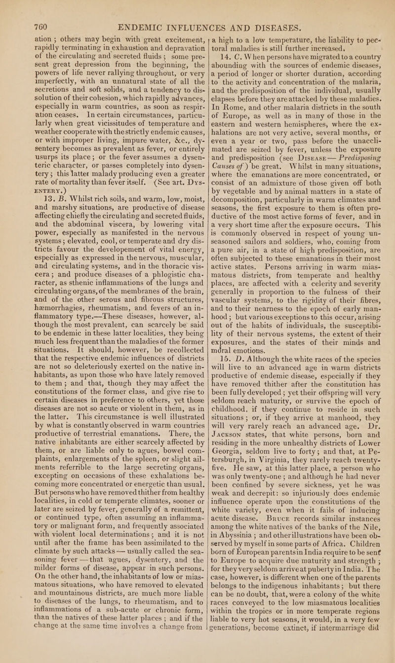 ation ; others may begin with great excitement, rapidly terminating in exhaustion and depravation of the circulating and secreted fluids ; some pre- sent great depression from the beginning, the powers of life never rallying throughout, or very imperfectly, with an unnatural state of all the secretions and soft solids, and a tendency to dis« solution of their cohesion, which rapidly advances, especially in warm countries, as soon as respir- ation ceases. In certain circumstances, particu- larly when great vicissitudes of temperature and weather cooperate with the strictly endemic causes, or with improper living, impure water, &amp;c., dy- sentery becomes as prevalent as fever, or entirely usurps its place; or the fever assumes a dysen- teric character, or passes completely into dysen- tery; this latter malady producing even a greater rate of mortality than fever itself. (See art. Dys- ENTERY.) 13. B. Whilst rich soils, and warm, low, moist, and marshy situations, are productive of disease affecting chiefly the circulating and secreted fluids, and the abdominal viscera, by lowering vital power, especially as manifested in the nervous systems; elevated, cool, or temperate and dry dis- tricts favour the developement of vital energy, especially as expressed in the nervous, muscular, and circulating systems, and in the thoracic vis- cera; and produce diseases of a phlogistic cha- racter, as sthenic inflammations of the lungs and circulating organs, of the membranes of the brain, and of the other serous and fibrous structures, hemorrhagies, rheumatism, and fevers of an in- flammatory type.—These diseases, however, al- though the most prevalent, can scarcely be said to be endemic in these latter localities, they being much less frequentthan the maladies of the former situations. It should, however, be recollected that the respective endemic influences of districts are not so deleteriously exerted on the native in- habitants, as upon those who have lately removed to them; and that, though they may affect the constitutions of the former class, and give rise to certain diseases in preference to others, yet those diseases are not so acute or violent in them, as in the latter. This circumstance is well illustrated by what is constantly observed in warm countries productive of terrestrial emanations. There, the native inhabitants are either scarcely affected by them, or are liable only to agues, bowel com- plaints, enlargements of the spleen, or slight ail- ments referrible to the large secreting organs, excepting on occasions of these exhalations be- coming more concentrated or energetic than usual. But persons who have removed thither from healthy localities, in cold or temperate climates, sooner or later are seized by fever, generally of a remittent, or continued type, often assuming an inflamma- tory or malignant form, and frequently associated with violent local determinations; and it is not until after the frame has been assimilated to the climate by such attacks — usually called the sea- soning fever—that ‘agues, dysentery, and the milder forms of disease, appear in such persons. On the other hand, the inhabitants of low or mias- matous situations, who have removed to elevated and mountainous districts, are much more liable to diseases of the lungs, to rheumatism, and to inflammations of a sub-acute or chronic form, than the natives of these latter places ; and if the change at the same time involves a change from a high to a low temperature, the liability to pec- toral maladies is still further increased. 14. C. When persons have migrated to a country abounding with the sources of endemic diseases, a period of longer or shorter duration, according to the activity and concentration of the malaria, and the predisposition of the individual, usually elapses before they are attacked by these maladies. In Rome, and other malaria districts in the south of Europe, as well as in many of those in the eastern and western hemispheres, where the ex- halations are not very active, several months, or even a year or two, pass before the unaccli- mated are seized by fever, unless the exposure and predisposition (see Disease-— Predisposing Causes of ) be great. Whilst in many situations, where the emanations are more concentrated, or consist of an admixture of those given off both by vegetable and by animal matters in a state of decomposition, particularly in warm climates and seasons, the first exposure to them is often pro- ductive of the most active forms of fever, and in a very short time after the exposure occurs. This is commonly observed in respect of young un- seasoned sailors and soldiers, who, coming from apure air, in a state of high predisposition, are often subjected to these emanations in their most active states. Persons arriving in warm mias- matous districts, from temperate and healthy places, are affected with a celerity and severity generally in proportion to the fulness of their vascular systems, to the rigidity of their fibres, and to their nearness to the epoch of early man- hood ; but various exceptions to this occur, arising out of the habits of individuals, the susceptibi- lity of their nervous systems, the extent of their exposures, and the states of their minds and moral emotions. 15. D. Although the white races of the species will live to an advanced age in warm districts productive of endemic disease, especially if they have removed thither after the constitution has been fully developed ; yet their offspring will very seldom reach maturity, or survive the epoch of childhood, if they continue to reside in such situations ; or, if they arrive at manhood, they will very rarely reach an advanced age. Dr. Jackson states, that white persons, born and residing in the more unhealthy districts of Lower Georgia, seldom live to forty; and that, at Pe- tersburgh, in Virginia, they rarely reach twenty- five. He saw, at this latter place, a person who was only twenty-one; and although he had never been confined by severe sickness, yet he was weak and decrepit: so injuriously does endemic influence operate upon the constitutions of the white variety, even when it fails of inducing acute disease. Bruce records similar instances among the white natives of the banks of the Nile, in Abyssinia ; and otherillustrations have been ob- served by myself in some parts of Africa. Children born of European parentsin India require to be sent to Europe to acquire due maturity and strength ; for they veryseldom arrive at puberty in India. The case, however, is different when one of the parents belongs to the indigenous inhabitants; but there can be no doubt, that, were a colony of the white races conveyed to the low miasmatous localities within the tropics or in more temperate regions liable to very hot seasons, it would, in a very few generations, become extinct, if intermarriage did
