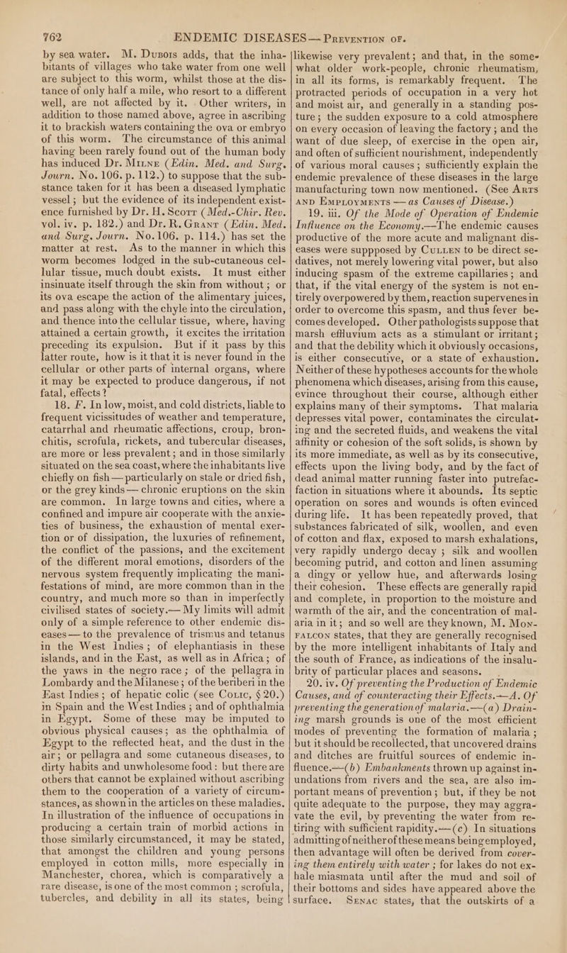 by sea water. M. Duzors adds, that the inha- bitants of villages who take water from one well are subject to this worm, whilst those at the dis- tance of only half a mile, who resort to a different well, are not affected by it. Other writers, in addition to those named above, agree in ascribing it to brackish waters containing the ova or embryo of this worm. The circumstance of this animal having been rarely found out of the human body has induced Dr. Mitne (Edin. Med. and Surg. Journ. No. 106. p. 112.) to suppose that the sub- stance taken for it has been a diseased lymphatic vessel ; but the evidence of its independent exist- ence furnished by Dr. H. Scorr (Med.-Chir. Rev. vol. iv. p. 182.) and Dr. R. Granr (Edin. Med. and Surg. Journ. No.106. p. 114.) has set the matter at rest. As to the manner in which this worm becomes lodged in the sub-cutaneous cel- lular tissue, much doubt exists. It must either insinuate itself through the skin from without ; or its ova escape the action of the alimentary juices, and pass along with the chyle into the circulation, and thence into the cellular tissue, where, having attained a certain growth, it excites the irritation preceding its expulsion. But if it pass by this latter route, how is it that it is never found in the cellular or other parts of internal organs, where it may be expected to produce dangerous, if not fatal, effects ? 18. F. In low, moist, and cold districts, liable to frequent vicissitudes of weather and temperature, catarrhal and rheumatic affections, croup, bron- chitis, scrofula, rickets, and tubercular diseases, are more or less prevalent ; and in those similarly situated on the sea coast, where the inhabitants live chiefly on fish — particularly on stale or dried fish, or the grey kinds— chronic eruptions on the skin are common. In large towns and cities, where a confined and impure air cooperate with the anxie- ties of business, the exhaustion of mental exer- tion or of dissipation, the luxuries of refinement, the conflict of the passions, and the excitement of the different moral emotions, disorders of the nervous system frequently implicating the mani- festations of mind, are more common than in the country, and much more so than in imperfectly civilised states of society.— My limits will admit only of a simple reference to other endemic dis- eases — to the prevalence of trismus and tetanus in the West Indies; of elephantiasis in these islands, and in the East, as well as in Africa; of the yaws in the negro race; of the pellagra in Lombardy and the Milanese ; of the beriberi in the Hast Indies; of hepatic colic (see Coxic, § 20.) im Spain and the West Indies ; and of ophthalmia in Egypt. Some of these may be imputed to obvious physical causes; as the ophthalmia of Egypt to the reflected heat, and the dust in the air; or pellagra and some cutaneous diseases, to dirty habits and unwholesome food: but there are others that cannot be explained without ascribing them to the cooperation of a variety of circum- stances, as shown in the articles on these maladies. In illustration of the influence of occupations in producing a certain train of morbid actions in those similarly circumstanced, it may be stated, that amongst the children and young persons employed in cotton mills, more especially in Manchester, chorea, which is comparatively a rare disease, is one of the most common ; scrofula, tubercles, and debility in all its states, being likewise very prevalent; and that, in the some- what older work-people, chronic rheumatism, in all its forms, is remarkably frequent. The protracted periods of occupation in a very hot and moist air, and generally in a standing pos- ture; the sudden exposure to a cold atmosphere on every occasion of leaving the factory ; and the want of due sleep, of exercise in the open air, and often of sufficient nourishment, independently of various moral causes ; sufficiently explain the endemic prevalence of these diseases in the large manufacturing town now mentioned. (See Arrs AnD Emproyments ——as Causes of Disease.) 19. i. Of the Mode of Operation of Endemic Influence on the Economy.—The endemic causes productive of the more acute and malignant dis- eases were suppposed by CuLLen to be direct se- datives, not merely lowering vital power, but also inducing spasm of the extreme capillaries; and that, if the vital energy of the system is not en- tirely overpowered by them, reaction supervenes in order to overcome this spasm, and thus fever be- comes developed. Other pathologists suppose that marsh efHuvium acts as a stimulant or uritant; and that the debility which it obviously occasions, is either consecutive, or a state of exhaustion. Neither of these hypotheses accounts for the whole phenomena which diseases, arising from this cause, evince throughout their course, although either explains many of their symptoms. That malaria depresses vital power, contaminates the circulat- ing and the secreted fluids, and weakens the vital affinity or cohesion of the soft solids, is shown by its more immediate, as well as by its consecutive, effects upon the living body, and by the fact of dead animal matter running faster into putrefac- faction in situations where it abounds. Its septic Operation on sores and wounds is often evinced during life. It has been repeatedly proved, that substances fabricated of silk, woollen, and even of cotton and flax, exposed to marsh exhalations, very rapidly undergo decay ; silk and woollen becoming putrid, and cotton and linen assuming a dingy or yellow hue, and afterwards losing their cohesion. These effects are generally rapid and complete, in proportion to the moisture and warmth of the air, and the concentration of mal- aria in it; and so well are they known, M. Mow- FALCON States, that they are generally recognised by the more intelligent inhabitants of Italy and the south of France, as indications of the insalu- brity of particular places and seasons. 20. iv. Of preventing the Production of Endemic Causes, and of counteracting their Effects.—A. Of preventing the generationof malaria.—(a) Drain- ing marsh grounds is one of the most efficient modes of preventing the formation of malaria ; but it should be recollected, that uncovered drains and ditches are fruitful sources of endemic in- fluence.—-(b) Embankments thrown up against in- undations from rivers and the sea, are also im- portant means of prevention; but, if they be not quite adequate to the purpose, they may aggra- vate the evil, by preventing the water from re- tiring with sufficient rapidity.—(c) In situations admitting of neither of these means being employed, then advantage will often be derived from cover- ing them entirely with water ; for lakes do not ex- hale miasmata until after the mud and soil of their bottoms and sides have appeared above the surface. Sxnac states, that the outskirts of a