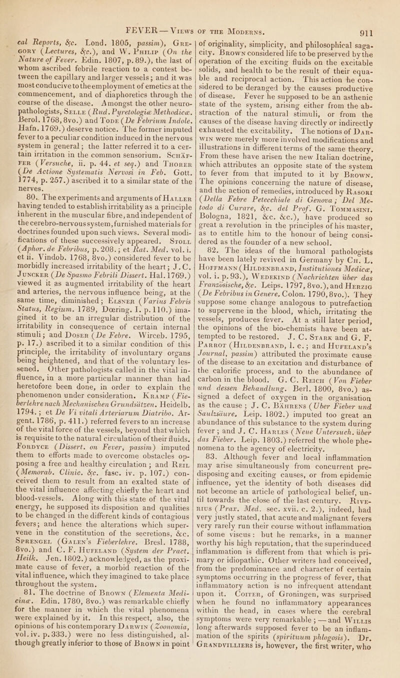 cal Reports, &amp;c. Lond. 1805, passim), Gru- Gory (Lectures, &amp;c.), and W. Puitie (On the Nature of Fever. Edin. 1807, p.89.), the last of whom ascribed febrile reaction to a contest be- tween the capillary and larger vessels; and it was most conducive totheemployment of emetics at the commencement, and of diaphoretics through the course of the disease. Amongst the other neuro- pathologists, Serie (Rud. Pyretologie Methodice. Berol. 1768, 8vo.) and Topr (De Febriwm Indole. Hafn. 1769.) deserve notice. The former imputed fever to a peculiar condition induced in the nervous system in general; the latter referred it to a cer- tain irritation in the common sensorium. ScuAr- FER (Versuche, ii. p. 44. et seg.) and THorER (De Actione Systematis Nervosi in Feb. Gott. 1774, p. 257.) ascribed it to a similar state of the nerves. 80.. The experiments and arguments of Hatter having tended to establish irritability as a principle inherent in the muscular fibre, and independent of the cerebro-nervous system, furnished materials for doctrines founded upon such views. Several modi- fications of these successively appeared. Sroux (Aphor. de Febribus, p.208.; et Rat. Med. vol.i. et ii. Vindob. 1768, 8vo,) considered fever to be morbidly increased irritability of the heart; J.C. Juncker (De Spasmo Febrili Dissert. Hal. 1769.) viewed it as augmented irritability of the heart and arteries, the nervous influence being, at the same time, diminished; Exsner (Varius Febris Status, Regium. 1789, Doering. I. p.110.) ima- gined it to be an irregular distribution of the irritability in consequence of certain internal stimuli; and Dosrr (De Febre. Wirceb. 1795, p- 17.) ascribed it to a similar condition of this principle, the irritability of involuntary organs being heightened, and that of the voluntary les- sened, Other pathologists called in the vital in- fluence, in a more particular manner than had heretofore been done, in order to explain the phenomenon under consideration. Kramp ( Fie- berlehre nach Mechanischen Grundsitzen. Heidelb. 1794.; et De Vi vitali Arteriarum Diatribo. Ar- gent. 1786, p. 411.) referred fevers to an increase of the vital force of the vessels, beyond that which is requisite to the natural circulation of their fluids. Forpyce (Dissert. on Fever, passim) imputed them to efforts made to overcome obstacles op- posing a free and healthy circulation ; and Retr (Memorab. Clinic. &amp;c. fasc. iv. p. 107.) con- ceived them to result from an exalted state of the vital influence affecting chiefly the heart and blood-vessels. Along with this state of the vital energy, he supposed its disposition and qualities to be changed in the different kinds of contagious fevers; and hence the alterations which super- vene in the constitution of the secretions, &amp;c. Sprencer (Garen’s Fieberlehre. Bresl. 1788, 8vo.) and C. F. Hurrenanp (System der Pract. Heilk, Jen. 1802.) acknowledged, as the proxi- mate cause of fever, a morbid reaction of the vital influence, which they imagined to take place throughout the system. 81. The doctrine of Brown (Elementa Medi- cing. Edin. 1780, 8vo.) was remarkable chiefly for the manner in which the vital phenomena were explained by it. In this respect, also, the opinions of his contemporary Darwin (Zoonomia, vol.iv. p.333.) were no less distinguished, al- though greatly inferior to those of Brown in point OF THE MopeErns. 911 of originality, simplicity, and philosophical saga- city. Brown considered life to be preserved by the operation of the exciting fluids on the excitable solids, and health to be the result of their equa- ble and reciprocal action. This action he con- sidered to be deranged by the causes productive of disease. Fever he supposed to be an asthenic state of the system, arising either from the ab- straction of the natural stimuli, or from the causes of the disease having directly or indirectly exhausted the excitability. The notions of Dar- WIN were merely more involved modifications and illustrations in different terms of the same theory. From these have arisen the new Italian doctrine, which attributes an opposite state of the system to fever from that imputed to it by Brown. The opinions concerning the nature of disease, and the action of remedies, introduced by Rasort (Della Febre Petecchiale di Genova; Del Me- todo di Curare, &amp;c. del Prof. G. Tommasrnr. Bologna, 1821, &amp;c. &amp;c.), have produced so great a revolution in the principles of his master, as to entitle him to the honour of being consi- dered as the founder of a new school. 82. The ideas of the humoral pathologists have been lately revived in Germany by Cu. L. Horrmann (Hitpensranp, Institutiones Medice, vol. 1. p.93.), Wepexinp (Nachrichten iiber das F'ranzisische, &amp;c. Leips. 1797, 8vo.), and Herzic (De Febribus in Genere. Colon. 1790, 8vo.). They suppose some change analogous to putrefaction to supervene in the blood, which, irritating the vessels, produces fever. At a still later period, the opinions of the bio-chemists have been at- tempted to be restored. J.C. Srarx and G. F, Parror (Hirpensranp, |. e.; and Hurenanp’s Journal, passim) attributed the proximate cause of the disease to an excitation and disturbance of the calorific process, and to the abundance of carbon in the blood. G.C. Reicn (Von Fieber und dessen Behandlung. Berl. 1800, 8vo.) as- signed a defect of oxygen in the organisation as the cause; J. C. BAnrens (Uber Fieber und Saulzsiiure, Leip. 1802.) imputed too great an abundance of this substance to the system during fever; and J, C. Hartrs (Neue Untersuch. tiber das Fieber. Leip. 1803.) referred the whole phe- nomena to the agency of electricity. 83. Although fever and local inflammation may arise simultaneously from concurrent pre- disposing and exciting causes, or from epidemic influence, yet the identity of both diseases did not become an article of pathological belief, un- til towards the close of the last century. Rrve- nius (Prax. Med. sec. xvii. c. 2.), indeed, had very justly stated, that acute and malignant fevers very rarely run their course without inflammation of some viscus: but he remarks, in a manner worthy his high reputation, that the superiduced inflammation is different from that which is pri- mary or idiopathic. Other writers had conceived, from the predominance and character of certain symptoms occurring in the progress of fever, that inflammatory action is no infrequent attendant upon it. Correr, of Groningen, was surprised when he found no inflammatory appearances within the head, in cases where the cerebral Symptoms were very remarkable ;—and Wittis long afterwards supposed fever to be an inflam- mation of the spirits (spiritwum phlogosis). Dr. Granpvituiers is, however, the first writer, who