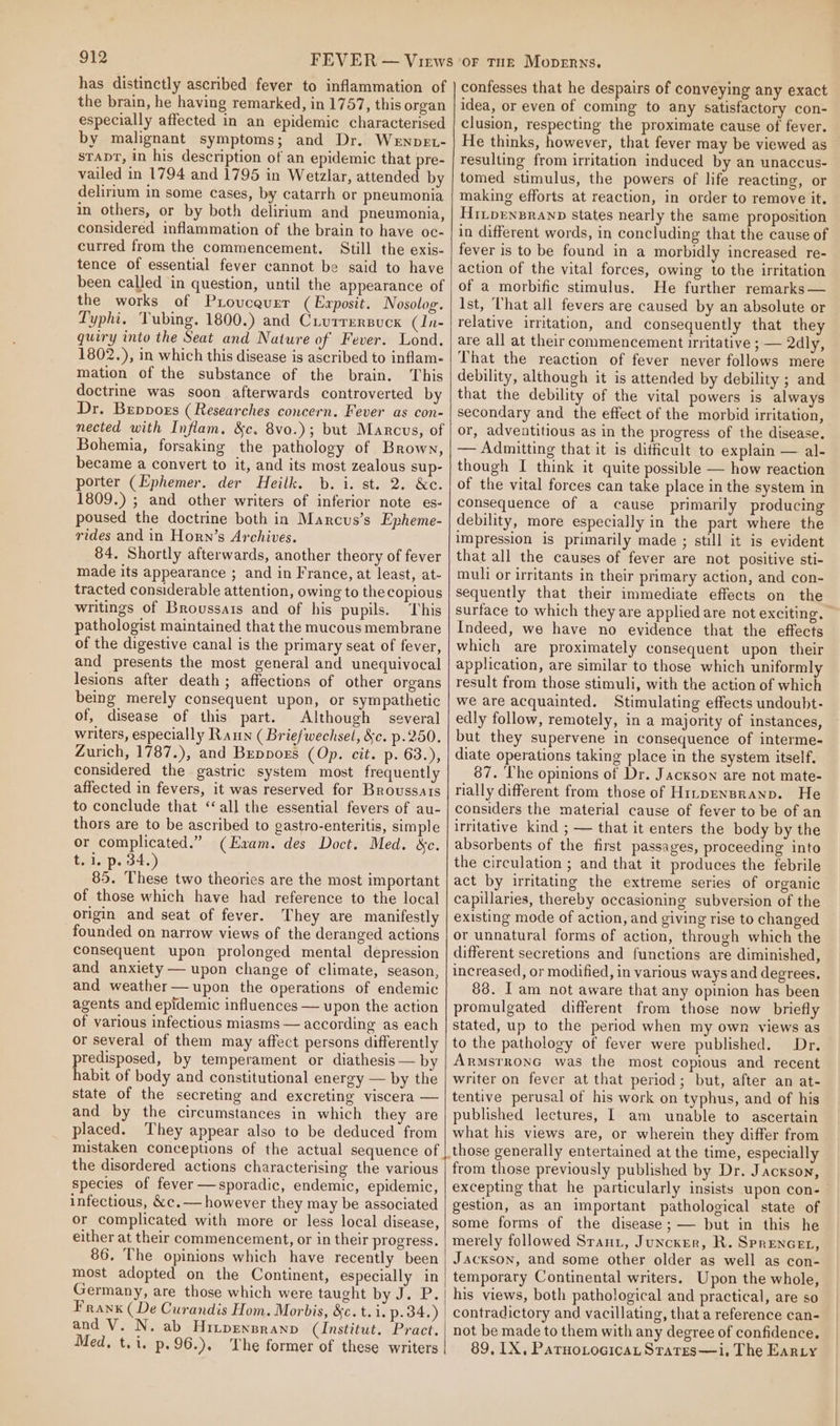 has distinctly ascribed fever to inflammation of the brain, he having remarked, in 1757, this organ especially affected in an epidemic characterised by malignant symptoms; and Dr. Wenpet- srapr, in his description of an epidemic that pre- vailed in 1794 and 1795 in Wetzlar, attended by delirium in some cases, by catarrh or pneumonia in others, or by both delirium and pneumonia, considered inflammation of the brain to have oc- curred from the commencement. Still the exis- tence of essential fever cannot be said to have been called in question, until the appearance of the works of Provcevrr (Exposit. Nosolog. Typhi, Tubing. 1800.) and Crurrersuck (In- quiry into the Seat and Nature of Fever. Lond, 1802.), in which this disease is ascribed to inflam- mation of the substance of the brain. This doctrine was soon afterwards controverted by Dr. Beppogs (Researches concern. Fever as con- nected with Inflam, &amp;c. 8vo.); but Marcus, of Bohemia, forsaking the pathology of Brown, became a convert to it, and its most zealous sup- porter (Ephemer. der Heilk. b. i. st. 2. &amp;c. 1809.) ; and other writers of inferior note es- poused the doctrine both in Marcus’s Epheme- rides and in Horn’s Archives. 84. Shortly afterwards, another theory of fever made its appearance ; and in France, at least, at- tracted considerable attention, owing to the copious writings of Broussais and of his pupils. This pathologist maintained that the mucous membrane of the digestive canal is the primary seat of fever, and presents the most general and unequivocal lesions after death; affections of other organs being merely consequent upon, or sympathetic of, disease of this part. Although several writers, especially Raun ( Briefwechsel, &amp;c. p.250. Zurich, 1787.), and Beppors (Op. cit. p- 63.), considered the gastric system most frequently affected in fevers, it was reserved for Broussais to conclude that ‘all the essential fevers of au- thors are to be ascribed to gastro-enteritis, simple or complicated.” (Evam. des Doct. Med. &amp;c. t. 1. p. 34.) 85. These two theories are the most important of those which have had reference to the local origin and seat of fever. They are manifestly founded on narrow views of the deranged actions consequent upon prolonged mental depression and anxiety — upon change of climate, season, and weather—upon the operations of endemic agents and epidemic influences — upon the action of various infectious miasms — according as each or several of them may affect persons differently predisposed, by temperament or diathesis— by habit of body and constitutional energy — by the state of the secreting and excreting viscera — and by the circumstances in which they are placed. They appear also to be deduced from mistaken conceptions of the actual sequence of the disordered actions characterising the various species of fever —sporadic, endemic, epidemic, infectious, &amp;c.— however they may be associated or complicated with more or less local disease, either at their commencement, or in their progress. 86, The opinions which have recently been most adopted on the Continent, especially in Germany, are those which were taught by desk. Franx (De Curandis Hom. Morbis, &amp;c. t. i. p. 34.) and V. N. ab Hitpexsranp (Institut. Pract. Med, t.i. p.96.). The former of these writers confesses that he despairs of conveying any exact idea, or even of coming to any satisfactory con- clusion, respecting the proximate cause of fever. He thinks, however, that fever may be viewed as resulting from irritation induced by an unaccus- tomed stimulus, the powers of life reacting, or making efforts at reaction, in order to remove it. HitpenBranp states nearly the same proposition in different words, in concluding that the cause of fever is to be found in a morbidly increased re- action of the vital forces, owing to the irritation of a morbific stimulus. He further remarks — Ist, That all fevers are caused by an absolute or relative irritation, and consequently that they are all at their commencement irritative ; — 2dly, That the reaction of fever never follows mere debility, although it is attended by debility ; and that the debility of the vital powers is always secondary and the effect of the morbid irritation, or, adventitious as in the progress of the disease. — Admitting that it is dificult to explain — al- though I think it quite possible — how reaction of the vital forces can take place in the system in consequence of a cause primarily producing debility, more especially in the part where the impression is primarily made ; still it is evident that all the causes of fever are not positive sti- muli or irritants in their primary action, and con- sequently that their immediate effects on the surface to which they are applied are not exciting. Indeed, we have no evidence that the effects which are proximately consequent upon their application, are similar to those which uniformly result from those stimuli, with the action of which we are acquainted. Stimulating effects undoubt- edly follow, remotely, in a majority of instances, but they supervene in consequence of interme- diate operations taking place in the system itself. 87. The opinions of Dr. Jackson are not mate- rially different from those of H1npEnBranp. He considers the material cause of fever to be of an irritative kind ; — that it enters the body by the absorbents of the first passages, proceeding into the circulation ; and that it produces the febrile act by irritating the extreme series of organic capillaries, thereby occasioning subversion of the existing mode of action, and giving rise to changed or unnatural forms of action, through which the different secretions and functions are diminished, increased, or modified, in various ways and degrees. 88. I am not aware that any opinion has been promulgated different from those now briefly stated, up to the period when my own views as to the pathology of fever were published. Dr. ArmsrronG was the most copious and recent writer on fever at that period; but, after an at- tentive perusal of his work on typhus, and of his published lectures, 1 am unable to ascertain what his views are, or wherein they differ from from those previously published by Dr. Jackson, excepting that he particularly insists upon con- gestion, as an important pathological state of some forms of the disease; — but in this he merely followed Srant, Juncker, R. Sprencet, Jackson, and some other older as well as con- temporary Continental writers. Upon the whole, his views, both pathological and practical, are so contradictory and vacillating, that a reference can- not be made to them with any degree of confidence. 89, IX, Parnotocicat Stares—i. The Earry
