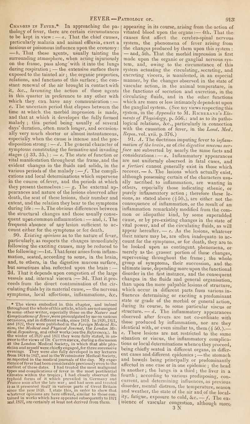 Crances 1x Fuver.* In approaching the pa- thology of fever, there are certain circumstances to be kept in view: —a. That the chief causes, particularly malaria and animal effluvia, exert a noxious or poisonous influence upon the economy: —b. That these agents, usually tainting the surrounding atmosphere, when acting injuriously on the frame, pass along with it into the lungs during respiration ; — the extensive surface there exposed to the tainted air; the organic properties, relations, and functions of this surface ;, the con- stant: renewal of the air brought in contact with it, &amp;c., favouring the action of these agents in this. quarter in preference to any other with which they. can. have any communication :— ce. ‘The uncertain period that elapses between the time at which. the morbid impression is made, and that at which it- developes the fully formed malady ; this period being usually of several days’ duration, often, much longer, and occasion- ally very much shorter or almost instantaneous, especially when the cause is intense and the pre- disposition strong : —d.. The general character of symptoms constituting the formative and invading stages (§ 33, 35.).: — e. The state of function or vital manifestation.throughout the frame, and the evident changes. in the fluids and solids, in the various periads of the malady :— f. The compli- cations and local determinations which supervene in the course: ofifever, and the periods at which pearances and nature of the lesions observed after death, the seat of these lesions, their number and extent, and the relation they bear to the symptoms during life : —h. The obvious differences between the structural changes and those usually conse- quent upen:common inflammation : — and, i. The frequent: ahsence of any lesion sufficient to ac- count either for the symptoms or. for death. following the exciting causes, may be reduced to the following :—-1st. That fever arises from inflam-. mation, seated, according ta some, in the brain, but sometimes alsa. reflected upon the brain : — 2d. That it depends.upon congestion of the large vessels and. internal viscera :— 3d.. That it-pro- ceeds from the direct contamination of the cir- symptoms, local affections, inflammations, &amp;c. * The views. embodied in. this chapter, and indeed throughout the whole of this article, which are notassigned to some: other writer, especially those on the Nature and Complications of Fever ,were promulgated by me on various occasions, and in different works, since 1819. In 1820, 1821, and 1822, they were publishedin the Foreign Medical Re- view; the Medical and Physical Journal, the London Me- dicas. Repository, and other works (see the References.). In the winter of, 1820 and 1821 they were fully stated, in an- swer to the views of Dr. CLUTTERBUCK, during a discussion at the London Medical Society, in which that able phy- sician and myself were chiefly engaged, for three successive evenings. They were also fully developed in my lectures from 1824 to 1827, and in the Westminster Medical Society, 2s.reported in the medical journals of the day. My expe- rience of fever had been considerable previously even to the earliest of these dates. I had treated the most malignant types ana. complications of fever in the most pestilential Climates within the tropics; I had closely observed the typhoid forms of it which prevailed in Germany and rance soon after the late war; and had seen and treated itas it presented itself in various parts.of Great Britain since the year 1810. I, state this, in order to show that whatever opinions are here offered, similar to those con- tained in works which have appeared subsequently to 1821 and.1822, are certainly at least not.derived from them. G13 appearing in its course, arising from the:action of vitiated blood upon the organs:— 4th. That the: causes first affect the cerebro-spinal nervous. system, the phenomena of fever arising from the changes produced by them upon this system : —and,.5th. That the morbid impression is first made upon the organic or ganglial nervous sys- tem, and, owing to the circumstance of this system actuating the circulating, secreting, and excreting viscera, is manifested, in an especial manner, by the changes observed in the state of vascular action, in. the animal temperature,. in the functions of secretion and excretion, in the circulating fluids, and in the other functions which. are more or less intimately dependent upon the ganglial system. (See my views respecting this system, in the Appendix to M. Ricurrann’s Ele- ments of Physiology, p. 556.: and as to its patho- logical relations, &amp;c., particularly in connection with the causation of fever, in. the Lond. Med. Repos..vol. xvii. p. 376.) 91. A. The doctrines imputing fever to inflam- mation of the brain, or of.the digestive mucous sur- Jace are subverted by. nearly. the same facts and considerations: —a. Inflammatory appearances are not. uniformly obserwed. in fatal cases, and a fortiori cannot. generally exist in those which recover.— b. The lesions which actually exist, although possessing certain of the characters usu- ally ascribed. to inflammation, are wanting in others, especially those indicating sthenic, or purely inflammatory action ; therefore these le- sions, as stated above (§50.), are either not the: consequence of inflammation, or the result of an inflammation remarkably modified from the com- mon or idiopathic kind, by some superadded cause, or by pre-existing changes in the state of vital power, and of the circulating fluids, as will appear hereafter. c. As the lesions, whatever their. nature may be, are often inadequate. to ac- count for the symptoms, or for death, they are to, be looked upon as contingent. phenomena, or: merely as the. grosser. portion of those changes, supervening throughout the frame; the whole. group of symptoms, their succession, and: the. ultimate issue, depending more upon the functional disorder in the first instance, and the consequent changes. in the fluids and general organisation, than upon the more palpable lesions of structure, which occur in different parts. from various-in- fluences determining or exciting a predominant state or grade of the morbid: or general action, during its course, to some particular viscus or structure. — d. The inflammatory appearances observed after fevers are not co-ordinate with those produced. by inflammation, nor are they identical with, or even similar to, them (§ 50.).— e. These lesions are not. restricted to the same situation or viscus, the inflammatory eomplica- tions or local determinations whence they proceed, being chiefly seated in different organs, in differ- ent cases and.different. epidemics ;—-the stomach and bowels being principally or predominantly affected in one case or in one epidemic ; the head in another; the lungs in a third; the liver in a fourth ; according to various predisposing, con- current, and determining influences, as previous disorder, mental distress, the temperature, season and weather, the state of the air and of the local- ity, fatigue, exposure to cold, &amp;e.— f, The ex- istence of vascular congestion, although more,