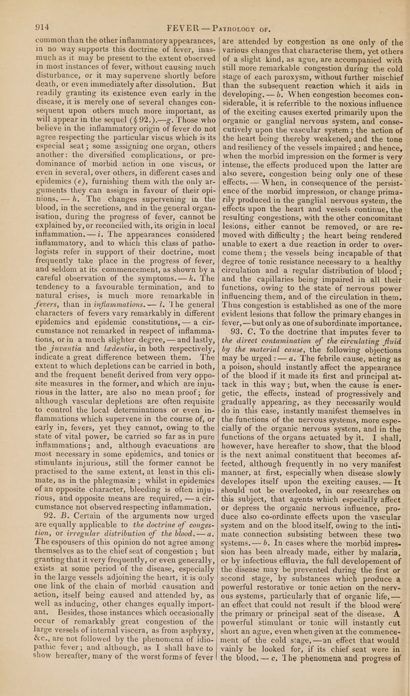 common than the other inflammatory appearances, in no way supports this doctrine of fever, inas- much as it may be present to the extent observed in most instances of fever, without causing much disturbance, or it may supervene shortly before death, or even immediately after dissolution. But readily granting its existence even early in the disease, it is merely one of several changes con- sequent upon others much more important, as will appear in the sequel (§ 92.).—g. Those who believe in the inflammatory origin of fever do not agree respecting the particular viscus which is its especial seat; some assigning one organ, others another: the diversified complications, or pre- dominance of morbid action in one viscus, or even in several, over others, in different cases and epidemics (e), furnishing them with the only ar- guments they can assign in favour of their opi- nions.—h. The changes supervening in the blood, in the secretions, and in the general organ- isation, during the progress of fever, cannot be explained by, or reconciled with, its origin in local inflammation.—i. The appearances considered inflammatory, and to which this class ef patho- logists refer in support of their doctrine, most frequently take place in the progress of fever, and seldom at its commencement, as shown by a careful observation of the symptoms.—k. The tendency to a favourable termination, and to natural crises, is much more remarkable in fevers, than in inflammations. — l. The general characters of fevers vary remarkably in different epidemics and epidemic constitutions, — a cir- cumstance not remarked in respect of inflamma- tions, orin a much slighter degree, — and lastly, the juvantia and ledentia, in both respectively, indicate a great difference between them. The extent to which depletions can be carried in both, and the frequent benefit derived from very oppo- site measures in the former, and which are inju- rious in the latter, are also no mean proof; for although vascular depletions are often requisite to control the local determinations or even in- flammations which supervene in the course of, or early in, fevers, yet they cannot, owing to the state of vital power, be carried so far as in pure inflammations; and, although evacuations are most necessary in some epidemics, and tonics or stimulants injurious, still the former cannot be practised to the same extent, at least in this cli- mate, as in the phlegmasiz ; whilst in epidemics of an opposite character, bleeding is often inju- rious, and opposite means are required, —a cir- cumstance not observed respecting inflammation. 92. B. Certain of the arguments now urged are equally applicable to the doctrine of conges- tion, or irregular distribution of the blood.—a. The espousers of this opinion do not agree among themselves as to the chief seat of congestion ; but granting that it very frequently, or even generally, exists at some period of the disease, especially in the large vessels adjoining the heart, it is only one link of the chain of morbid causation and action, itself being caused and attended by, as well as inducing, other changes equally import- ant. Besides, those instances which occasionally occur of remarkably great congestion of the large vessels of internal viscera, as from asphyxy, &amp;c., are not followed by the phenomena of idio- pathic fever; and although, as I shall have to Show hereafter, many of the worst forms of fever are attended by congestion as one only of the various changes that characterise them, yet others of a slight kind, as ague, are accompanied with still more remarkable congestion during the cold stage of each paroxysm, without further mischief than the subsequent reaction which it aids in developing. — b. When congestion becomes con- siderable, it is referrible to the noxious influence of the exciting causes exerted primarily upon the organic or ganglial nervous system, and conse- cutively upon the vascular system ; the action of the heart being thereby weakened, and the tone and resiliency of the vessels impaired ; and hence, when the morbid impression on the former is very intense, the effects produced upon the latter are also severe, congestion being only one of these effects. — When, in consequence of the persist-— ence of the morbid impression, or change prima- rily produced in the ganglial nervous system, the effects upon the heart and vessels continue, the resulting congestions, with the other concomitant lesions, either cannot be removed, or are re- moved with difficulty ; the heart being rendered unable to exert a due reaction in order to over- come them; the vessels being incapable of that degree of tonic resistance necessary to a healthy circulation and a regular distribution of blood ; and the capillaries being impaired in all their functions, owing to the state of nervous power influencing them, and of the circulation in them. Thus congestion is established as one of the more evident lesions that follow the primary changes in fever, —but only as one of subordinate importance. 93. C. To the doctrine that imputes fever to the direct contamination of the circulating fluid by the material cause, the following objections may be urged: —a. The febrile cause, acting as a poison, should instantly affect the appearance of the blood if it made its first and principal at- tack in this way; but, when the cause is ener- getic, the effects, instead of progressively and gradually appearing, as they necessarily would do in this case, instantly manifest themselves in the functions of the nervous systems, more espe- cially of the organic nervous system, and in the functions of the organs actuated by it. I shall, however, have hereafter to show, that the blood is the next animal constituent that becomes af- fected, although frequently in no very manifest manner, at first, especially when disease slowly developes itself upon the exciting causes. — It should not be overlooked, in our researches on this subject, that agents which especially affect or depress the organic nervous influence, pro- duce also co-ordinate effects upon the vascular system and on the blood itself, owing to the inti- mate connection subsisting between these two. systems. — 6. In cases where the morbid impres- sion has been already made, either by malaria, or by infectious efuvia, the full developement of the disease may be prevented during the first or second stage, by substances which produce a powerful restorative or tonic action on the nerv- ous systems, particularly that of organic life,— an effect that could not result if the blood were’ the primary or principal seat of the disease. A powerful stimulant or tonic will instantly cut short an ague, even when given at the commence- ment of the cold stage,—an effect that would vainly be looked for, if its chief seat were in the blood.~-c. The phenomena and progress of