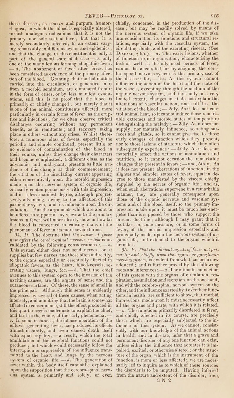 those diseases, as scurvy and purpura hemor- rhagica, in which the blood is.especially altered, furnish analogous indications that it is not the primary nor sole seat of fever, but that it is merely secondarily affected, to an extent vary- ing remarkably in different fevers and epidemics ;, and that the change: in this constituent is only a part of the general state of disease —is. only one of the many lesions forming idiopathic fever. —d, The abatement of fever after crises has been considered. as evidence of the primary affec- tion of the blood. Granting that morbid matters carried into the circulation, or generated in it from a morbid seminium, are eliminated from it im the form of crises, or by less manifest evacu- ations, still this is no proof that the blood is primarily or chiefly changed ; but merely that it is one of the animal constituents affected, more particularly in certain forms of fever, as the erup- tive and infectious ;, for we often observe critical discharges. occurring without any permanent. benefit, as in remittents ; and recovery taking place in others without any crises. Whilst, there- fore, a numerous class of fevers, especially the periodic and simple continued, present little or no evidence of contamination of the’ blood in their course, unless they change their characters and become complicated, a different class, as the adynamic and malignant, presents as little evi- the vitiation of the circulating current appearing either consecutively upon the. morbid impression made upon the nervous system of organic life, and in a less manifest degree, although progres- sively advancing, owing to the affection of this particular system, and its influence upon. the cir-. culation. But the arguments which are about to be offered in support of my views as to the primary lesions in fever, will more clearly show in how far the blood is concerned in causing many of the phenomena of fever in its.more severe forms. 94, D. The doctrine that the causes of fever first affect the cerebro-spinal. nervous system is in- validated by the following considerations : — a, This system either does not send nerves, or it supplies but few nerves, and those often indirectly, to the organs especially or essentially affected in idiopathic fevers, as the heart, blood-vessels, se- creting viscera, lungs, &amp;c.— 6. That. the chief avenues to this system open to the invasion of the exciting causes, are the organs of sense and the eutaneous surface. Of these, the sense of smell is. the principal. Although this sense is. evidently impressed by several of these causes, when acting intensely, and admitting that the brain is somewhat affected in consequence, still the effect produced.in this quarter seems inadequate to explain the chief, and far less.the whole, of the early phenomena. — ¢. In some instances, the intense operation of the efHuvia generating fever, has produced its effects. almost; instantly, and even caused death itself with equal rapidity,—a result, which the total annihilation of the cerebral functions could not produce ; but which would necessarily follow the mterruption or suppression of the influence trans- mitted to the heart and lungs by the nervous system of organic life.—d. The generation of fever within the body itself cannot be explained upon the supposition that the cerebro-spinal nerv- ous system is. primarily and solely, or even OTS: chiefly, concerned in the production of the dis-. ease ; but may be readily solved by means of the nervous. system. of organic life, if we take into consideration its functions and structural re- lations, especially with the vascular system, the circulating fluids, and the excreting viscera. (See Disgase, § 65.) — d. The. early lesions, whether of function or of organisation, characterising the first, as well as the advanced periods of fever, cannot be accounted. for by assigning the cere- bro-spinal nervous system as the primary seat of the disease ; for, — 1st. As this system cannot influence the action of the heart and the state of the vessels, excepting through the medium of the organic nervous system, and thus only to a very limited extent, changes. in it do not explain the alterations of vascular action, and still less the vitiation. of the blood ;— 2dly. As it does not con= trol animal heat, so it cannot induce those remark- able extremes. and morbid states of temperature distinguishing the malady ;,— 3dly. As it does not supply,. nor materially influence, secreting sur- faces and glands, so it. cannot give rise to those early changes of function which they present, nor to those lesions. of structure which they often subsequently experience ; — 4thly. As it does not materially affect the actions of assimilation and nutrition, so it cannot occasion the remarkable changes they present.in fevers ; —-and, 5thly. As it does. not present aberrations of function, in the slighter and simpler states of fever, equal in de- gree to those manifested by the viscera chiefly supplied by the nerves. of organic life; and as, when such aberrations supervene in a remarkable manner, they are generally consequent upon those of the organic nervous and vascular sys- tems and.of the blood itself, so the primary im- pression made upon it must be much less ener- getic than is supposed by those who support the present doctrine ; although I may grant that it partakes, in. some measure, or in. some forms of fever, of the morbid impression especially and principally made upon the nervous system of or- ganic life, and extended to the organs which it. actuates. 95. E. That the efficient agents of fever act pri-~ marily and chiefly upon the organic or ganglionic nervous.system, is evident from what has been now adduced ;. and is further proved by the following facts.and inferences :— a..Theintimate connection of this system with the organs of circulation, res- piration, assimilation,and secretion, onthe one hand, and withthe cerebro-spinal nervous system on the other, and the influence exerted by itover their func- tions in health, are sufficient to show,.that morbid impressions made-upon it must necessarily affect all the: organs and parts, with which it is related. —b. The functions primarily disordered in fever, and chiefly affected in its course, are precisely those which are especially subjected to the in- fluence of this. system. As we cannot, consist- ently with our knowledge of the animal actions in health and in disease,. infer that a grave and permanent disorder of any one function can exist, unless either the influence that actuates it is im- paired, excited, or otherwise altered ; or the struc- ture of the organ, which is the instrument of the function, is more or less affected; we are neces- sarily led to inquire as to which of these sources the disorder is to be imputed. Having inferred from the nature and extent of the disorder, frony