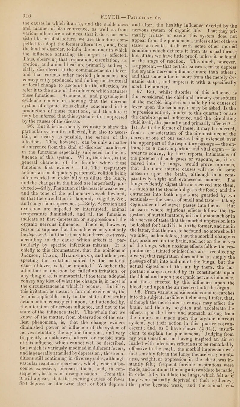 the causes in which it arose, and the suddenness and manner of its occurrence, as well as from various other circumstances, that it does not con- sist of lesion of structure, we are therefore com- pelled to adopt the former alternative, and, from the kind of disorder, to infer the manner in which the influence actuating the organ is affected. Thus, observing that respiration, circulation, se- cretion, and animal heat are primarily and espe- cially disordered at the commencement of fever, and that various other morbid phenomena are consequently produced, and finding no structural or local change to account for the affection, we refer it to the state of the influence which actuates these functions, Anatomical and physiological evidence concur in showing that the nervous system of organic life is chiefly concerned in the production of those functions; and therefore it may be inferred that this system is first impressed by the causes of the disease. $6. But it is not merely requisite to shew the particular system first affected, but also to ascer- tain, as nearly as possible, the nature of the affection. This, however, can be only a matter of inference from the kind of disorder manifested in the functions especially subjected to the in- fluence of this system. What, therefore, is the .general character of the disorder which these functions first evince? —Ist, The respiratory actions are inadequately performed, volition being often exerted in order fully to dilate the lungs, and the changes in the blood are imperfectly pro- duced ;—2dly, The action of the heart is weakened, and the tone of the pulmonary vessels lowered, so that the circulation is languid, irregular, &amp;c., and congestion supervenes ;—3dly, Secretion and excretion are impeded or interrupted, animal temperature diminished, and all the functions indicate at first depression or suppression of the organic nervous influence. ‘There is, however, reason to suppose that this influence may not only be depressed, but that it may be otherwise altered, according to the cause which affects it, par- ticularly by specific infectious miasms. It is chiefly to this circumstance, that the opinions of Jackson, Franx, HitpEensranp, and others, re- specting the irritation excited by the material cause of fever, is to be imputed. Whether the alteration in question be called an irritation, or any thing else, is immaterial, if the term adopted convey any idea of what the change is, in most of the circumstances in which it occurs. But if by this irritation be meant a form of excitement, the term is applicable only to the state of vascular action often consequent upon, and attended by, the alteration of nervous influence, and not to the state of the influence itself. The whole that we know of the matter, from observation of the ear- hiest phenomena, is, that the change evinces diminished power or influence of the system of nerves actuating the organic functions, and very frequently an otherwise altered or morbid state | of this influence which cannot well be described, but which is variously modified in different fevers, and is generally attended by depression ; these con- ditions still continuing in diverse grades, although vascular reaction supervenes, which, when it be- comes excessive, increases them, and, in con- sequence, hastens on disorganisation. From this it will appear, that the exciting causes of fever first depress or otherwise alter, or both depress | and alter, the healthy influence exerted by the nervous system of organic life. That they pri- marily irritate or excite this system does not appear from the phenomena, unless either of these States associates itself with some other morbid condition which deflects it from its usual forms; but of this we have little proof, unless it be found in the stage of reaction. This much, however, is apparent,—that certain causes seem to depress the organic nervous influence more than others ; and that some alter it more from the merely dy- namic states, and impress it with a specifically morbid character. 97. But, whilst disorder of this influence ig thus considered the chief and primary constituent of the morbid impression made by the causes of fever upon the economy, it may be asked, Is the impression entirely limited to this quarter? or are the cerebro-spinal influence, and the circulating fluid itself, also partially and primarily affected ?1— Ist, As to the former of these, it may be inferred, from a consideration of the circumstance of the nerves of one of our senses being extended over the upper part of the respiratory passage — the en- trance to a most important and vital organ — in order to convey, by their reports, intimations of the presence of such gases or vapours, as, if re- ceived into the lungs, would prove injurious, that the more intense causes will act in some measure upon the brain, although in a com- paratively slight and evanescent manner. The lungs evidently digest the air received into them, as much as the stomach digests the food; andthe entrances into both organs are guarded by two sentinels — the senses of smell and taste — taking cognizance of whatever passes into them. But in cases where injurious effects follow the in- gestion of hurtful matters, is it in the stomach or in the nerves of taste that the morbid impression is to be looked for? andifit be in the former, and not in the latter, that they are to be found, no more should we infer, as heretofore, that the morbid change is first produced on the brain, and not on the nerves of the lungs, when noxious effects follow the res- piration of a tainted or infectious air—recollecting portant changes excited by its constituents upon the blood and upon the organic nervous influence, and those effected by this influence upon the blood, and upon the air received into the organ. 98. From various considerations and researches into the subject, in different climates, I infer, that, although the more intense causes may affect the brain, and thereby heighten and accelerate the effects upon the heart and stomach arising from the impression made upon the organic nervous system, yet their action in this quarter is evan- escent; and, as I have shown (§ 94.), insuffi- cient to explain the phenomena. Judging from my own sensations on having inspired an air so loaded with infectious effluvia as to be remarkably offensive to the smell, the morbid impression was first sensibly felt in the lungs themselves ; numb- ness, weight, or oppression in the chest, was in- stantly felt; frequent forcible inspirations were made, and continued for long afterwards to be made, . in order fully to dilate the lungs, which felt as if they were partially deprived of their resiliency ; the pulse became weak, and the animal tem.