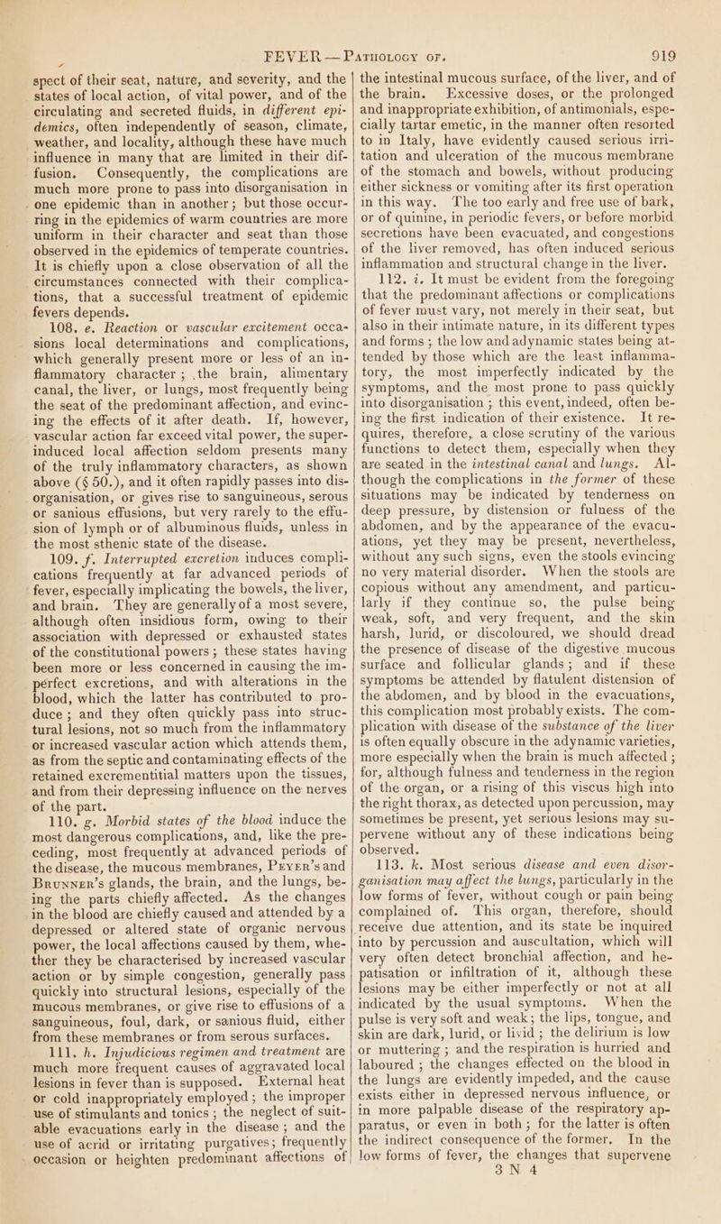 FF states of local action, of vital power, and of the circulating and secreted fluids, in different epi- demics, often independently of season, climate, weather, and locality, although these have much influence in many that are limited in their dif- fusion. Consequently, the complications are much more prone to pass into disorganisation in one epidemic than in another; but those occur- ring in the epidemics of warm countries are more uniform in their character and seat than those observed in the epidemics of temperate countries. It is chiefly upon a close observation of all the circumstances connected with their complica- tions, that a successful treatment of epidemic fevers depends. 108. e. Reaction or vascular excitement occa- sions local determinations and complications, which generally present more or Jess of an in- flammatory character; .the brain, alimentary canal, the liver, or lungs, most frequently being the seat of the predominant affection, and evinc- ing the effects of it after death. If, however, vascular action far exceed vital power, the super- induced local affection seldom presents many of the truly inflammatory characters, as shown above (§ 50.), and it often rapidly passes into dis- organisation, or gives rise to sanguineous, serous or sanious effusions, but very rarely to the effu- sion of lymph or of albuminous fluids, unless in the most sthenic state of the disease. 109. f. Interrupted excretion induces compli- cations frequently at far advanced periods of fever, especially implicating the bowels, the liver, and brain. They are generally ofa most severe, although often insidious form, owing to their association with depressed or exhausted states of the constitutional powers ; these states having been more or less concerned in causing the im- perfect excretions, and with alterations in the blood, which the latter has contributed to pro- duce ; and they often quickly pass into struc- tural lesions, not so much from the inflammatory or increased vascular action which attends them, as from the septic and contaminating effects of the retained excrementitial matters upon the tissues, and from their depressing influence on the nerves of the part. 110. g. Morbid states of the blood induce the most dangerous complications, and, like the pre- ceding, most frequently at advanced periods of the disease, the mucous membranes, PeyeEr’s and Brunver’s glands, the brain, and the lungs, be- ing the parts chiefly affected. As the changes in the blood are chiefly caused and attended by a depressed or altered state of organic nervous power, the local affections caused by them, whe- ther they be characterised by increased vascular action or by simple congestion, generally pass quickly into structural lesions, especially of the mucous membranes, or give rise to effusions of a sanguineous, foul, dark, or sanious fluid, either from these membranes or from serous surfaces. 111. h. Injudicious regimen and treatment are much more frequent causes of aggravated local lesions in fever than is supposed. External heat or cold inappropriately employed ; the improper use of stimulants and tonics ; the neglect of suit- able evacuations early in the disease ; and the use of acrid or irritating purgatives; frequently - occasion or heighten predominant affections of | the brain. Excessive doses, or the prolonged and inappropriate exhibition, of antimonials, espe- cially tartar emetic, in the manner often resorted to in Italy, have evidently caused serious irri- tation and ulceration of the mucous membrane of the stomach and bowels, without producing either sickness or vomiting after its first operation in this way. The too early and free use of bark, or of quinine, in periodic fevers, or before morbid secretions have been evacuated, and congestions of the hver removed, has often induced serious inflammation and structural change in the liver. 112. i. It must be evident from the foregoing that the predominant affections or complications of fever must vary, not merely in their seat, but also in their intimate nature, in its different types and forms ; the low and adynamic states being at- tended by those which are the least inflamma- tory, the most imperfectly indicated by the symptoms, and the most prone to pass quickly into disorganisation ; this event, indeed, often be- ing the first indication of their existence. It re- quires, therefore, a close scrutiny of the various functions to detect them, especially when they are seated in the intestinal canal and lungs. Al- though the complications in the former of these situations may be indicated by tenderness on deep pressure, by distension or fulness of the abdomen, and by the appearance of the evacu- ations, yet they may be present, nevertheless, without any such signs, even the stools evincing no very material disorder. When the stools are copious without any amendment, and particu- larly if they continue so, the pulse being weak, soft, and very frequent, and the skin harsh, lurid, or discoloured, we should dread the presence of disease of the digestive mucous surface and follicular glands; and if these symptoms be attended by flatulent distension of the abdomen, and by blood in the evacuations, this complication most probably exists. The com- plication with disease of the substance of the liver is often equally obscure in the adynamic varieties, more especially when the brain is much affected ; for, although fulness and tenderness in the region of the organ, or arising of this viscus high into the right thorax, as detected upon percussion, may sometimes be present, yet serious lesions may su- pervene without any of these indications being observed. 113. k. Most serious disease and even disor- ganisation may affect the lungs, particularly in the low forms of fever, without cough or pain being complained of. This organ, therefore, should receive due attention, and its state be inquired into by percussion and auscultation, which will very often detect bronchial affection, and he- patisation or infiltration of it, although these lesions may be either imperfectly or not at all indicated by the usual symptoms. When the pulse is very soft and weak; the lips, tongue, and skin are dark, lurid, or livid ; the delirium is low or muttering ; and the respiration is hurried and laboured ; the changes effected on the blood in the lungs are evidently impeded, and the cause exists either in depressed nervous influence, or in more palpable disease of the respiratory ap- paratus, or even in both; for the latter is often the indirect consequence of the former. In the low forms of fever, the changes that supervene