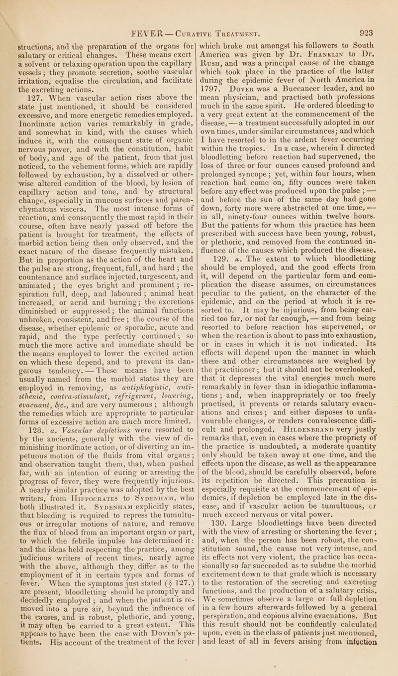 structions, and the preparation of the organs for salutary or critical changes. These means exert a solvent or relaxing operation upon the capillary vessels ; they promote secretion, soothe vascular irritation, equalise the circulation, and facilitate the excreting actions. 127. When vascular action rises above the state just mentioned, it should be considered excessive, and more energetic remedies employed. Inordinate action varies remarkably in grade, and somewhat in kind, with the causes which induce it, with the consequent state of organic nervous power, and with the constitution, habit of body, and age of the patient, from that just noticed, to the vehement forms, which are rapidly followed by exhaustion, by a dissolved or other- wise altered condition of the blood, by lesion of capillary action and tone, and by structural change, especially in mucous surfaces and paren- chymatous viscera. The most intense forms of reaction, and consequently the most rapid in their course, often have nearly passed off before the patient is brought for treatment, the effects of morbid action being then only observed, and the exact nature of the disease frequently mistaken. But in proportion as the action of the heart and the pulse are strong, frequent, full, and hard ; the countenance and surface injected, turgescent, and animated; the eyes bright and prominent ; re- spiration full, deep, and laboured ; animal heat increased, or acrid and burning; the excretions diminished or suppressed; the animal functions unbroken, consistent, and free; the course of the disease, whether epidemic or sporadic, acute and rapid, and the type perfectly continued; so much the more active and immediate should be the means employed to lower the excited action on which these depend, and to prevent its dan- gerous tendency. These means have been usually named from the morbid states they are employed in removing, as antiphlogistic, antt- sthenic, contra-stimulunt, refrigerant, lowering, evacuant, &amp;c., and are very numerous ; although the remedies which are appropriate to particular forms of excessive action are much more limited. 128. a. Vascular depletions were resorted to by the ancients, generally with the view of di- minishing inordimate action, or of diverting an im- petuous motion of the fluids from vital organs ; and observation taught them, that, when pushed far, with an intention of curing or arresting the progress of fever, they were frequently injurious. A nearly similar practice was adopted by the best writers, from Hippocrates to SypENHAM, who both illustrated it, Syprenuam explicitly states, that bleeding is required to repress the tumultu- ous or irregular motions of nature, and remove the flux of blood from an important organ or part, to which the febrile impulse has determined it: and the ideas held respecting the practice, among judicious writers of recent times, nearly agree with the above, although they, differ as to the employment of it in certain types and forms of fever. When the symptoms just stated (§ 127.) are present, bloodletting should be promptly and decidedly employed ; and when the patient is re- moved into a pure air, beyond the influence of the causes, and is robust, plethoric, and young, it may often be carried to a great extent. This appears to have been the case with Dover’s pa- tients. His account of the treatment of the fever 923 which broke out amongst his followers to South America was given by Dr. Franxuin to Dr. Rusu, and was a principal cause of the change which took place in the practice of the latter during the epidemic fever of North America in 1797. Dover was a Buccaneer leader, and no mean physician, and practised both professions much in the same spirit. He ordered bleeding to a very great extent at the commencement of the disease, —a treatment successfully adopted in our own times, under similar circumstances; and which I have resorted to in the ardent fever occurring within the tropics. Ina case, wherein I directed bloodletting before reaction had supervened, the loss of three or four ounces caused profound and prolonged syncope ; yet, within four hours, when reaction had come on, fifty ounces were taken before any effect was produced upon the pulse ; — and before the sun of the same day had gone down, forty more were abstracted at one time, — in all, ninety-four ounces within twelve hours. But the patients for whom this practice has been prescribed with success have been young, robust, or plethoric, and removed from the continued in- fluence of the causes which produced the disease. 129. a. The extent to which bloodletting should be employed, and the good effects from it, will depend on the particular form and com- plication the disease assumes, on circumstances peculiar to the patient, on the character of the epidemic, and on the period at which it is re- sorted to. Jt may be injurious, from being car- ried too far, or not far enough, — and from being resorted to before reaction has supervened, or when the reaction is about to pass into exhaustion, or in cases in which it is not indicated. Its effects will depend upon the manner in which these and other circumstances are weighed by the practitioner; but it should not be overlooked, that it depresses the vital energies much more remarkably in fever than in idiopathic inflamma- tions ; and, when inappropriately or too freely practised, it prevents or retards salutary evacu- ations and crises; and either disposes to unfa- vourable changes, or renders convalescence diffi- cult and prolonged. Hri~prenpranp very justly remarks that, even in cases where the propriety of the practice is undoubted, a moderate quantity only should be taken away at one time, and the effects upon the disease, as well as the appearance of the blood, should be carefully observed, before its repetition be directed. This precaution is especially requisite at the commencement of epi- demics, if depletion be employed late in the dis- ease, and if vascular action be tumultuous, cr much exceed nervous or vital power. 130. Large bloodlettings have been directed with the view of arresting or shortening the fever ; and, when the person has been robust, the con- stitution sound, the cause not very intense, and its effects not very violent, the practice has occa- sionally so far succeeded as to subdue the morbid excitement down to that grade which is necessary to the restoration of the secreting and excreting functions, and the production of a salutary crisis. We sometimes observe a large or full depletion in a few hours afterwards followed by a general perspiration, and copious alvine evacuations. But this result should not be confidently calculated upon, even in the class of patients just mentioned, and least of all in fevers arising from infection