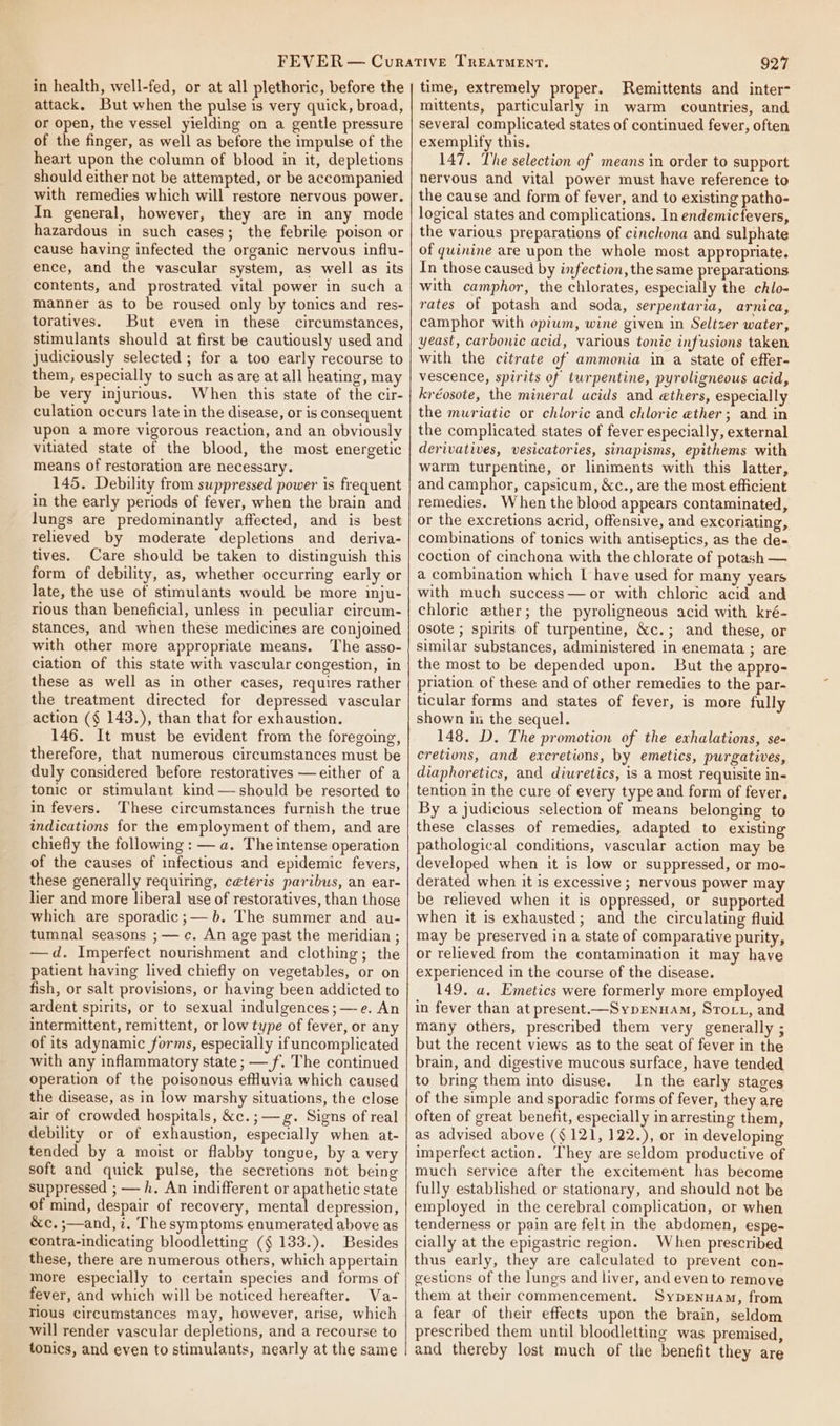 in health, well-fed, or at all plethoric, before the attack. But when the pulse is very quick, broad, or open, the vessel yielding on a gentle pressure of the finger, as well as before the impulse of the heart upon the column of blood in it, depletions should either not be attempted, or be accompanied with remedies which will restore nervous power. In general, however, they are in any mode hazardous in such cases; the febrile poison or cause having infected the organic nervous influ- ence, and the vascular system, as well as its contents, and prostrated vital power in such a manner as to be roused only by tonics and res- toratives. But even in these circumstances, stimulants should at first be cautiously used and judiciously selected ; for a too early recourse to them, especially to such as are at all heating, may be very injurious. When this state of the cir- culation occurs late in the disease, or is consequent upon a more vigorous reaction, and an obviously vitiated state of the blood, the most energetic means of restoration are necessary. 145. Debility from suppressed power is frequent in the early periods of fever, when the brain and lungs are predominantly affected, and is best relieved by moderate depletions and deriva- tives. Care should be taken to distinguish this form of debility, as, whether occurring early or late, the use of stimulants would be more inju- rious than beneficial, unless in peculiar circum- stances, and when these medicines are conjoined with other more appropriate means. The asso- ciation of this state with vascular congestion, in these as well as in other cases, requires rather the treatment directed for depressed vascular action (§ 143.), than that for exhaustion. 146. It must be evident from the foregoing, therefore, that numerous circumstances must be duly considered before restoratives —either of a tonic or stimulant kind — should be resorted to in fevers. These circumstances furnish the true indications for the employment of them, and are chiefly the following : — a. The intense operation of the causes of infectious and epidemic fevers, these generally requiring, ceteris paribus, an ear- lier and more liberal use of restoratives, than those which are sporadic ;— 6. The summer and au- tumnal seasons ;— c. An age past the meridian ; —d. Imperfect nourishment and clothing; the patient having lived chiefly on vegetables, or on fish, or salt provisions, or having been addicted to ardent spirits, or to sexual indulgences ;—e. An intermittent, remittent, or low type of fever, or any of its adynamic forms, especially if uncomplicated with any inflammatory state ; — f. The continued Operation of the poisonous effuvia which caused the disease, as in low marshy situations, the close air of crowded hospitals, &amp;c.;— g. Signs of real debility or of exhaustion, especially when at- tended by a moist or flabby tongue, by a very soft and quick pulse, the secretions not being suppressed ; — h. An indifferent or apathetic state of mind, despair of recovery, mental depression, &amp;c, ;—and, i. The symptoms enumerated above as contra-indicating bloodletting (§ 133.). Besides these, there are numerous others, which appertain more especially to certain species and forms of fever, and which will be noticed hereafter. Va- rious circumstances may, however, arise, which will render vascular depletions, and a recourse to tonics, and even to stimulants, nearly at the same 927 time, extremely proper. Remittents and inter- mittents, particularly in warm countries, and several complicated states of continued fever, often exemplify this. 147. The selection of means in order to support nervous and vital power must have reference to the cause and form of fever, and to existing patho- logical states and complications. In endemicfevers, the various preparations of cinchona and sulphate of quinine are upon the whole most appropriate. In those caused by infection, the same preparations with camphor, the chlorates, especially the chlo- rates of potash and soda, serpentaria, arnica, camphor with opium, wine given in Seltzer water, yeast, carbonic acid, various tonic infusions taken with the citrate of ammonia in a state of effer- vescence, spirits of turpentine, pyroligneous acid, kréosote, the mineral acids and @thers, especially the muriatic or chloric and chlorie ether; and in the complicated states of fever especially, external derivatives, vesicatories, sinapisms, epithems with warm turpentine, or liniments with this latter, and camphor, capsicum, &amp;c., are the most efficient remedies. When the blood appears contaminated, or the excretions acrid, offensive, and excoriating, combinations of tonics with antiseptics, as the de- coction of cinchona with the chlorate of potash — a combination which I have used for many years with much success—or with chloric acid and chloric zther; the pyroligneous acid with kré- osote ; spirits of turpentine, &amp;c.; and these, or similar substances, administered in enemata ; are the most to be depended upon. But the appro- priation of these and of other remedies to the par- ticular forms and states of fever, is more fully shown in the sequel. 148. D. The promotion of the exhalations, se- eretions, and excretions, by emetics, purgatives, diaphoretics, and diuretics, is a most requisite in- tention in the cure of every type and form of fever. By a judicious selection of means belonging to these classes of remedies, adapted to existing pathological conditions, vascular action may be developed when it is low or suppressed, or mo- derated when it is excessive ; nervous power may be relieved when it is oppressed, or supported when it is exhausted; and the circulating fluid may be preserved in a state of comparative purity, or relieved from the contamination it may have experienced in the course of the disease. 149. a, Emetics were formerly more employed in fever than at present.—SypENHAM, SToct1, and many others, prescribed them very generally ; but the recent views as to the seat of fever in the brain, and digestive mucous surface, have tended to bring them into disuse. In the early stages of the simple and sporadic forms of fever, they are often of great benefit, especially in arresting them, as advised above (§ 121, 122.), or in developing imperfect action. They are seldom productive of much service after the excitement has become fully established or stationary, and should not be employed in the cerebral complication, or when tenderness or pain are felt in the abdomen, espe- cially at the epigastric region. When prescribed thus early, they are calculated to prevent con- gestions of the lungs and liver, and even to remove them at their commencement. Syprnuam, from a fear of their effects upon the brain, seldom prescribed them until bloodletting was premised, and thereby lost much of the benefit they are
