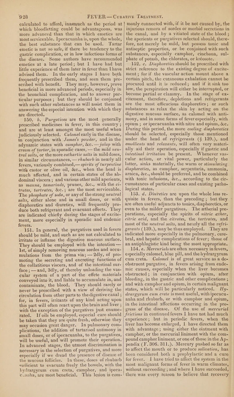 calculated to afford, inasmuch as the period at which bloodletting could be advantageous, was more advanced than that in which emetics are most serviceable. Ipecacuanha is, upon the whole, the best substance that can be used. Tartar emetic is not so safe, if there be tendency to the gastric complication, or in low infectious forms of the disease. Some authors have recommended emetics at a late period; but I have had but little experience of them later in fever than [have advised them. In the early stages I have both frequently prescribed them, and seen them pre- scribed with benefit. They may, however, prove beneficial in more advanced periods, especially in the bronchial complication, and to answer par- ticular purposes ; but they should be conjoined with such other substances as will assist them in answering the especial intention with which they are directed. 150. b. Purgatives are the most generally prescribed medicines in fever, in this country ; and are at least amongst the most useful when judiciously selected. Calomel early in the disease, in conjunction with James’s powder, and in the adynamic states with camphor, &amp;c. —jalap with cream of tartar, in sporadic cases, — the mild neu- tral salts, or the more cathartic sults in mild doses, in similar circumstances, — rhubarb in nearly all fevers, variously combined,— spirits of turpentine with castor or olive oil, &amp;c., when the head is much affected, and in certain states of the ab- dominal viscera ; and various other mild aperients, as manna, tamarinds, prunes, &amp;c., with the ci- trates, turtrates, &amp;c.; are the most serviceable. The phosphate of soda, or any of the strong neutral sults, either alone and in small doses, or with diaphoretics and diuretics, will frequently pro- duce both refrigerant and evacuant effects. They are indicated chiefly during the stages of excite- ment, more especially in sporadic and endemic fevers. 151. In general, the purgatives used in fevers should be mild, and such as are not calculated to irritate or inflame the digestive mucous surface. They should be employed with the intention — 1st, of simply removing mucous sordes and accu- mulations from the prima via; — 2dly, of pro- moting the secreting and excreting functions of the collatitious viscera, and of the intestinal sur- face ; —and, 3dly, of thereby unloading the vas- cular system of a part of the effete materials conveyed into it, and liable to accumulate in, and contaminate, the blood. They should rarely or never be prescribed with a view of deriving the circulation from other parts to the digestive canal ; for, in fevers, irritants of any kind acting upon this part will often react upen the brain and hiver ; with the exception of the purgatives just enume- rated. If oils be employed, especial care should be taken that they are quite fresh, otherwise they may occasion great danger. In pulmonary com- plications, the addition of tartarised antimony in small doses, or of ipecacuanha, to the purgatives, will be useful, and will promote their operation. In advanced stages, the utmost discrimination 1s necessary in the selection of purgatives, and more especially if we dread the presence of disease of the mucous follicles. In these, doses of rhubarb sufficient to evacuate freely the bowels, with the hydrargyrum cum creta, camphor, and ipeca- c.anha, are most beneficial, 'This lesion is com- monly connected with, if it be not caused by, the injurious remora of sordes or morbid secretions in the canal, and by a vitiated state of the blood ; the aperients or purgatives selected should, there- fore, not merely be mild, but possess tonic and antiseptic properties, or be conjoined with such substances, especially camphor, cinchona, sul- phate of potash, the chlorates, or kréosote. 152. c. Diaphoretics should be prescribed with strict reference to the existing degree of excite- ment; for if the vascular action mount above a certain pitch, the cutaneous exhalation cannot be procured until it is reduced; and if it sink too low, the perspiration will either be interrupted, or become partial or clammy. Inthe stage of ex- citement, therefore, depletions and refrigerants are the most efficacious diaphoretics; or such substances as relax the skin by acting on the digestive mucous surface, as calomel with anti- mony, and in some forms of fever especially, with opium ; or ipecacuanha with nitre and opium, &amp;e. During this period, the more cooling diaphoretics should be selected, especially those mentioned under the head of refrigerants (§ 139.), and emollients and relaxants, will often very materi- ally aid their operation, especially if gastric and intestinal irritation be present. Whenever vas- cular action, or vital power, particularly the latter, sinks materially, the warm or stimulating diaphoretics, as camphor, serpentaria, ammonia, arnica, &amp;c., should be preferred, and be combined with tonic infusions, &amp;c., according to the cir- logical states. 153. d. Diuretics are upon the whole less re- quisite in fevers, than the preceding ; but they are often useful adjuncts to tonics, diaphoretics, or even to the milder purgatives. The etherial pre- parations, especially the spirits of nitric ether, citric acid, and the citrates, the tartrates, and most of the neutral salts, and nearly all the refri- gerants (139.), may be thus employed. They are indicated more especially in the pulmonary, cere- bral, and hepatic complications of fever; those of an antiphlogistic kind heing the most appropriate. 154. e. Mercurials are often necessary in fevers, especially calomel, blue pill, and the hydrargyrum cum creta. Calomel is of great service as a de- obstruent purgative, in fevers arising from ende- mic causes, especially when the liver becomes obstructed ; in conjunction with opium, after bleeding, in the gastric and other complications ; and with camphor and opium, in certain malignant states, which will be particularly noticed. Hy- drargyrum cum creta is most useful, with ipecacu- anha and rhubarb, or with camphor and opium, in the intestinal affections occurring in the pro- egress of the disease. Of the use of mercurial frictions in continued fevers I have not had much experience; but in periodic fevers, when the liver has become enlarged, | have directed them with advantage; using either the ointment with camphor, or the mercurial liniment with the com- pound camphor liniment, or one of those in the Ap- pendix (F. 306. 311.). Mereury pushed so far as to affect the mouth or to produce salivation, has been considered both a prophylactic and a cure for fever. I have tried to affect the system in the most malignant forms of fever in warm climates, without succeeding ; and where I have succeeded, there was every reason to believe that recovery