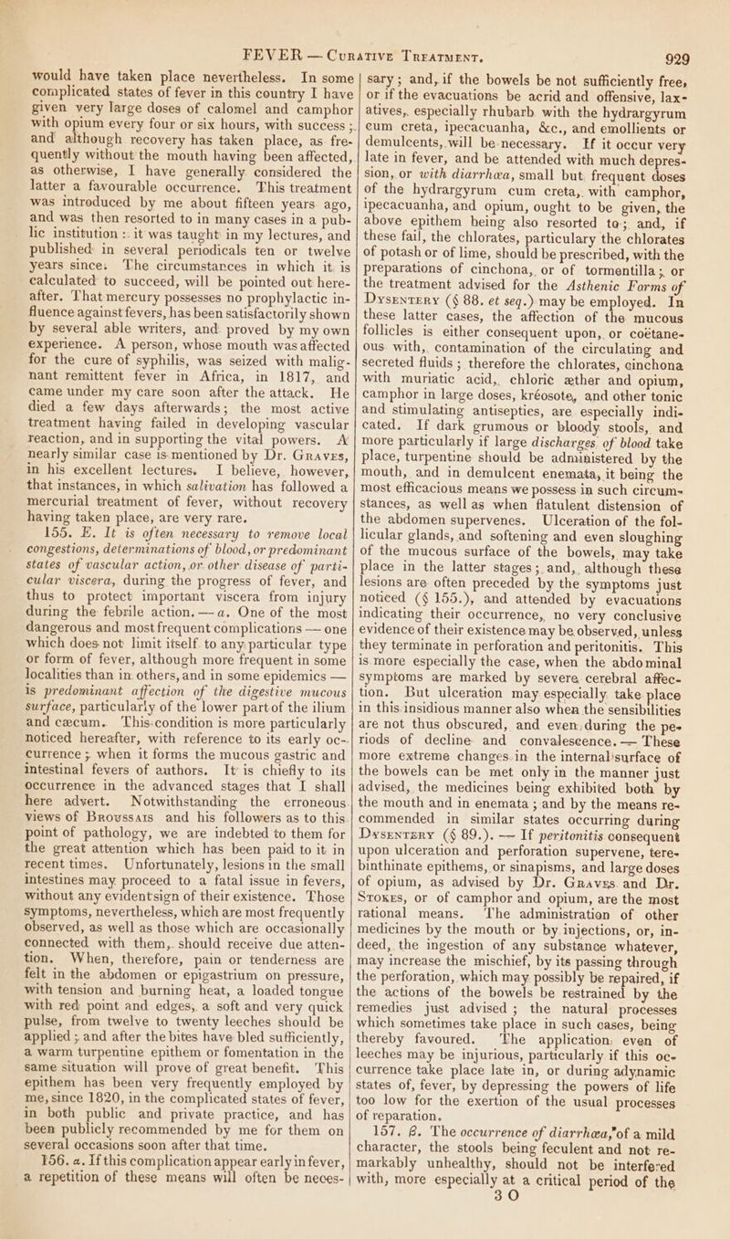 would have taken place nevertheless. In some complicated states of fever in this country I have given very large doses of calomel and camphor and although recovery has taken place, as. fre- quently without the mouth having been affected, as otherwise, I have generally considered the latter a favourable occurrence. This treatment was intreduced by me about fifteen years ago, and was then resorted to in many cases in a pub- _ lc institution :. it was taught in my lectures, and published: in several periodicals ten or twelve years since; The circumstances in which it. is calculated to succeed, will be pointed out here- after. That mercury possesses no prophylactic in- fluence against fevers, has been satisfactorily shown by several able writers, and proved by my own experience. A person, whose mouth was aftected for the cure of syphilis, was seized with malig- nant remittent fever in Africa, in 1817, and came under my care soon after the attack. He died a few days afterwards; the most active treatment having failed in developing vascular reaction, and in supporting the vital powers. A nearly similar case is-mentioned by Dr. Graves, in his excellent lectures. I believe, however, that instances, in which salivation has followed a mercurial treatment of fever, without recovery having taken place, are very rare. 155. E. It is often necessary to remove local congestions, determinations of blood, or predominant states of vascular action, or. other disease of parti- cular viscera, during the progress of fever, and thus to protect important viscera from injury during the febrile action. —-a. One of the most dangerous and most frequent complications — one which does not limit itself. to any: particular type or form of fever, although more frequent in some localities than in. others, and in some epidemics — is predominant affection of the digestive mucous surface, particularly of the lower partof the ilium and cecum. This:condition is more particularly noticed hereafter, with reference to its early oc-. currence ; when it forms the mucous gastric and intestinal fevers of authors. It’ is chiefly to its Occurrence in the advanced stages that I shall here advert. views of Broussais and his followers as to this point of pathology, we are indebted to them for the great attention which has been paid to it in recent times. Unfortunately, lesions in the small intestines may. proceed to a fatal issue in fevers, without any evidentsign of their existence. Those symptoms, nevertheless, which are most frequently observed, as well as those which are occasionally connected with them, should receive due atten- tion. When, therefore, pain or tenderness are felt in the abdomen or epigastrium on pressure, with tension and burning heat, a loaded tongue with red: point and edges, a soft and very quick pulse, from twelve to twenty leeches should be applied ; and after the bites have bled sufficiently, a warm turpentine epithem or fomentation in the same situation will prove of great benefit. This epithem has been very frequently employed by me, since 1820, in the complicated states of fever, in both public and private practice, and has been publicly recommended by me for them on several occasions soon after that time. 156, a. If this complication appear early in fever, a repetition of these means will often be neces- 929 sary; and,if the bowels be not sufficiently free, or if the evacuations be acrid and offensive, lax- atives,, especially rhubarb. with the hydrargyrum eum creta, ipecacuanha, &amp;c., and emollients or demulcents, will be necessary. Ef it oceur very late in fever, and be attended with much depres- sion, or with diarrhea, small but. frequent doses of the hydrargyrum cum creta,. with camphor, ipecacuanha, and opium, ought to be given, the above epithem heing also resorted ta; and, if these fail, the chlorates, particulary the chlorates of potash or of lime, should be prescribed, with the preparations of cinchona, or of tormentilla;. or the treatment advised for the Asthenic Forms of Dysrntery (§ 88. et seg.) may be employed. In these latter cases, the affection of the mucous follicles is either consequent upon, or coétane- ous. with, contamination of the circulating and secreted fluids ; therefore the chlorates, cinchona with muriatic acid, chlori¢ ether and opium, camphor in large doses, kréosote, and other tonic and stimulating antisepties, are especially indi- cated. If dark grumous or bloody stools, and more particularly if large discharges. of blood take place, turpentine should be administered by the mouth, and in demulcent enemata, it being the most efficacious means we possess in such circum stances, as well as when flatulent distension of the abdomen supervenes. Ulceration of the fol- licular glands, and softening and even sloughing of the mucous surface of the bowels, may take place in the latter stages; and, although these lesions are often preceded by the symptoms just noticed ($ 155.), and attended by evacuations indicating their occurrence, no very conclusive evidence of their existence may be observed, unless they terminate in perforation and peritonitis. This is. more especially the case, when the abdominal Symptoms are marked by severe cerebral affec- tion. But ulceration may especially: take. place in this-insidious manner also whea the sensibilities are not thus obscured, and even: during the pes riods of decline and convalescence. — These more extreme changes.in the internalisurface of the bowels can be met only in the manner just advised, the medicines being exhibited both by the mouth and in enemata ; and by the means re- commended in similar states occurring during Dysrntery (§ 89.). — If peritonitis consequent upon ulceration and perforation supervene, tere- binthinate epithems, or sinapisms, and large doses of opium, as advised by Dr. Gravxs.and Dr. Stokes, or of camphor and opium, are the most rational means. ‘The administration of other medicines by the mouth or by injections, or, in- deed, the ingestion of any substance whatever, may increase the mischief, by its passing through the perforation, which may. possibly be repaired, if the actions of the bowels be restrained by the remedies just advised ; the natural processes which sometimes take place in such cases, being thereby favoured. The application, even of leeches may be injurious, particularly if this oc- currence take place late in, or during adynamic states of, fever, by depressing the powers of life too low for the exertion of the usual processes of reparation. 157. @. The occurrence of diarrhea,of a mild character, the stools being feculent and not re- markably unhealthy, should not be interfered with, more especially at a critical period of the 30