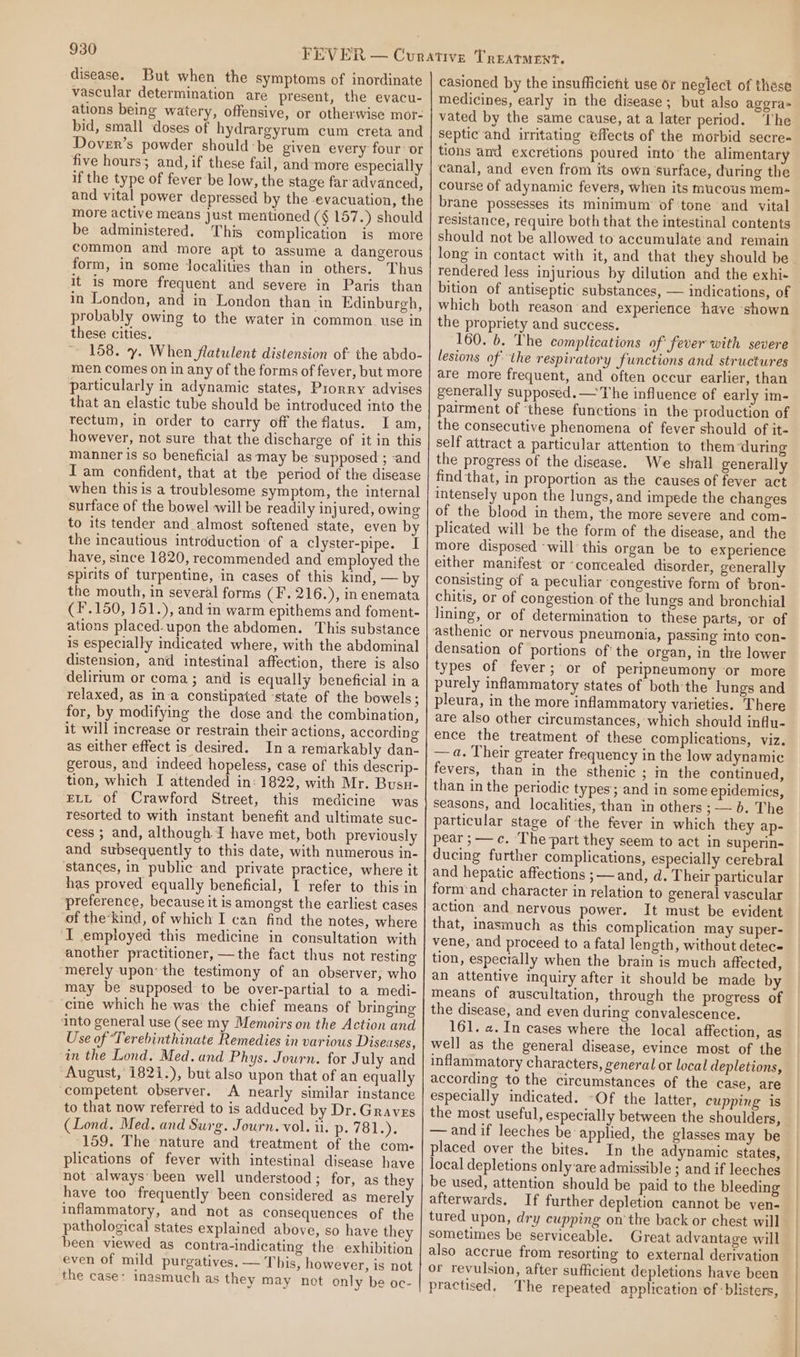 disease. But when the symptoms of inordinate vascular determination are present, the evacu- ations being watery, offensive, or otherwise mor- bid, small doses of hydrargyrum cum creta and Dover’s powder should-be given every four or five hours; and, if these fail, and-more especially if the type of fever be low, the stage far advanced, and vital power depressed by the -evacuation, the more active means just mentioned (¢ 157.) should be administered. This complication is more common and more apt to assume a dangerous form, in some localities than in others. Thus it is more frequent and severe in Paris than in London, and in London than in Edinburgh, probably owing to the water in common. use in these cities. 158. y. When flatulent distension of the abdo- men comes on in any of the forms of fever, but more particularly in adynamic states, Prorry advises that an elastic tube should be introduced into the rectum, in order to carry off theflatus. I am, however, not sure that the discharge of it in this manner is so beneficial as may be supposed ; -and Iam confident, that at the period of the disease when this is a troublesome symptom, the internal surface of the bowel will be readily injured, owing to its tender and almost softened state, even by the incautious introduction of a clyster-pipe. I have, since 1820, recommended and employed the spirits of turpentine, in cases of this kind, — by the mouth, in several forms (F. 216.), in enemata (F.150, 151.), and in warm epithems and foment- ations placed.upon the abdomen. This substance is especially indicated where, with the abdominal distension, and intestinal affection, there is also delirium or coma ; and is equally beneficial in a relaxed, as ina constipated ‘state of the bowels ; for, by modifying the dose and the combination, it will increase or restrain their actions, according as either effect is desired. Ina remarkably dan- gerous, and indeed hopeless, case of this descrip- tion, which I attended in: 1822, with Mr. Busu- ELL of Crawford Street, this medicine was resorted to with instant benefit and ultimate suc- cess ; and, although I have met, both previously and subsequently to this date, with numerous in- stances, in public and private practice, where it has proved equally beneficial, I refer to this in preference, because it is amongst the earliest cases of the’kind, of which I can find the notes, where I employed this medicine in consultation with another practitioner, —the fact thus not resting “merely upon’ the testimony of an observer, who may be supposed to be over-partial to a medi- cine which he was the chief means of bringing ‘into general use (see my Memoirs on the Action and Use of Terebinthinate Remedies in various Diseases, im the Lond. Med.and Phys. Journ. for July and August, 1821.), but also upon that of an equally competent observer. A nearly similar instance to that now referred to is adduced by Dr. Graves (Lond. Med. and Surg. Journ. vol. il. p. ke} Wey b ‘159. The nature and treatment of the com: plications of fever with intestinal disease have not always’ been well understood; for, as they have too frequently been considered as merely inflammatory, and not as consequences of the pathological states explained above, so have they been viewed as contra-indicating the exhibition even of mild purgatives. — This, however, is not the case: inasmuch as they may not only be oc- casioned by the insufficient use or neglect of these medicines, early in the disease; but also aggra- vated by the same cause, at a later period. ‘The septic and irritating effects of the morbid secre- tions and excretions poured into’ the alimentary canal, and even from its own ‘surface, during the course of adynamic fevers, when its mucous mem- brane possesses its minimum’ of tone and vital resistance, require both that the intestinal contents should not be allowed to accumulate and remain long in contact with it, and that they should be rendered less injurious by dilution and the exhi- bition of antiseptic substances, — indications, of which both reason and experience have shown the propriety and success. 160. 6. The complications of fever with severe lesions of: the respiratory functions and structures are more frequent, and often occur earlier, than generally supposed. —The influence of early im- pairment of ‘these functions in the production of the consecutive phenomena of fever should of it- self attract a particular attention to them ‘during the progress of the disease. We shall generally find that, in proportion as the causes of fever act intensely upon the lungs, and impede the changes of the blood in them, the more severe and com- plicated will be the form of the disease, and the more disposed ‘will this organ be to experience either manifest or ‘concealed disorder, generally consisting of a peculiar ‘congestive form of bron- chitis, or of congestion of the lungs and bronchial lining, or of determination to these parts, or of asthenic or nervous pneumonia, passing mto con- densation of portions ofthe organ, in the lower types of fever; or of peripneumony or more purely inflammatory states of both'the lungs and pleura, in the more inflammatory varieties. There are also other circumstances, which should influ- ence the treatment of these complications, viz. — 4. Their greater frequency in the low adynamic fevers, than in the sthenic ; m the continued, than in the periodic types; and in some epidemics, seasons, and localities, than in others ; — b. The particular stage of ‘the fever in which they ap- pear ;——c. ‘The-part they seem to act in superin- ducing further complications, especially cerebral and hepatic affections ;—— and, d. Their particular form and character in relation to general vascular action and nervous power. It must be evident that, inasmuch as this complication may super- vene, and proceed to a fatal length, without detec tion, especially when the brain is much affected, an attentive inquiry after it should be made by means of auscultation, through the progress of the disease, and even during convalescence. 161. a. In cases where the local affection, as well as the general disease, evince most of the inflammatory characters, general or local depletions, according to the circumstances of the case, are especially indicated. -Of the latter, cupping is the most useful, especially between the shoulders, —and if leeches be applied, the glasses may be placed over the bites. In the adynamic states, local depletions only:are admissible ; and if leeches be used, attention should be paid to the bleeding afterwards. If further depletion cannot be ven- tured upon, dry cupping on’ the back or chest will sometimes be serviceable. Great advantage will also accrue from resorting to external derivation or revulsion, after sufficient depletions have been practised, The repeated application of ‘blisters,