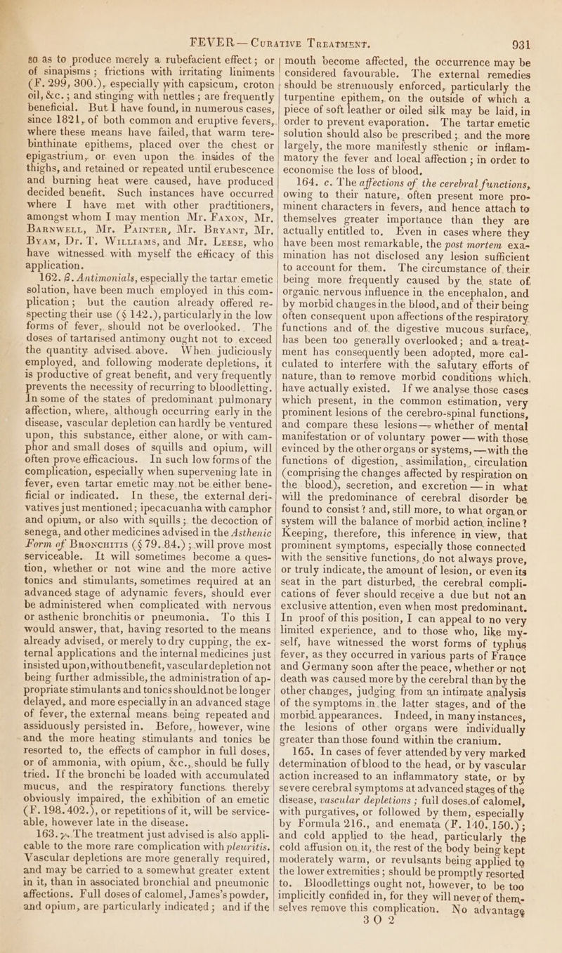 80 as to produce merely a rubefacient effect; or of sinapisms ; frictions with irritating liniments (F. 299, 300.),. especially with capsicum, croton oil, &amp;c. ; and stinging with nettles ; are frequently beneficial. But 1 have found, in numerous cases, where these means have failed, that warm tere- binthinate epithems, placed over the chest. or epigastrium, or even upon the insides of the thighs, and retained or repeated until erubescence and burning heat were caused, have. produced decided benefit. Such instances have occurred where I have met with other practitioners, amongst whom I may mention Mr. Faxon, Mr. Barnwetit, Mr. Painter, Mr. Bryant, Mr, Byam, Dr. T, Witutams, and Mr. Lrrsr, who have witnessed. with myself the efficacy of this application. 162. 8. Antimonials, especially the tartar emetic solution, have been much employed in this com- plication; but the caution already offered re- specting their use (§ 142.), particularly in the low forms of fever, should not be overlooked.. The doses of tartarised antimony ought not to exceed the quantity advised.above. When. judiciously employed, and following moderate depletions, it is productive of great benefit, and very frequently prevents the necessity of recurring to bloodletting. In some of the states of predominant pulmonary affection, where, although occurring early in the disease, vascular depletion can hardly be ventured upon, this substance, either alone, or with cam- phor and small doses of squills and opium, will often prove efficacious. In such low forms of the complication, especially when superyening late in fever, even tartar emetic may not be either bene- ficial or indicated. In these, the external deri- vatives just mentioned; ipecacuanha with camphor and opium, or also with squills ;. the decoction of senega, and other medicines advised in the Asthenic Porm of Broncnitis (§ 79.84.) ; will prove most serviceable. It will sometimes become a ques- tion, whether or not wine and the more active tonics and stimulants, sometimes required at an advanced stage of adynamic fevers, should ever be administered when complicated with nervous or asthenic bronchitis or pneumonia. To this I would answer, that, having resorted to the means already advised, or merely todry cupping, the ex- ternal applications and the internal medicines just insisted upon, withoutbenefit, vasculardepletion not being further admissible, the administration of ap- propriate stimulants and tonics should not be longer delayed, and more especially in an advanced stage of fever, the external means. being repeated and assiduously persisted in. Before, however, wine and the more heating stimulants and tonics be resorted to, the effects of camphor in full doses, or of ammonia, with opium, &amp;c., should be fully tried. If the bronchi be loaded with accumulated mucus, and the respiratory functions. thereby obviously impaired, the exhibition of an emetic (F. 198. 402.), or repetitions of it, will be service- able, however late in the disease. 163. »..The treatment just advised is also appli- cable to the more rare complication with pleuritis. Vascular depletions are more generally required, and may be carried to a somewhat greater extent in it, than in associated bronchial and pneumonic affections. Full doses of calomel, James’s powder, and opium, are particularly indicated; and if the 931 mouth become affected, the occurrence may be considered favourable. The external remedies should be strennously enforced, particularly the turpentine epithem,.on the outside of which a piece of soft leather or oiled silk may be laid, in order to prevent evaporation. The tartar emetic solution should also be prescribed ;. and the more largely, the more manifestly sthenic or inflam- matory the fever and local affection ; in order to economise the loss of blood, 164. c. The affections of the cerebral functions, owing to their nature, often present more pro- minent characters in fevers, and hence attach to themselves greater importance than they are actually entitled to, Even in cases where they have been most remarkable, the post mortem exa= mination has not disclosed any lesion sufficient to account for them. The circumstance of. their being more frequently caused by the. state of, organic. nervous influence in the encephalon, and by morbid changes in the bleod, and of their being often consequent upon affections of the respiratory functions and of. the digestive mucous.surface,. has been too generally overlooked; and a-treat- ment has consequently been adopted, more cal- culated to interfere with the salutary efforts of nature, than te remove morbid conditions which, have actually existed. If we analyse those cases which present, in the common estimation, very prominent lesions of the cerebro-spinal functions, and compare these lesions—- whether of mental manifestation or of voluntary power — with those evinced by the other organs or systems, —with the functions of digestion, assimilation, circulation (comprising the changes affected by respiration on the blood.), secretion, and excretion —in what will the predominance of cerebral disorder be found to consist ¢ and, still more, to what organ or system will the balance of morbid action, incline? Keeping, therefore, this inference in view, that prominent symptoms, especially those connected with the sensitive functions, do not always prove, or truly indicate, the amount of lesion, or even its seat in the part disturbed, the cerebral compli- cations of fever should receive a due but not an exclusive attention, even when most predominant. In proof of this position, I can appeal to no very limited experience, and to those who, like my- self, have witnessed the worst forms of typhus fever, as they occurred in yarious parts of France and Germany soon after the peace, whether or not death was caused more by the cerebral than by the other changes, judging from an intimate analysis of the symptoms in, the latter stages, and of the morbid. appearances. Indeed, in many instances, the lesions of other organs were individually greater than those found within the cranium. 165. In cases of fever attended by very marked determination of blood to the head, or by vascular action increased to an inflammatory state, or b severe cerebral symptoms at advanced stages of the disease, vascular depletions ; fuil doses.of calomel, with purgatives, or followed by them, especiall by Formula 216., and enemata (F.. 140.150.) ; and cold applied to the head, particularly the cold affusion on. it, the rest of the body being kept moderately warm, or revulsants being applied ta the lower extremities ; should be promptly resorted to. Bloodlettings ought not, however, to be too implicitly confided in, for they will never of them- selves remove this complication. No advantag¢ 30 2
