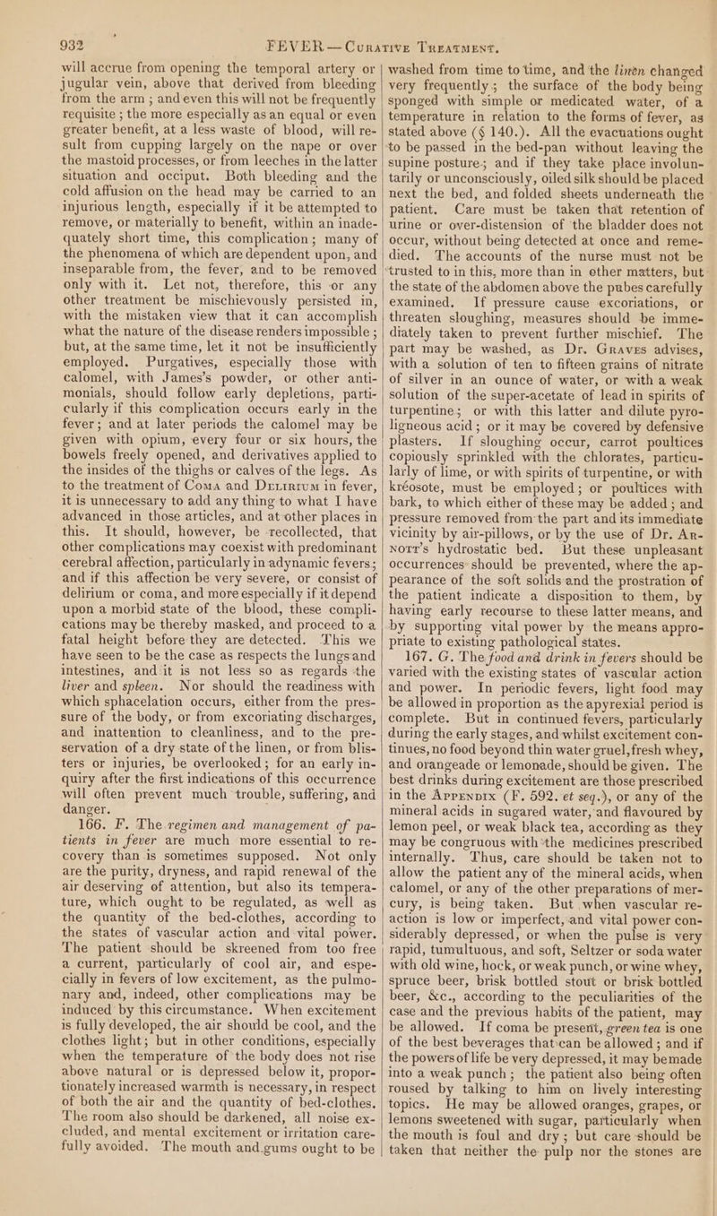 will accrue from opening the temporal artery or jugular vein, above that derived from bleeding from the arm ; and even this will not be frequently requisite ; the more especially as an equal or even greater benefit, at a less waste of blood, will re- sult from cupping largely on the nape or over the mastoid processes, or from leeches in the latter situation and occiput. Both bleeding and the cold affusion on the head may be carried to an injurious length, especially if it be attempted to remove, or materially to benefit, within an inade- quately short time, this complication; many of the phenomena of which are dependent upon, and mseparable from, the fever, and to be removed only with it, Let not, therefore, this or any other treatment be mischievously persisted in, with the mistaken view that it can accomplish what the nature of the disease renders impossible ; but, at the same time, let it not be insufficiently employed. Purgatives, especially those with calomel, with James’s powder, or other anti- monials, should follow early depletions, parti- cularly if this complication occurs early in the fever; and at later periods the calomel may be bowels freely opened, and derivatives applied to the insides of the thighs or calves of the legs. As to the treatment of Coma and Dextrrum in fever, it is unnecessary to add any thing to what I have advanced in those articles, and at other places in this. It should, however, be -recollected, that other complications may coexist with predominant cerebral affection, particularly in adynamic fevers; and if this affection be very severe, or consist of delirium or coma, and more especially if it depend upon a morbid state of the blood, these compli- cations may be thereby masked, and proceed to a fatal height before they are detected. This we have seen to be the case as respects the lungsand intestines, and-it is not less so as regards ‘the liver and spleen. Nor should the readiness with which sphacelation occurs, either from the pres- sure of the body, or from excoriating discharges, and inattention to cleanliness, and to the pre- servation of a dry state of the linen, or from blis- ters or injuries, be overlooked; for an early in- quiry after the first indications of this occurrence will often prevent much trouble, suffering, and danger. , 166. F. The regimen and management of pa- tients in fever are much more essential to re- covery than is sometimes supposed. Not only are the purity, dryness, and rapid renewal of the air deserving of attention, but also its tempera- ture, which ought to be regulated, as well as the quantity of the bed-clothes, according to the states of vascular action and vital power. The patient ‘should be skreened from too free a current, particularly of cool air, and espe- cially in fevers of low excitement, as the pulmo- nary and, indeed, other complications may be induced by this circumstance. When excitement is fully developed, the air should be cool, and the clothes light; but in other conditions, especially when the temperature of the body does not rise above natural or is depressed below it, propor- tionately increased warmth is necessary, in respect of both the air and the quantity of bed-clothes. The room also should be darkened, all noise ex- cluded, and mental excitement or irritation care- fully avoided. The mouth and_gums ought to be washed from time to time, and the linen changed very frequently; the surface of the body being sponged with simple or medicated water, of a temperature in relation to the forms of fever, as stated above (§ 140.). All the evacuations ought to be passed in the bed-pan without leaving the supine posture; and if they take place involun- tarily or unconsciously, oiled silk should be placed next the bed, and folded sheets underneath the - patient. Care must be taken that retention of urine or over-distension of the bladder does not occur, without being detected at once and reme- died. The accounts of the nurse must not be trusted to in this, more than in ether matters, but the state of the abdomen above the pubes carefully examined, If pressure cause excoriations, or threaten sloughing, measures should be imme- diately taken to prevent further mischief. The part may be washed, as Dr. Graves advises, with a solution of ten to fifteen grains of nitrate of silver in an ounce of water, or with a weak solution of the super-acetate of lead in spirits of turpentine; or with this latter and dilute pyro- ligneous acid ; or it may be covered by defensive plasters. If sloughing occur, carrot poultices copiously sprinkled with the chlorates, particu- larly of lime, or with spirits of turpentine, or with kréosote, must be employed; or poultices with bark, to which either of these may be added ; and pressure removed from the part and its immediate vicinity by air-pillows, or by the use of Dr. Ar- norr’s hydrostatic bed. But these unpleasant occurrences should be prevented, where the ap- pearance of the soft solids-and the prostration of the patient indicate a disposition to them, by having early recourse to these latter means, and by supporting vital power by the means appro- priate to existing pathological states. 167. G. The food and drink in fevers should be varied with the existing states of vascular action and power. In periodic fevers, light food may be allowed in proportion as the apyrexial period is complete. But in continued fevers, particularly during the early stages, and whilst excitement con- tinues, no food beyond thin water gruel, fresh whey, and orangeade or lemonade, should be given. The best drinks during excitement are those prescribed in the Apprnpix (F., 592. et seq.), or any of the mineral acids in sugared water, and flavoured by lemon peel, or weak black tea, according as they may be congruous withthe medicines prescribed internally. Thus, care should be taken not to allow the patient any of the mineral acids, when calomel, or any of the other preparations of mer- cury, is being taken. But when vascular re- action is low or imperfect,.and vital power con- siderably depressed, or when the pulse is very rapid, tunvultuous, and soft, Seltzer or soda water with old wine, hock, or weak punch, or wine whey, spruce beer, brisk bottled stout or brisk bottled beer, &amp;c., according to the peculiarities of the case and the previous habits of the patient, may be allowed. If coma be present, green tea is one of the best beverages that:can be allowed ; and if the powers of life be very depressed, it may bemade into a weak punch; the patient also being often roused by talking to him on lively interesting topics. He may be allowed oranges, grapes, or lemons sweetened with sugar, paiticularly when the mouth is foul and dry; but care should be taken that neither the pulp nor the stones are