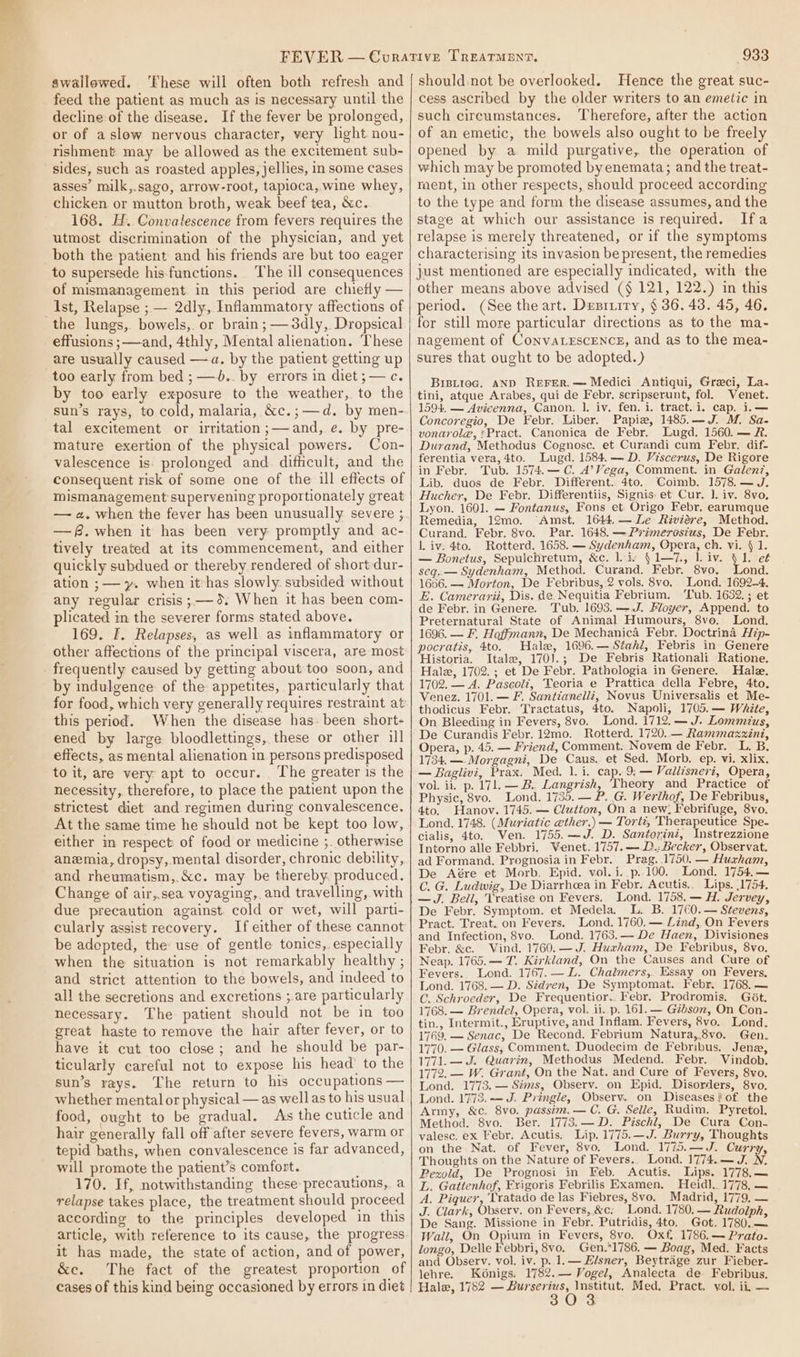 swallowed. ‘These will often both refresh and feed the patient as much as is necessary until the decline of the disease. If the fever be prolonged, or of aslow nervous character, very light nou- rishment may be allowed as the excitement sub- sides, such as roasted apples, jellies, in some cases asses’ milk,.sago, arrow-root, tapioca, wine whey, chicken or mutton broth, weak beef tea, &amp;c. 168. H.. Convalescence from fevers requires the utmost discrimination of the physician, and yet both the patient and his friends are but too eager to supersede his-functions. The ill consequences of mismanagement in this period are chiefly — Ist, Relapse ; — 2dly, Inflammatory affections of the lungs, bowels,. or brain; —3dly, Dropsical effusions ;—and, 4thly, Mental alienation. These are usually caused —a. by the patient getting up too early from bed ; —.. by errors in diet;— c. by too early exposure to the weather, to the sun’s rays, to cold, malaria, &amp;c.;—d. by men- tal excitement or irritation ;—and, e. by pre- mature exertion of the physical powers. Con- valescence is: prolonged and. difficult, and the consequent risk of some one of the ill effects of mismanagement supervening proportionately great —f.when it has been very promptly and ac- tively treated at its commencement, and either quickly subdued or thereby rendered of short dur- ation ;— y. when it has slowly. subsided without any regular crisis ;— 9: When it has been com- plicated in the severer forms stated above. 169. F. Relapses, as well as inflammatory or other affections of the principal viscera, are most frequently caused by getting about too soon, and by indulgence of the appetites, particularly that this period. When the disease has. been short- ened by large bloodlettings, these or other ill effects, as mental alienation in persons predisposed to it, are very apt to occur. The greater is the necessity, therefore, to place the patient upon the strictest diet and regimen during convalescence. At the same time he should not be kept too low, either im respect of food or medicine ;. otherwise anemia, dropsy, mental disorder, chronic debility, and rheumatism,.&amp;c. may be thereby. produced. Change of air,.sea voyaging, and travelling, with due precaution against. cold or wet, will parti- cularly assist recovery. If either of these cannot be adopted, the use of gentle tonics, especially when the situation is not remarkably healthy , and strict attention to the bowels, and indeed to all the secretions and excretions ;.are particularly necessary. The patient should not be in too great haste to remove the hair after fever, or to have it cut too close; and he should be par- ticularly careful not to expose his head’ to the sun’s rays. The return to his occupations — whether mental or physical — as well as to his usual food, ought to be gradual. As the cuticle and hair generally fall off after severe fevers, warm or tepid baths, when convalescence is far advanced, will promote the patient’s comfort. 170. If, notwithstanding these precautions, a relapse takes place, the treatment should proceed according to the principles developed in this article, with reference to its cause, the progress it has made, the state of action, and of power, &amp;e. The fact of the greatest proportion of cases of this kind being occasioned by errors in diet 933 should not be overlooked. Hence the great suc- cess ascribed by the older writers to an emetic in such cireumstances. Therefore, after the action of an emetic, the bowels also ought to be freely opened by a mild purgative, the operation of which may be promoted by enemata; and the treat- ment, in other respects, should proceed according to the type and form the disease assumes, and the stave at which our assistance is required. Ifa relapse is merely threatened, or if the symptoms characterising its invasion be present, the remedies just mentioned are especially indicated, with the other means above advised (§ 121, 122.) in this period. (See the art. Desrrity, § 36. 43. 45, 46. for still more particular directions as to the ma- nagement of ConvaLEscENcs, and as to the mea- sures that ought to be adopted.) BiBLioc. AND ReFER.— Medici Antiqui, Greci, La. tini, atque Arabes, qui de Febr. seripserunt, fol. Venet. 1594. — Avicenna, Canon. 1. iv. fen. 1. tract.i. cap. i.— Concoregio, De Febr. Liber. Papiw, 1485.—J. M. Sa- vonarole, *Pract. Canonica de Febr. Lugd. 1560. — R. Durand, Methodus Cognosc. et Curandi cum Febr. dif- ferentia vera, 4to. Lugd. 1584.— D. Viscerus, De Rigore in Febr. Tub. 1574.—C. A’Vega, Comment. in Galenz, Lib. duos de Febr. Different. 4to. Coimb. 1578.— J. Hucher, De Febr. Differentiis, Signis: et Cur. ]. iv. 8vo, Lyon. 1601. — Fontanus, Fons et: Origo Febr. earumque Remedia, 12mo. “Amst. 1644. —Le Ezviére, Method. Curand. Febr. 8vo. Par. 1648. —Primerosius, De Febr. l. iv. 4to. Rotterd. 1658. — Sydenham, Opera, ch. vi. { 1. — Ronetus, Sepulchretum, &amp;c. liv § 1—7., liv. V1. e¢ seq. — Sydenham, Method. Curand. Febr. 8vo. Lond. 1666. — Morton, De Febribus, 2 vols. 8vo. Lond. 1692-4, E. Camerarii, Dis. de, Nequitia Febrium. Tub. 1632. ; et de Febr. in Genere. Tub. 1693. —-.J. Floyer, Append. to Preternatural State of Animal Humours, 8vo. Lond. 1696. — F. Hoffmann, De Mechanica Febr. Doctrina Hip- pocratis, 4to. Hale, 1696.— Stahi; Febris in_Genere Historia. Itale, 1701.; De Febris Rationali Ratione. Hale, 1702.; et De Febr. Pathologia in Genere. Hale. 1702. — A. Pascoli, Teoria e Prattica della Febre, 4to. Venez. 1701. — F. Santianelli, Novus Universalis et Me- thodicus Febr. Tractatus, 4to. Napoli, 1705.— White, On Bleeding in Fevers, 8vo. Lond. 1712.— J. Lommzus, De Curandis Febr. 12mo. Rotterd. 1720. — Rammazzxini, Opera, p. 45. — Friend, Comment. Novem de Febr. L. B. 1734.—.-Morgagni, De Caus. et Sed. Morb, ep. vi. xlix. — Baglivi, Prax. Med. 1. i. cap. 9; — Vallisneri, Opera, vol. ii. p. 171. — B. Langrish, ‘Theory and Practice of Physic, 8vo. Lond. 1735. — P. G. Werihof, De Febribus, 4to. Hanov. 1745. — Clutton, On a new: Febrifuge, 8vo. Lond. 1748. (Muriatic ether.) — Torti, Therapeutice Spe- cialis, 4to. Ven. 1755.—J. D. Santorini, Instrezzione Intorno alle Febbri. Venet. 1757. —- D.: Becker, Observat. ad Formand. Prognosia in Febr. Prag. .1750. — Huxham, De Aére et Morb, Epid. vol.i..p.100, Lond. 1754,— C. G. Ludwig, De Diarrheea in Febr. Acutis.. Lips. 1754. —J. Bell, Treatise on Fevers. Lond. 1758.— H. Jervey, De Febr. Symptom. et Medela. L. B. 1760.— Stevens, Pract. Treat. on Fevers. Lond. 1760.— Lind, On Fevers and Infection, 8vo. Lond. 1763.— De Haen, Divisiones Febr. &amp;c. Vind. 1760. —J. Huxham, De Febribus, 8vo. Neap. 1765.— T. Kirkland, On the Causes and Cure of Fevers. Lond. 1767. — L. Chalmers, Essay on Fevers. Lond. 1768.— D. Sidren, De Symptomat. Febr. 1768. — C. Schroeder, De Frequentior..Febr. Prodromis. Got. 1768. — Brendel, Opera, vol. ii. p. 161. — Gibson, On Con- tin., Intermit., Eruptive, and Inflam. Fevers, 8vo. Lond. 1769. — Senac, De Recond. Febrium Natura,.8vo. Gen. 1770. — Glass, Comment. Duodecim de Febribus. Jene, 1771. — J. Quarin, Methodus Medend. Febr. Vindob. 1772. — W. Grant, On the Nat. and Cure of Fevers, 8vo, Lond. 1773. — Sims, Observ. on Epid. Disorders, 8vo. Lond. 1772.-— J. Pringle, Observ.. on Diseases of the Army, &amp;c. 8vo. passim. — C. G. Selle, Rudim. Pyretol. Method. 8vo. Ber. 1773.—D. Pischl, De Cura Con- valesc, ex Febr. Acutis. Lip. 1775.—J. Burry, Thoughts on the Nat. of Fever, 8vo. Lond. 1775.—J. Curry, Thoughts on the Nature of Fevers.. Lond. 1774.— J. N. Pezxold, De Prognosi in Feb. Acutis. Lips. 1778,— L. Gattenhof, Frigoris Febrilis Examen. Heid]. 1778, — A, Piquer, Tratado de las Fiebres, 8vo. Madrid, 1779, — J. Clark, Observ. on Fevers, &amp;c: Lond. 1780, — Rudolph, De Sang. Missione in Febr. Putridis, 4to. Got. 1780.— Wall, On Opium in Fevers, 8vo. Oxf. 1786.— Prato. longo, Delle Febbri, 8vo. Gen.1786. — Boag, Med. Facts and Observ. vol. iv. p. 1.— Elsner, Beytrage zur Fieber- lehre. K6nigs. 1782.— Vogel, Analecta de. Febribus. Hale, 1752 — Burserius, Institut. Med, Pract. vol. ii, —