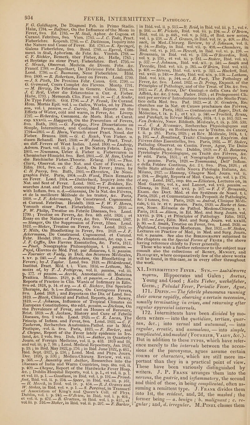 F. G. Goldhagen, De Diagnosi Feb. in Primo Stadio. Hala, 1784. — Balfour, On the Infiuence ofthe Moon in Fever, 8vo. Ed. 1785,— M. Stoll, Aphor. de Cognos. et Curand. Febribus, 8vo. Vien. 1785. —J..C. Tode, Pract. Fieberlehre. Kopenh.1786.— C. Dickinson, Inquiry into the Nature and Cause of Fever. Ed. 1785.— K. Sprengel, Galens Fieberlehre, 8vo, Bresl. 1788.— Eyerel, Com- ment. in Stoll, Aphorism. de Febr. &amp;c. Vindob. 1788. — C. F. Richter, Bemerk. tiber Fieber, &amp;c. Halle, 1785. ; et Beytrage zu einer Pract. Fieberlehre. ‘Berl. 1795,— C. Strack, Observat. Medicina. .de Divers. Febr. -&amp;c. Francf. 1789. — Engelhart, De Divisione Febr. Idiopath. Lond. 1790.—C. Busmann, Nene Fieberlehre. Hild. 8vo. 1800. — R. Robertson, Essay on Fevers, Lond. 1790. — J. 8. Ploth, De Proxima Febr. Causa. Got. 1790. — G. Grimaud, Cours Complet des Fievres. Montp. 1791. — M. Herzig, De Febribus in Genere. Colon. 1791. — J. C. Reil, Ueber die Erkenntniss u. Cur. d. Fieber. Halle, 1793, ; Memorab, Clin. Fasc. vol. iv. — C. A. Scuhr, De Typo Febrili. Git. 1796.— J. P. Frank, De Curand. Hom. Morbis Epit. vol. i. — Cullen, Works, ed. by Thom- son, vol. i, passim. —J. Currie, Med. Reports on the Effects of Water, cold and warm, in Fever, &amp;c. Liverp. 1797. — Heberden, Comment..de Morb. Hist. et Curat. cap. XXXvil. — Haygarth, On the Prevention of Fevers, 8vo. Bath, 1801.—G. ¥ordyce, Five Dissertations on Simple, Intermittent, and Continued Fevers, &amp;c. 8vo. 17941803. — £. Horn, Versuch einer Pract. Nosol. der Fieber. Brauns. 1800.—G. C. Reich, Von Fieber. u. dissen Behandl. Berl.. 1800. — W. Fowles, Pract. Treat. on diff..Fevers of West Indies. Lond. 1800. — Ludwig, Advers. Pract. vol. iii. p. 3.; et De Natura Febris. Lips. 1801. — Neumann, Ueber d. Fieber u. Fiebercuren in Chemischer Hinsicht. 8vo. Berl. 1801.—G. M. Rau, Ueber die Reichische Fieber-Theorie. Erlang. 1801. — Thos. Clark, Observat. on the Nat. and Cure of Fevers, &amp;c. Edin. 1801, 8vo.—G. C. Reich, On Fever; trans. by C. H. Parry, 8vo. Bath, 1801-—Chrestien, De Noso- graphia Febr. Paris, 1804.—-D. Wood, Plain Remarks on Fever. Lond. 1804.—-Clutterbuck, Inquiry into the Nat. and Seat of Fever. Lond. 1802.— 7. Beddoes, Re- searches Anat. and* Pract. concerning Fever, as connect. with Inflam, 8vo, n.d.—Giannini, De la Nat. des. Fiévres, et de la meilleure Méthode de les traiter, &amp;c. Paris, 1808. — J. F. Ackermann,. De Construend. Cognoscend. et Curand. Febribus. Heidelb. 1809.—F. W.'V. Hoven, Versuch einer .Pract. Fieberlehre. Neurn. 1810, — P. W. Philip, ‘Treatise on. Febrile Diseases, 8vo. Lond. 1799. ; Treatise on Fevers, &amp;c. 8vo. 4th edit. 1826.; et Essay on the Nature of Fever, &amp;c. 8vo. -Worcest. 1807. — Stanger, On the Suppression of. Fever, 12mo. Lond. 1812. — Stoker, Treatise on Fever, 8vo. Lond. 1815, — T. Miils, On Bloodletting in Fever, 8vo. 1818.—J. F. Ackermann, De Construend. Cognoscend. et Curand. Febr. Heidel. 1809. — Brera, Annotazioni, &amp;c. cap. i. — J. F. Caffin, Des: Fievres Essentielles, &amp;c. Paris, 1811. — Pinel, Nosographie Philosophique, t. i. passim.— Pujol, Qhuvres:de Méd. Prat. par Boisseau, t. ii.' passim. — Fournier et-Vaidy, in Dict. des Sciences ‘Médicales, t. xv. p. 240.—&lt;dJ. van Rotterdam, On Bloodletting in Fevers; by.J. Taylor. Lond. 8vo. 1818. — Hildenbrand, Institut. Pract. Méd. t.i. Vien. 1816.— Lettsom, Me- moirs .of, by .7.. J. Pettigrew, vol. ii. passim, -vol. iii. . 177. et passim. — Acerbi, Annotazioni di Medicina rattica, Milano. 1819, p. 49. e¢ passim.— A. -Duncan, Reports of Practice in Clin. Wards of Infirmary in Edin. 8vo ed. 1818, p. 14. et seg. — A. G. Richter, Die Specielle Therapie, &amp;c. b.i-— Bateman, On Contagious Fevers, 8vo. Lond. 1818.; and Reportson the Dis. of Lond, 8vo. 1819. — Black, Clinical and Pathol. Reports, &amp;c. Newry, 1819. — J.-Johnson, Influence of Tropical Climates on European Constitutions, 4to edit. passim, —WDickson, On the Prevalence of Fever, and on Houses.of Recovery, Brist. 1819. — R. Jackson, History and Cure of. Febrile Diseases, 8vo. 2 vols. Lond. 1820.—C. E. Lucas, The Princip. of Inflam. and Fever, 8vo. . Lond. 1822.—C. F. Pratique, «vol. ii. 8vo. Paris, 1823,—F Barker, and J. Cheyne, Report ofi the Fever lately epidemic in Ire. land, &amp;c. 2 vols. 8vo._ Dub. 1821. — Author, in Quarterly Journ.-of Foreign . Medicine, vol. ii. p. 433. 1819 and 20, and vol. iii. p. 7. 99. ; Lond.:Medical Repository, Jan. 1822, . 19.; in Ibid. May 1822, p. 376. ; in Ibid. June 1822, p. 483., Toid. Sept. 11827, p. 236.; Lond. Med. and Phys. Journ, Dec. 1820, p. 530.; Medico-Chirurg. Review, vol. viii. p. 368. — J. Annesley and Author, Researches into the Diseases of India and Warm Countries, imp. 4to. vol. ii, p. 409. — Cheyne, Report of the Hardwicke Fever Hosp. &amp;c. ; Dublin Hospital Reports, vol. i. .p.1., et vol. ii. p. 1. et vol. iii. p. 1. — Goodison, in Ibid. vol. i. p. 191.— Proud. Joot, bid. vol. ii. p. 254. — Speer, in Ibid. vol. iii, p. 161, — H. March, in Ibid. vol. iv. p. 454.— R. J..Graves and W. Stokes, in Wid, vol. v. p. 1.— 8. Percival, in Transact? of Association of King’s and Queen’s Coll, of Phys. Dublin, vol. i. p. 243. —.O’-Srien, in Ibid. vol. i. p. 404., et vol. ii, p. 472. — R#. Grattan, in Ibid. vol. i. p. 433., et voLiii. p. 316.— Stoker, in Ibid. vol, ii, p. 397, — F, Barker, in Ibid. vol. ii. p. 515.—-R. Reid, in Ibid, vol. iii, p. 1., vol.v. p. 266. — W. Pickels, Ibid. vol. iii, p. 194. — J. O’Brien, Ibid. vol. iii. p. 448., vol. v. p. 512, et Ibid. new series, vol. i. p. 258, —R. J. Graves, in Ibid. vol. iv. p. 408. — Ho- sack, in Med.-Chirurg. Review, by J. Johnson, vol. ii, p. 54. —~ Bally, in Ibid. vol. vii. :p. 498.—Chambers, in Ibid. vol. vi. p. 161. Hewett, in Ibid. vol. vi. p. 198. — Broussais, in Ibid. vol. vi. p. 336.—O’Reardon, Ibid. vol. x. p. 259., et vol. xi. p.'181.— Sioker, Ibid. vol. xi. p. 337.— J. Johnson, Ibid. vol. xii.:p. 342.— Smith and Tweedie, Ibid. vol. xii. p. 385.— O’Brien, Ibid. vol. xiii. p. 408. — Stevens, Ibid. vol. xvii. p. 323. — Hackett, Ibid. vol. xviii. p. 149.— Roots, Ubid. vol. xix. p. 538. — Latham, Ibid. vol. xix. p. 544.—J. R. Park, The Pathology of Fever, &amp;c. 8vo. Lond. 1822,— D. Pring, Exposit. of the Principles of Pathology, and of the Treat. of Dis. &amp;c. 8vo. 1823.— V. A, Brera, De’ Contagi:e della ‘Cura de’ loro Affetti, &amp;c. &amp;c..2 tom. Padov. 1829. ; et Prolegomeni Cli- nici per servire d’ Introduzione teoretica allo Studio Prac- tico della Med. 8vo. Pad. 1823.— A. N. Gendrin, Re- et: Causes prochaines des Fiévres, 2 tom. 8vo. Paris, 1823. — Coutanceau et Rayer, Dict. de Médecine, t. ix. p. 1., ett. xii. p. 340.— Froelich, Reuss, and Pitchaft, in Révue Médicate, 1824. 't. i. p. 163. 323. — —J. C. A. Récamier, Recherches Physiologiques sur VEtat Fébrile; en Recherches sur le Traitm. du Cancer, t. ii, p. 285. Paris, 1829.; et Rév. Médicale, 1824, t. i. p. 193. —-J. Bouiliand, Traité: Clinique et Expérim. des Fiévres dites Essentielles, 8vo, Paris, 1826. — W. Stoker, Patholog. Observat. on Contin. Fever, Ague, Tic Dolo- reux, Measles, &amp;c. 8vo. Dublin, 1829.— F. G. Botsseau, Pyretologie Physiologique, ou Traité des Fiévres, &amp;c. 4e edit. Paris, 1831.; et Nosographie Organique, &amp;c. t. i. passim, Paris, 1823, — Tommasini, DelP Inflam. e della. Febbre Continua, &amp;c. 2 t. 8vo. Pisa, 1826.; et Sullo Stato attuale della Nuova Patologia Italiana, &amp;c. Milano, 1827. — Hannay, “Glasgow Med. Journ. vol. ii. p. 294. — Bright, Reports of Med. Cases, &amp;c. vol. i. p. 1765 et seq. Lond. 1827, imp. 4to. — Elliotson, Lectures on, in Med. Gazette, vol. x., and Lancet, vol. xvii. passim, — Xvil. p. 107. —F. J. V. Broussais, Exam.. des Doct. Méd. et des Systémes de Nosol, t. i. &amp;c. 2 tomes, 8vo. Paris, 1829. — Andral, Clinique Médi- Cale, t.-ili: iv. et v. passim. Paris, 1830. — Roche et San. Paris, 1831.— Alison, in. Ed. Med. and Surg. Journ. vol. XXvill. p. 29% ; et Principles of Pathology. Edin. 1833, p. 16]. — Law, Edin. Med. and: Surg. Journ. vol. xxxiii. p. 80. — S. Smith, Treatise on Fever, 8vo. Lond. 1830. — Hufeland, Conspectus Morborum. Ber. 1831.—W. Stokes, Lectures on Practice of Med., in Med. and Surg. Journ, vol. v. passim. See also the BIBLIOGRAPHY subjoined to the chapters -on the Special Forms of FEVER; the above having reference chiefly to Fever generally. Those who wish a further reference to the subject may consult also the collections of Bonet, MAnGetT, and PLoucQUET, where comparatively few of the above works will be found, in this case,.as in every other throughout the work. XL..Inrermirrent Fever. ‘Syn.— Atadrsiqroyres muperot, Hippocrates and Galen; Anetus, “Young and: Good ; Kalte Fieber, wechelfieber, Germ.; Paludal Fever, Periodic Fever, Ague. 171, Derin.— The febrile phenomena running their course rapidly, observing a certain succession, usually terminating “in crises, and returning after 172. Intermittents have been.divided by mo- dern writers —into the quotidian, tertian, quar- tan, &amp;c.; into vernal and autumnal, — into regular, erratic, and anomalous, — into simple, complicated, and masked (Fournier, Vary, &amp;c.). But in addition to these ryprs, which have refer- ence merely to the intervals between the acces- sions of the paroxysms, agues assume certain FORMS or characters, which are still more im- portant than they in a practical point of view. These have been variously distinguished by writers. J. P. Franx arranges ‘them into the nervous, the gastric, and inflammatory, the second and third of these, in being complicated, often as- suming a remittent type. J.Frawx divides them into Ist, the evident, and, 2d, the masked ; the former being — a. benign ; b. malignant ; c. re-