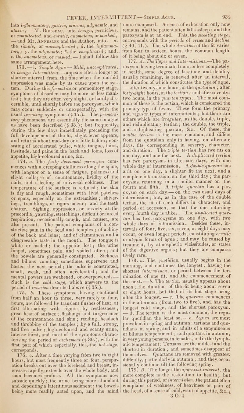 into inflammatory, gastric, mucous, adynamic, and ataxic ; —M. Boissravu, into benign, pernicious, or complicated, and erratic, anomalous, or masked ; —and Mr. Annestey and the Author, into —¢. the simple, or uncomplicated; 8. the inflamma- tory; y. the adynamic,; 5.the complicated ; and, ¢. the anomalous, or masked. —I shall follow the same arrangement-here. or benign Intermittent — appears after a longer or shorter interval from.the time when the morbid impression was made by its cause upon the sys- symptoms of disorder may be more or less mani- fest; but they are often very slight, or hardly dis- cernible, until shortly before the paroxysm, which may occur suddenly or unexpectedly, with the usual invading symptoms (§35.).. The premoni- tory phenomena are essentially the same in ague as have been described ({§ 33.); but frequently, during the few days immediately preceding the full developement of the fit, slight fever appears, and returns about mid-day or.a little before; con- sisting of accelerated pulse, white tongue, thirst, lassitude, and pains in the back and loins, loss of appetite, high-eoloured urine, &amp;c. 174. a. The fully developed parorysm com- mences with a creeping chilliness along the spine, with languor or a sense of fatigue, paleness and slight collapse of. countenance, lividity of the nails, and. a feeling of universal coldness. ‘The temperature of the surface is reduced ; the skin is dry and rough, sometimes with livid patches, or spots, especially on the extremities ; shiver- ings, tremblings, or rigors occur; and the teeth chatter. Sighing, oppression, or anxiety at. the precordia, yawning, stretchings, difficult or.forced respiration, occasionally. cough, and nausea, are also present. The patient complains. of a con- strictive pain in the head and temples ; of aching of the back and loins; and of clamminess and a disagreeable taste in the mouth. The tongue is white or loaded ; the appetite lost; the urine limpid, sometimes pale, and voided often ; and the bowels are generally constipated. Sickness and bilious vomiting sometimes. supervene and hasten the next. period ; the pulse is. constricted, small, weak, and often accelerated; and the mental powers are weakened,. or overpowered. —. period of invasion described above (§ 35.). 175. b. These symptoms, having continued from half an. hour to three, very rarely to four, first alternating with rigors; .by. restlessness ; great heat of surface; flushings and turgescence of the countenance and skin; rending_ headach and throbbing of the temples ; by a full, strong, and free pulse ;.high-coloured and scanty. urine, 935 more composed. A sense of exhaustion only now remains, and the patient often falls asleep ; and the paroxysm is at anend. ‘This, the sweating stage, corresponds with the periods of crises and decline (§ 40, 41.). The whole duration of the fit varies from four to sixteen hours, the common length of it being about six or seven.. 177. A..The Types and Intermissions.—The pa- roxysm, having terminated more or less completely in health, some degree of lassitude and. debility usually remaining, is renewed after an interval, the duration of which constitutes the type of ague, — after twenty-four hours, in the quotidian ; after forty-eight hours, in the tertian ; and after seventy- two hours, in the quartan types.. The most com- mon of these is the tertian, which is considered the primary type of fever. These form the primary and regular types of intermittents ; but there are others which are irregular,..as the double,. triple, and reduplicating tertian ; the double, the triple, and.reduplicating quartan, &amp;c. Of these, the double .tertian is the most common, and differs from the quotidian only in having, on alternate days, fits corresponding in severity, character, and duration. ‘The triple tertian. has two fits on one day, and one the next. A duplicated tertian has two paroxysms in alternate, days, with one whole day of intermission.. A-dowble quartan has a fit on one day, a slighter fit the next, anda complete intermission. on the third day ; the par- oxysms, returning in a similar. manner on the fourth and fifth. A triple quartan has a par- oxysm on-each day — on the two usual days of intermission; but, as in the case of the double tertian, the fit.of each differs in character, and period - of accession, so..that the one returning every fourth day is alike.. The duplicated quar- tan has two.paroxysms on one day, with two whole days of intermission. Besides these, in- tervals of four, five, six, seven, or eight days may occur, or even longer periods, constituting erratic or atypic forms of ague ; and may be caused by treatment, by atmospheric vicissitudes, or states of the digestive organs; but they are compara- tively rare. 178. a.. The quotidian usually begins in the morning, and continues the longest; having the shortest intermission, or period. between the ter- mination of one fit, and. the commencement of noon ;.the duration of the fit being about seven often the longest. —c. The quartan. commences in the afternoon (from .two to five), and. has the —d. Thetertian is the most common, the regu- lar quotidian the least so.—-e. Agues are most prevalent in spring and autumn : tertians and quo- terising the period of excitement (§ 36.), with the first part of which especially, this,-the hot stage, corresponds. 176. c.. After a time varying from two to eight hours, but most frequently three or four, perspir- ation breaks out over the forehead and breast, in- creases rapidly, extends over the whole body, and soon becomes profuse. All the symptoms now subside quickly ;.the urine being more abundant and depositing a laterititious sediment ; the bowels being more readily acted upon, and the mind or bilious temperament ; and quartans in autumn, atic temperament. Tertians are the mildest and the shortest in duration ; and sometimes disappear of themselves. Quartans are removed with greatest sionally continue till the following spring. 179. B. The longer the apyresial interval, the more complete is the restoration to health; but during this period, or intermission, the patient often complains of weakness, of heaviness or. pain of the head, of a sense of cold, want of appetite, &amp;c. ; 30:4