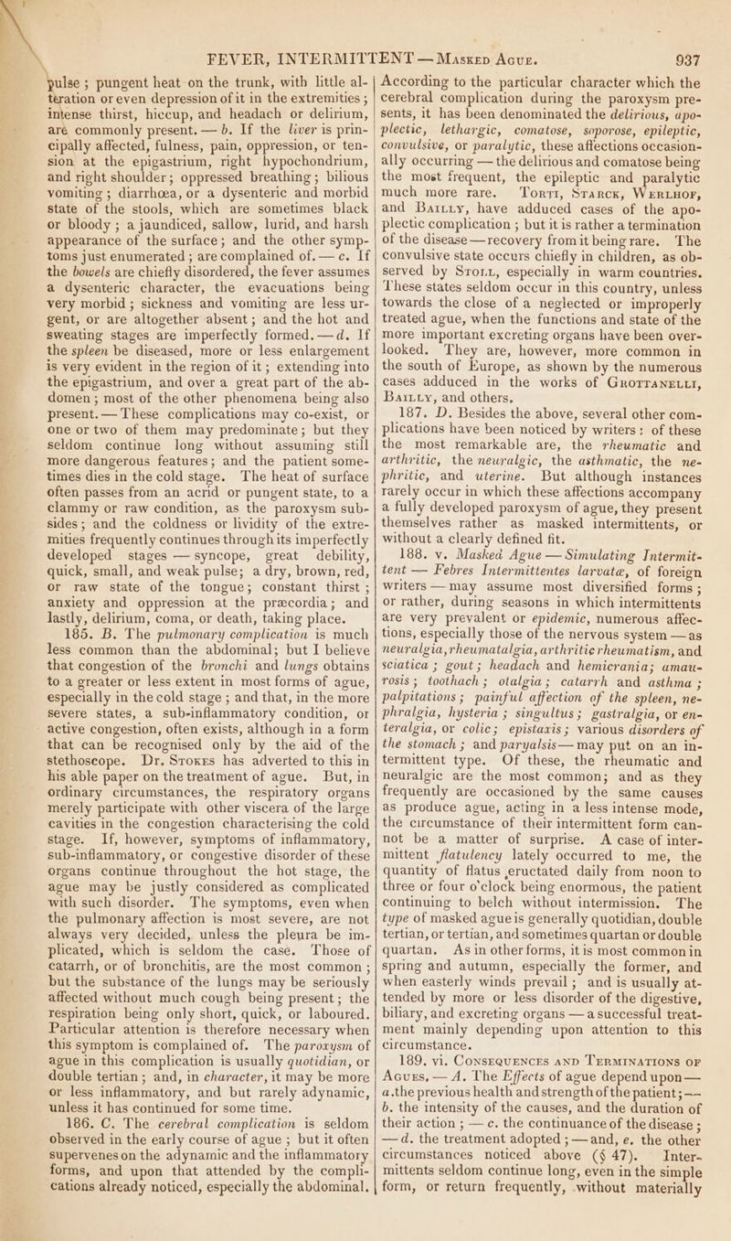 pulse ; pungent heat on the trunk, witb little al- teration or even depression of it in the extremities ; intense thirst, hiccup, and headach or delirium, are commonly present. — b. If the liver is prin- cipally affected, fulness, pain, oppression, or ten- sion at the epigastrium, right hypochondrium, and right shoulder; oppressed breathing; bilious vomiting ; diarrhoea, or a dysenteric and morbid state of the stools, which are sometimes black or bloody ; a jaundiced, sallow, lurid, and harsh appearance of the surface; and the other symp- toms just enumerated ; are complained of.— c. If the bowels are chiefly disordered, the fever assumes a dysenteric character, the evacuations being very morbid; sickness and vomiting are less ur- gent, or are altogether absent ; and the hot and sweating stages are imperfectly formed.—d. If the spleen be diseased, more or less enlargement is very evident in the region of it ; extending into the epigastrium, and over a great part of the ab- domen ; most of the other phenomena being also present.— These complications may co-exist, or one or two of them may predominate; but they seldom continue long without assuming still more dangerous features; and the patient some- times dies in the cold stage. The heat of surface often passes from an acrid or pungent state, to a clammy or raw condition, as the paroxysm sub- sides; and the coldness or lividity of the extre- mities frequently continues through its imperfectly developed stages — syncope, great debility, quick, small, and weak pulse; a dry, brown, red, or raw state of the tongue; constant thirst ; anxiety and oppression at the precordia; and lastly, delirium, coma, or death, taking place. 185. B. The pulmonary complication is much less common than the abdominal; but I believe that congestion of the bronchi and lungs obtains to a greater or less extent in most forms of ague, especially in the cold stage ; and that, in the more severe states, a sub-inflammatory condition, or active congestion, often exists, although in a form that can be recognised only by the aid of the stethoscope. Dr, Sroxes has adverted to this in his able paper on the treatment of ague. But, in ordinary circumstances, the respiratory organs merely participate with other viscera of the large cavities in the congestion characterising the cold stage. If, however, symptoms of inflammatory, sub-inflammatory, or congestive disorder of these organs continue throughout the hot stage, the ague may be justly considered as complicated with such disorder. The symptoms, even when the pulmonary affection is most severe, are not always very decided, unless the pleura be im- plicated, which is seldom the case. Those of catarrh, or of bronchitis, are the most common ; but the substance of the lungs may be seriously affected without much cough being present ; the respiration being only short, quick, or laboured. Particular attention is therefore necessary when this symptom is complained of. The paroxysm of ague in this complication is usually quotidian, or double tertian ; and, in character, it may be more or less inflammatory, and but rarely adynamic, unless it has continued for some time, 186. C. The cerebral complication is seldom observed in the early course of ague ; but it often supervenes on the adynamic and the inflammatory forms, and upon that attended by the compli- cations already noticed, especially the abdominal. 937 According to the particular character which the cerebral complication during the paroxysm pre- sents, it has been denominated the delirious, apo- plectic, lethargic, comatose, soporose, epileptic, convulsive, or paralytic, these affections occasion- ally occurring — the delirious and comatose being the most frequent, the epileptic and paralytic much more rare. Torri, Starck, Wie and Barriy, have adduced cases of the apo- plectic complication ; but it is rather a termination of the disease —recovery fromit beingrare. The convulsive state occurs chiefly in children, as ob- served by Sronx, especially in warm countries. These states seldom occur in this country, unless towards the close of a neglected or improperly treated ague, when the functions and state of the more important excreting organs have been over- looked. They are, however, more common in the south of Europe, as shown by the numerous cases adduced in the works of GrorraNneELtt, Baitty, and others, 187. D. Besides the above, several other com- plications have been noticed by writers: of these the most remarkable are, the rhewmatic and arthritic, the newralgic, the asthmatic, the ne- phritic, and uterine. But although instances rarely occur in which these affections accompany a fully developed paroxysm of ague, they present themselves rather as masked intermittents, or without a clearly defined fit. 188. v. Masked Ague — Simulating Intermit- tent — Febres Intermittentes larvate, of foreign writers —may assume most diversified forms ; or rather, during seasons in which intermittents are very prevalent or epidemic, numerous affec- tions, especially those of the nervous system —as neuralgia, rheumatalgia, arthritie rheumatism, and sciatica ; gout; headach and hemicrania; amau- rosis; toothach; otalgia; catarrh and asthma ; palpitations ; painful affection of the spleen, ne- phralgia, hysteria ; singultus; gastralgia, or en- teralgia, or colic; epistaxis; various disorders of the stomach ; and paryalsis— may put on an in- termittent type. Of these, the rheumatic and neuralgic are the most common; and as they frequently are occasioned by the same causes as produce ague, acting in a less intense mode, the circumstance of their intermittent form can- not be a matter of surprise. A case of inter- mittent flatulency lately occurred to me, the quantity of flatus ,eructated daily from noon to three or four o'clock being enormous, the patient continuing to belch without intermission. The type of masked agueis generally quotidian, double tertian, or tertian, and sometimes quartan or double quartan, Asin other forms, it is most commonin spring and autumn, especially the former, and when easterly winds prevail ; and is usually at- tended by more or less disorder of the digestive, biliary, and excreting organs —a successful treat- ment mainly depending upon attention to this circumstance. 189. vi. ConsEQUENCES anD TERMINATIONS OF Acuzs, — A, The Effects of ague depend upon — a.the previous health and strength of the patient ; —— b. the intensity of the causes, and the duration of their action ; — c. the continuance of the disease ; —d. the treatment adopted ; — and, e, the other circumstances noticed above (§ 47). Inter. mittents seldom continue long, even in the simple form, or return frequently, without materially