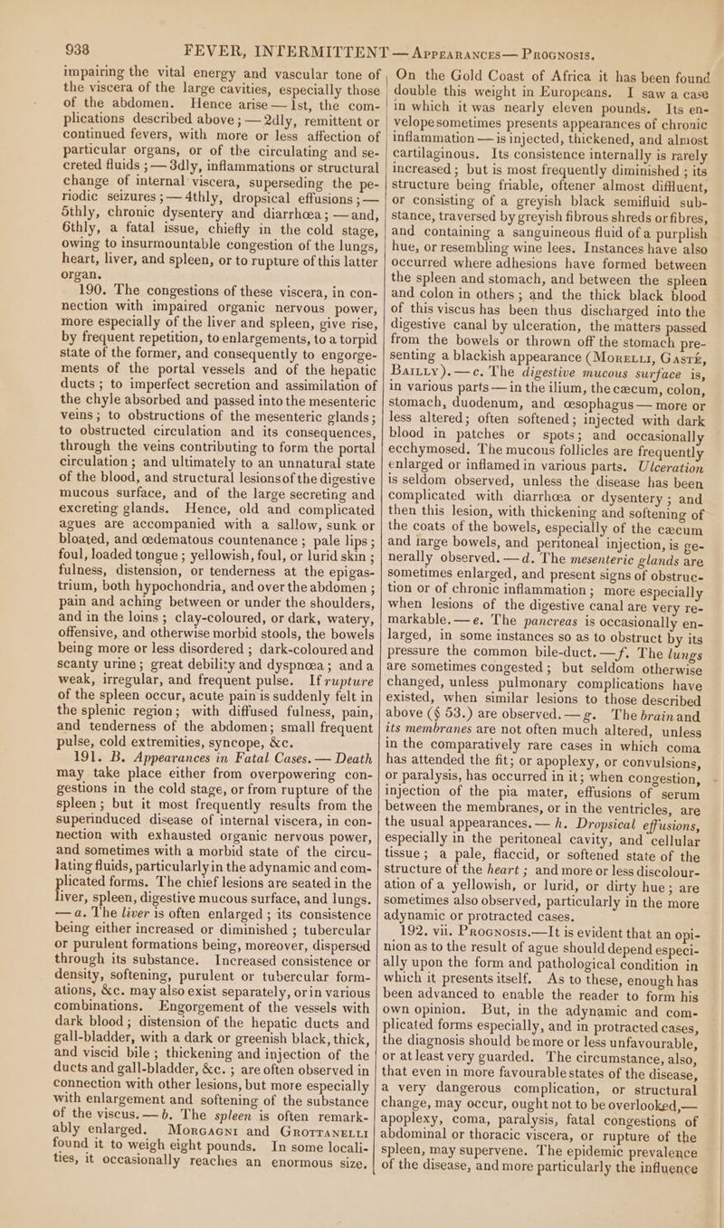 impairing the vital energy and vascular tone of the viscera of the large cavities, especially those of the abdomen. Hence arise — lst, the com- plications described above ; — 2dly, remittent or continued fevers, with more or less affection of particular organs, or of the circulating and se- creted fluids ; — 3dly, inflammations or structural change of internal viscera, superseding the pe- riodic seizures ;—4thly, dropsical effusions ; — Sthly, chronic dysentery and diarrhoea; —and, Gthly, a fatal issue, chiefly in the cold stage, owing to insurmountable congestion of the lungs, heart, liver, and spleen, or to rupture of this latter organ. 190. The congestions of these viscera, in con- nection with impaired organic nervous power, more especially of the liver and spleen, give rise, by frequent repetition, to enlargements, to a torpid state of the former, and consequently to engorge- ments of the portal vessels and of the hepatic ducts ; to imperfect secretion and assimilation of the chyle absorbed and passed into the mesenteric veins ; to obstructions of the mesenteric glands; to obstructed circulation and its consequences, through the veins contributing to form the portal circulation ; and ultimately to an unnatural state of the blood, and structural lesions of the digestive mucous surface, and of the large secreting and excreting glands. Hence, old and complicated agues are accompanied with a sallow, sunk or bloated, and cedematous countenance ; pale lips ; foul, loaded tongue ; yellowish, foul, or lurid skin ; fulness, distension, or tenderness at the epigas- trium, both hypochondria, and over the abdomen ; pain and aching between or under the shoulders, and in the loins ; clay-coloured, or dark, watery, offensive, and otherwise morbid stools, the bowels being more or less disordered ; dark-coloured and scanty urine; great debility and dyspnoea; anda weak, irregular, and frequent pulse. If rupture of the spleen occur, acute pain is suddenly felt in the splenic region; with diffused fulness, pain, and tenderness of the abdomen; small frequent pulse, cold extremities, syncope, &amp;c. 191. B. Appearances in Fatal Cases. — Death may take place either from overpowering con- gestions in the cold stage, or from rupture of the spleen; but it most frequently results from the superinduced disease of internal viscera, in con- nection with exhausted organic nervous power, and sometimes with a morbid state of the circu- lating fluids, particularly in the adynamic and com- plicated forms. The chief lesions are seated in the liver, spleen, digestive mucous surface, and lungs. —a. The liver is often enlarged ; its consistence being either increased or diminished ; tubercular or purulent formations being, moreover, dispersed through its substance. Increased consistence or density, softening, purulent or tubercular form- ations, &amp;c. may also exist separately, or in various combinations. Engorgement of the vessels with dark blood ; distension of the hepatic ducts and gall-bladder, with a dark or greenish black, thick, and viscid bile ; thickening and injection of the ducts and gall-bladder, &amp;c. ; are often observed in connection with other lesions, but more especially with enlargement and softening of the substance of the viscus. —b. The spleen is often remark- ably enlarged. Morcacnr and GrorraneLii found it to weigh eight pounds. In some locali- ties, it occasionally reaches an enormous size, On the Gold Coast of Africa it has been found double this weight in Europeans. I saw a case in which it was nearly eleven pounds. Its en- velopesometimes presents appearances of chronic inflammation — is injected, thickened, and almost cartilaginous. Its consistence internally is rarely increased ; but is most frequently diminished ; its structure being friable, oftener almost diffluent, or consisting of a greyish black semifluid sub- stance, traversed by greyish fibrous shreds or fibres, and containing a sanguineous fluid of a purplish hue, or resembling wine lees. Instances have also occurred where adhesions have formed between the spleen and stomach, and between the spleen and colon in others; and the thick black blood of this viscus has been thus discharged into the digestive canal by ulceration, the matters passed from the bowels or thrown off the stomach pre- senting a blackish appearance (Moretu, Gasré, Bartiy).—c. The digestive mucous surface is, in various parts — in the ilium, the cecum, colon, stomach, duodenum, and cesophagus — more or less altered; often softened; injected with dark blood in patches or spots; and occasionally ecchymosed. The mucous follicles are frequently enlarged or inflamed in various parts. Ulceration is seldom observed, unless the disease has been complicated with diarrhcea or dysentery ; and then this lesion, with thickening and softening of the coats of the bowels, especially of the cecum and targe bowels, and peritoneal injection, is ge- nerally observed. —d. The mesenteric glands are sometimes enlarged, and present signs of obstruc- tion or of chronic inflammation; more especially when lesions of the digestive canal are very re- markable.—e. The pancreas is occasionally en- larged, in some instances so as to obstruct by its pressure the common bile-duct.—f. The lung's are sometimes congested ; but seldom otherwise changed, unless pulmonary complications have existed, when similar lesions to those described above (§ 53.) are observed.—g. The brainand its membranes are not often much altered, unless in the comparatively rare cases in which coma has attended the fit; or apoplexy, or convulsions, or paralysis, has occurred in it; when congestion, injection of the pia mater, effusions of serum between the membranes, or in the ventricles, are the usual appearances. — h. Dropsical effusions, especially in the peritoneal cavity, and cellular tissue; a pale, flaccid, or softened state of the structure of the heart ; and more or less discolour- ation of a yellowish, or lurid, or dirty hue; are sometimes also observed, particularly in the more adynamic or protracted cases. 192. vil. Procnosis.—It is evident that an Opi- nion as to the result of ague should depend especi- ally upon the form and pathological condition in which it presents itself. As to these, enough has been advanced to enable the reader to form his own opinion. But, in the adynamic and com- plicated forms especially, and in protracted cases, the diagnosis should be more or less unfavourable, or atleast very guarded. The circumstance, also, that even in more favourable states of the disease, a very dangerous complication, or structural change, may occur, ought not to be overlooked,— apoplexy, coma, paralysis, fatal congestions of abdominal or thoracic viscera, or rupture of the spleen, may supervene. The epidemic prevalence of the disease, and more particularly the influence