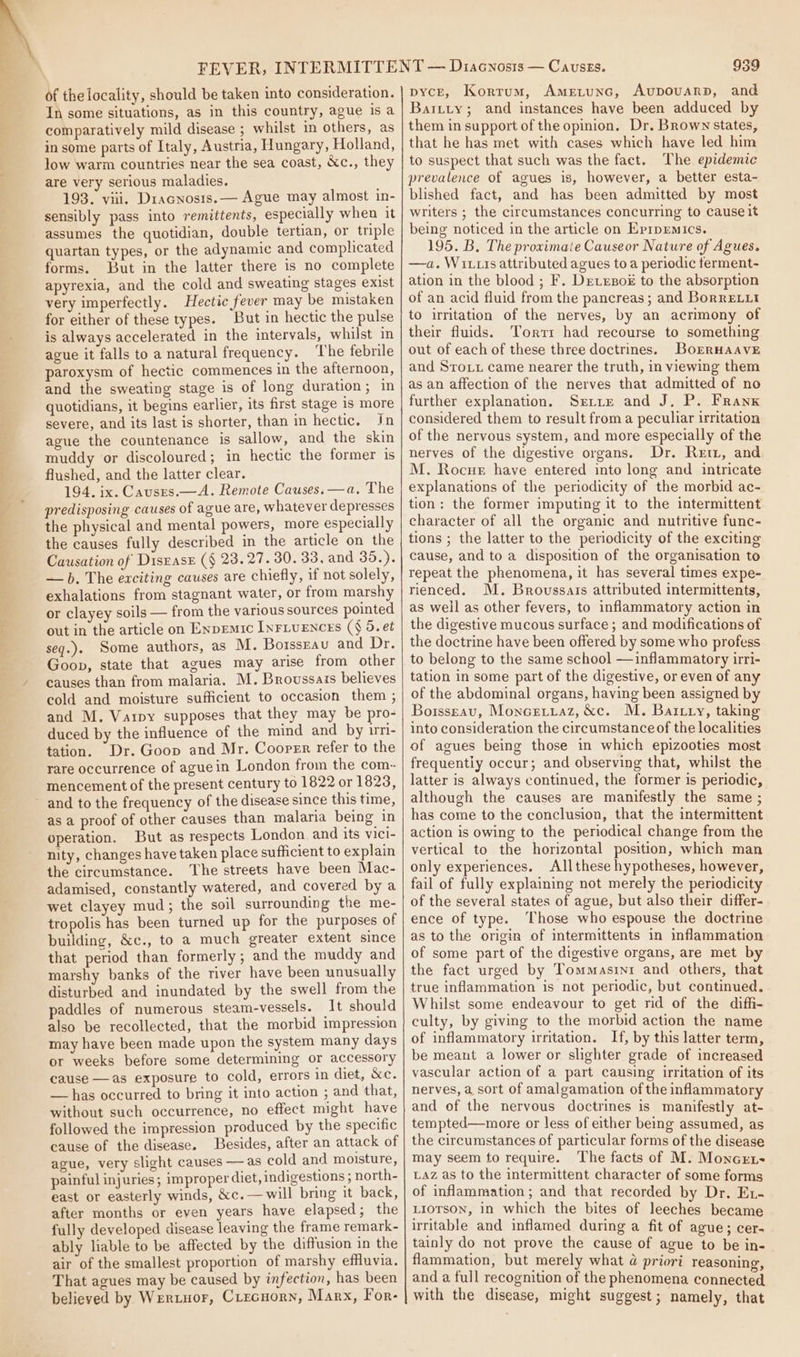 ie eee ee ee ee ee ee + SE ad of the locality, should be taken into consideration. In some situations, as in this country, ague is a comparatively mild disease ; whilst in others, as in some parts of Italy, Austria, Hungary, Holland, low warm countries near the sea coast, &amp;c., they are very serious maladies. 193. viii. Dracnosis.— Ague may almost in- sensibly pass into remittents, especially when it assumes the quotidian, double tertian, or triple quartan types, or the adynamie and complicated forms. But in the latter there is no complete apyrexia, and the cold and sweating stages exist very imperfectly. Hectic fever may be mistaken for either of these types. But in hectic the pulse is always accelerated in the intervals, whilst in ague it falls to a natural frequency. ‘The febrile paroxysm of hectic commences in the afternoon, and the sweating stage is of long duration; in quotidians, it begins earlier, its first stage 1s more severe, and its last is shorter, than in hectic, in ague the countenance is sallow, and the skin muddy or discoloured; in hectic the former is flushed, and the latter clear. 194. ix. Causrs.—A. Remote Causes. —a. The predisposing causes of ague are, whatever depresses the physical and mental powers, more especially the causes fully described in the article on the Causation of Disrase (§ 23.27. 30. 33, and 35.). —b. The exciting causes are chiefly, if not solely, exhalations from stagnant water, or from marshy or clayey soils — from the various sources pointed out in the article on Enpemic InFLuENcEs ($ 5. et seq.). Some authors, as M. Boissrau and Dr. Goon, state that agues may arise from other causes than from malaria. M. Broussais believes cold and moisture sufficient to occasion them ; and M. Varpy supposes that they may be pro- duced by the influence of the mind and by im- tation. Dr. Goop and Mr. Cooper refer to the rare occurrence of aguein London from the com- mencement of the present century to 1822 or 1823, as a proof of other causes than malaria being in operation. But as respects London and its vici- nity, changes have taken place sufficient to explain the circumstance. The streets have been Mac- adamised, constantly watered, and covered by a wet clayey mud; the soil surrounding the me- tropolis has been turned up for the purposes of building, &amp;c., to a much greater extent since that period than formerly; and the muddy and marshy banks of the river have been unusually disturbed and inundated by the swell from the paddles of numerous steam-vessels. It should also be recollected, that the morbid impression may have been made upon the system many days or weeks before some determining or accessory cause —as exposure to cold, errors in diet, &amp;c. — has occurred to bring it into action ; and that, without such occurrence, no effect might have followed the impression produced by the specific cause of the disease. Besides, after an attack of ague, very slight causes — as cold and moisture, painful injuries; improper diet, indigestions ; north- east or easterly winds, &amp;c.—will bring it back, after months or eyen years have elapsed; the fully developed disease leaving the frame remark- ably liable to be affected by the diffusion in the air of the smallest proportion of marshy effluvia. That agues may be caused by infection, has been believed by Wertuor, CircHorn, Marx, For- 939 pycE, Korrum, AmEtuNnGc, Aupouvarp, and Baitty; and instances have been adduced by them in support of the opinion, Dr. Brown states, that he has met with cases which have led him to suspect that such was the faet. The epidemic prevalence of agues is, however, a better esta- blished fact, and has been admitted by most writers ; the circumstances concurring to cause it being noticed in the article on Evrpemics. 195. B, The proximate Causeor Nature of Agues. —a. Wi111s attributed agues to a periodic terment- ation in the blood ; F. Dre vesox to the absorption of an acid fluid from the pancreas; and Borre.ut to irritation of the nerves, by an acrimony of their fluids. Torrr had recourse to something out of each of these three doctrines. BorrHaave and Srotu came nearer the truth, in viewing them as an affection of the nerves that admitted of no further explanation. Srtre and J, P. Frank considered them to result from a peculiar irritation of the nervous system, and more especially of the nerves of the digestive organs. Dr. Rett, and M. Rocue have entered into long and intricate explanations of the periodicity of the morbid ac- tion: the former imputing it to the intermittent character of all the organic and nutritive func- tions ; the latter to the periodicity of the exciting cause, and to a disposition of the organisation to repeat the phenomena, it has several times expe- rienced. M. Brovssats attributed intermittents, as well as other fevers, to inflammatory action in the digestive mucous surface ; and modifications of the doctrine have been offered by some who profess to belong to the same school —inflammatory irri- tation in some part of the digestive, or even of any of the abdominal organs, having been assigned by Borsseau, Moncetraz, &amp;c. M. Batty, taking into consideration the circumstance of the localities of agues being those in which epizooties most frequentiy occur; and observing that, whilst the latter is always continued, the former is periodic, although the causes are manifestly the same ; has come to the conclusion, that the intermittent action is owing to the periodical change from the vertical to the horizontal position, which man only experiences. Allthese hypotheses, however, fail of fully explaining not merely the periodicity of the several states of ague, but also their differ- ence of type. Those who espouse the doctrine as to the origin of imtermittents in inflammation of some part of the digestive organs, are met by the fact urged by Tommasini and others, that true inflammation is not periodic, but continued, Whilst some endeavour to get rid of the diffi- culty, by giving to the morbid action the name of inflammatory irritation. If, by this latter term, be meant a lower or slighter grade of increased vascular action of a part causing irritation of its nerves, a sort of amalgamation of the inflammatory and of the nervous doctrines is manifestly at- tempted—more or less of either being assumed, as the circumstances of particular forms of the disease may seem to require. The facts of M. Moncrt- LAz as to the intermittent character of some forms of inflammation; and that recorded by Dr. Ex. LioTson, in which the bites of leeches became irritable and inflamed during a fit of ague; cer- tainly do not prove the cause of ague to be in- flammation, but merely what @ priori reasoning, and a full recogmition of the phenomena connected with the disease, might suggest; namely, that