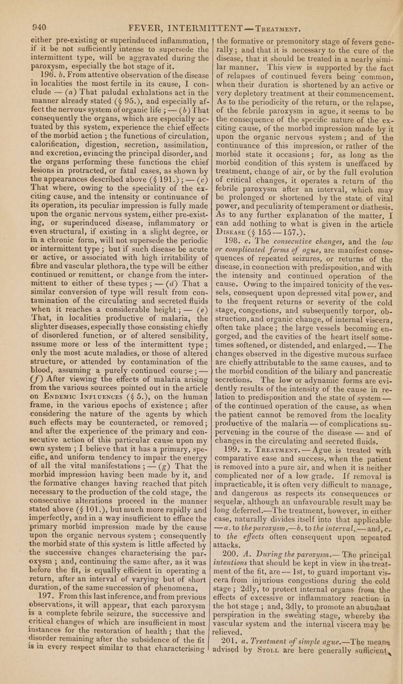 either pre-existing or superinduced inflammation, if it be not sufficiently intense to supersede the intermittent type, will be aggravated during the paroxysm, especially the hot stage of it. 196. b. From attentive observation of the disease in localities the most fertile in its cause, I con- clude — (a) That paludal exhalations act in the manner already stated (§ 95.), and especially af- fect the nervous system of organic life ; — (b) That consequently the organs, which are especially ac- tuated by this system, experience the chief effects of the morbid action ; the functions of circulation, calorification, digestion, secretion, assimilation, and excretion, evincing the principal disorder, and the organs performing these functions the chief lesions in protracted, or fatal cases, as shown b the appearances described above (§ 191.) ; — (c) That where, owing to the speciality of the ex- citing cause, and the intensity or continuance of its operation, its peculiar impression is fully made upon the organic nervous system, either pre-exist- ing, or superinduced disease, inflammatory or even structural, if existing in a slight degree, or in a chronic form, will not supersede the periodic or intermittent type ; but if such disease be acute or active, or associated with high irritability of fibre and vascular plethora, the type will be either continued or remittent, or change from the inter- mittent to either of these types ;——(d) That a similar conversion of type will result from con- tamination of the circulating and secreted fluids when it reaches a considerable height ; — (e) That, in localities productive of malaria, the slighter diseases, especially those consisting chiefly of disordered function, or of altered sensibility, assume more or less of the intermittent type; only the most acute maladies, or those of altered structure, or attended by contamination of the blood, assuming a purely continued course ; — (f) After viewing the effects of malaria arising from the various sources pointed out in the article on Enpemic Inrivences (§ 5.), on the human frame, in the various epochs of existence ; after considering the nature of the agents by which such effects may be counteracted, or removed; and after the experience of the primary and con- secutive action of this particular cause upon my own system ; I believe that it has a primary, spe- cific, and uniform tendency to impair the energy of all the vital manifestations ;—(g) That the morbid impression having been made by it, and the formative changes having reached that pitch necessary to the production of the cold stage, the consecutive alterations proceed in the manner stated above (§ 101.), but much more rapidly and imperfectly, and in a way insufficient to efface the primary morbid impression made by the cause upon the organic nervous system ; consequentl the morbid state of this system is little affected by the successive changes characterising the par- oxysm ; and, continuing the same after, as it was before the fit, is equally efficient in operating a return, after an interval of varying but of short duration, of the same succession of phenomena, 197. From this last inference, and from previous observations, it will appear, that each paroxysm is a complete febrile seizure, the successive and critical changes of which are insufficient in most instances for the restoration of health; that the disorder remaining after the subsidence of the fit 1g in every respect similar to that characterising the formative or premonitory stage of fevers gene- rally ; and that it is necessary to the cure of the disease, that it should be treated in a nearly simi- lar manner. This view is supported by the fact of relapses of continued fevers being common, when their duration is shortened by an active or very depletory treatment at their commencement. As to the periodicity of the return, or the relapse, of the febrile paroxysm in ague, it seems to be the consequence of the specific nature of the ex- citing cause, of the morbid impression made by it upon the organic nervous system; and of the continuance of this impression, or rather of the morbid state it occasions; for, as long as the morbid condition of this system is uneffaced by treatment, change of air, or by the full evolution of critical changes, it operates a return of the febrile paroxysm after an interval, which may be prolonged or shortened by the state of vital power, and peculiarity of temperament or diathesis. As to any further explanation of the matter, I can add nothing to what is given in the article Disease (§ 155 — 157.). 198. c. The consecutive changes, and the low or complicated forms of ague, are manifest conse- quences of repeated seizures, or returns of the disease, in connection with predisposition, and with the intensity and continued operation of the cause. Owing to the impaired tonicity of the ves- sels, consequent upon depressed vital power, and to the frequent returns or severity of the cold stage, congestions, and subsequently torpor, ob- struction, and organic change, of internal viscera, often take place; the large vessels becoming en- gorged, and the cavities of the heart itself some- times softened, or distended, and enlarged. — The changes observed in the digestive mucous surface are chiefly attributable to the same causes, and to the morbid condition of the biliary and pancreatic secretions. The low or adynamic forms are evi- dently results of the intensity of the cause in re- lation to predisposition and the state of system — of the continued operation of the cause, as when the patient cannot be removed from the locality productive of the malaria — of complications su- pervening in the course of the disease — and of changes in the circulating and secreted fluids. 199. x. Treatment. — Ague is treated with comparative ease and success, when the patient is removed into a pure air, and when it is neither complicated nor of a low grade. If removal is impracticable, it is often very difficult to manage, and dangerous as respects its consequences or sequel, although an unfavourable result may be long deferred.—The treatment, however, in either: case, naturally divides itself into that applicable: —-a.to the paroxysm,—b. to the interval,—and,.c:. to the effects often consequent upon repeated attacks. 200. A. During the parorysm.— The principal. intentions that should be kept in view in thetreat- ment of the fit, are —- Ist, to guard important vis- cera from injurious congestions during the-eold stage; 2dly, to protect internal organs: from, the effects of excessive or inflammatory reactiom in the hot stage ; and, 3dly, to promote an abundant perspiration in the sweating stage, whereby the | vascular system and the internal viscera may be relieved, : 201. a. Treatment of simple ague.-—The meang advised by Srout are here generally sufficient,