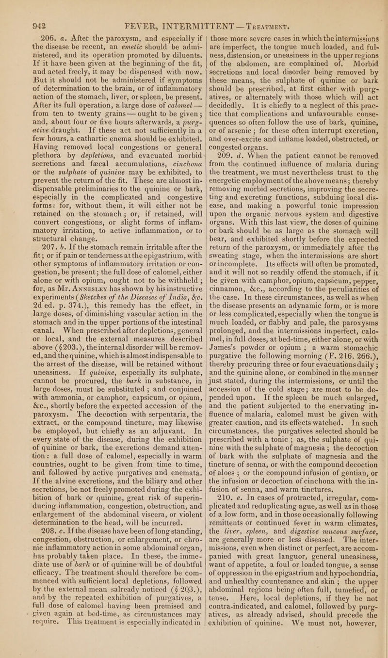 206. a. After the paroxysm, and especially if the disease be recent, an emetic should be admi- nistered, and its operation promoted by diluents. If it have been given at the beginning of the fit, and acted freely, it may be dispensed with now. But it should not be administered if symptoms of determination to the brain, or of inflammatory action of the stomach, liver, or spleen, be present. After its full operation, a large dose of calomel — from ten to twenty grains—- ought to be given; and, about four or five hours afterwards, a purg- ative draught. If these act not sufficiently in a few hours, a cathartic enema should be exhibited. Having removed local congestions or general plethora by depletions, and evacuated morbid secretions and fecal accumulations, cinchona or the sulphate of quinine may be exhibited, to prevent the return of the fit. These are almost in- dispensable preliminaries to the quinine or bark, especially in the complicated and _ congestive forms: for, without them, it will either not be retained on the stomach; or, if retained, will convert congestions, or slight forms of inflam- matory irritation, to active inflammation, or to structural change. 207. b. If the stomach remain irritable after the fit; or if pain or tenderness at the epigastrium, with other symptoms of inflammatory irritation or con- gestion, be present; the full dose of calomel, either alone or with opium, ought not to be withheld ; for, as Mr. Awnestezy has shown by his instructive experiments (Sketches of the Diseases of India, &amp;c. 2d ed. p. 374.), this remedy has the effect, in large doses, of diminishing vascular action in the stomach and in the upper portions of the intestinal canal. When prescribed after depletions, general or local, and the external measures described above (§203.), the internal disorder will be remov- ed, and the quinine, which isalmost indispensable to the arrest of the disease, will be retained without uneasiness. If quinine, especially its sulphate, cannot be procured, the bark in substance, in large doses, must be substituted ; and conjoined with ammonia, or camphor, capsicum, or opium, &amp;c., shortly before the expected accession of the paroxysm. The decoction with serpentaria, the extract, or the compound tincture, may likewise be employed, but chiefly as an adjuvant. In every state of the disease, during the exhibition of quinine or bark, the excretions demand atten- tion: a full dose of calomel, especially in warm countries, ought to be given from time to time, and followed by active purgatives and enemata. If the alvine excretions, and the biliary and other secretions, be not freely promoted during the exhi- bition of bark or quinine, great risk of superin- ducing inflammation, congestion, obstruction, and enlargement of the abdominal viscera, or violent determination to the head, will be incurred. 208. c. If the disease have been of long standing, congestion, obstruction, or enlargement, or chro- nic inflammatory action in some abdominal organ, has probably taken place. In these, the imme- diate use of bark or of quinine will be of doubtful efficacy. The treatment should therefore be com- menced with sufficient local depletions, followed by the external mean salready noticed (§ 203.), and by the repeated exhibition of purgatives, a full dose of calomel having been premised and - given again at bed-time, as circumstances may require. This treatment is especially indicated in those more severe cases in which the intermission are imperfect, the tongue much loaded, and ful- ness, distension, or uneasiness in the upper regions of the abdomen, are complained of. Morbid secretions and lecal disorder being removed by these means, the sulphate of quinine or bark should be prescribed, at first either with purg- atives, or alternately with those which will act decidedly. It is chiefly to a neglect of this prac- tice that complications and unfavourable conse- quences so often follow the use of bark, quinine, or.of arsenic ; for these often interrupt excretion, and over-excite and inflame loaded, obstructed, or congested organs. 209. d. When the patient cannot be removed from the continued influence of malaria during the treatment, we must nevertheless trust to the energetic employment of the above means; thereby removing morbid secretions, improving the secre- ting and excreting functions, subduing local dis- ease, and making a powerful tonic impression upon the organic nervous system and digestive organs. With this last view, the doses of quinine or bark should be as large as the stomach will bear, and exhibited shortly before the expected return of the paroxysm, or immediately after the sweating stage, when the intermissions are short orincomplete. Its effects will often be promoted, and it will not so readily offend the stomach, if it be given with camphor, opium, capsicum, pepper, cinnamon, &amp;c., according to the peculiarities of the case. In these circumstances, as well as when the disease presents an adynamic form, or is more or less complicated, especially when the tongue is much loaded, or flabby and pale, the paroxysms prolonged, and the intermissions imperfect, calo- mel, in full doses, at bed-time, either alone, or with James’s powder or opium ; a warm stomachic purgative the following morning (F. 216. 266.), thereby procuring three or four evacuations daily ; and the quinine alone, or combined in the manner just stated, during the intermissions, or until the accession of the cold stage; are most to be de- pended upon. Ifthe spleen be much enlarged, and the patient subjected to the enervating in- fluence of malaria, calomel must be given with greater caution, and its effects watched. In such circumstances, the purgatives selected should be prescribed with a tonic ; as, the sulphate of qui- nine with the sulphate of magnesia; the decoction of bark with the sulphate of magnesia and the tincture of senna, or with the compound decoction of aloes ; or the compound infusion of gentian, or the infusion or decoction of cinchona with the in- fusion of senna, and warm tinctures. 210. e. In cases of protracted, irregular, com- plicated and reduplicating ague, as well asin those of a low form, and in those occasionally following remittents or continued fever in warm climates, the liver, spleen, and digestive mucous surface, are generally more or less diseased. The inter- missions, even when distinct or perfect, are accom- panied with great languor, general uneasiness, want of appetite, a foul or loaded tongue, a sense of oppression in the epigastrium and hypochondria, and unhealthy countenance and skin ;_ the upper abdominal regions being often full, tumefied, or tense. Here, local depletions, if they be not contra-indicated, and calomel, followed by purg- atives, as already advised, should precede the exhibition of quinine. We must not, however,