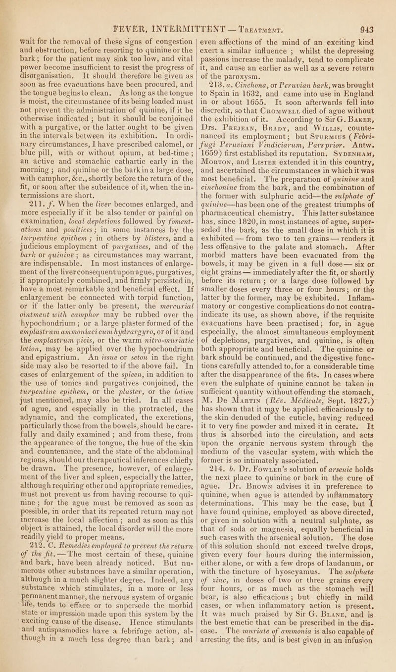 a Wait for the removal of these signs of congestion and ebstruction, before resorting to quinine or the bark; for the patient may sink too low, and vital power become insufficient to resist the progress of disorganisation. It should therefore be given as soon as free evacuations have been procured, and the tongué beginsto clean. As long as the tongue is moist, the citcumstance of its being loaded must not prevent the administration of quinine, if it be otherwise indicated ; but it should be conjoined with a purgative, or the latter ought to be given in the intervals between its exhibition. In ordi- nary circtimstances, I have prescribed calomel, or blue pill, with or without opium, at bed-time ; an active and stomachic cathartic early in the morning ; and quinine or the barkina large dose, with camphor, &amp;c., shortly before the return of the fit, or soon after the subsidence of it, when the in- termissions are short. 211. f. When the liver becomes enlarged, and more especially if it be also tender or painful on examination, local depletions followed by foment- ations and poultices; in some instances by the turpentine epithem ; in others by blisters, and a judicious employment of purgatives, and of the bark or quinine ; as circumstances may warrant, are indispensable. In most instances of enlarge- ment of the liverconsequent upon ague, purgatives, if appropriately combined, and firmly persisted in, have a most remarkable and beneficial effect. If enlargement be connected with torpid function, or if the latter only be present, the mercurial ointment with camphor may be rubbed over the hypochondrium ; or a large plaster formed of the emplastrum ammoniaci cum hydrargyro, or of it and the emplastrum picis, or the warm nitro-muriatic lotion, may be applied over the hypochondrium and epigastrium, An issue or seton in the right side may also be resorted to if the above fail. In cases of enlargement of the spleen, in addition to the use of tonics and purgatives conjoined, the turpentine epithem, or the plaster, or the lotion just mentioned, may also be tried. In all cases of ague, and especially in the protracted, the adynamic, and the complicated, the excretions, particularly those from the bowels, should be care- fully and daily examined ; and from these, from the appearance of the tongue, the hue of the skin and countenance, and the state of the abdominal regions, should our therapeutical inferences chiefly be drawn. The presence, however, of enlarge- ment of the liver and spleen, especially the latter, although requiring other and appropriate remedies, must not prevent us from having recourse to qui- nine ; for the ague must be removed as soon as possible, in order that its repeated return may not Increase the local affection; and as soon as this object is attained, the local disorder will the more readily yield to proper means. 212. C. Remedies employed to prevent the return of the fit.—The most certain of these, quinine and bark, have been already noticed. But nu- merous other substances have a similar operation, although in a much slighter degree. Indeed, any substance which stimulates, in a more or less gO manner, the nervous system of organic ife, tends to efface or to supersede the morbid State or impression made upon this system by the exciting cause of the disease. Hence stimulants though in a much less degree than bark; and 943 even affections of the mind of an exciting kind exert a similar influence ; whilst the depressing passions increase the malady, tend to complicate it, and cause an earlier as well as a severe return of the paroxysm. 213. a. Cinchona, or Peruvian bark, was brought to Spain in 1632, and came into use in England in or about 1655. It soon afterwards fell into discredit, sothat Cromwext died of ague without the exhibition of it. According to Sir G. Baxzr, Drs. Presjzan, Brapy, and Wru.is, counte- nanced its employment; but Srurmuvs ( Febri- fugi Peruviani Vindiciarum, Pars prior. Antw. 1659) first established its reputation. SypENHAM, Morton, and Lisrer extended it in this country, and ascertained the circumstances in which it was most beneficial. The preparation of quinine and cinchonine from the bark, and the combination of the former with sulphuric acid—the sulphate of quinine—has been one of the greatest triumphs of pharmaceutical chemistry, ‘This latter substance has, since 1820, in most instances of ague, super- seded the bark, as the small dose in which it is exhibited — from two to ten grains — renders it less offensive to the palate and stomach. After morbid matters have been evacuated from the bowels, it may be given in a full dose— six or eight grains — immediately after the fit, or shortly before its return ; or a large dose followed by smaller doses every three or four hours; or the latter by the former, may be exhibited. Inflam- matory or congestive complications do not contra- indicate its use, as shown above, if the requisite evacuations have been practised; for, in ague especially, the almost simultaneous employment of depletions, purgatives, and quinine, is often both appropriate and beneficial. The quinine or bark should be continued, and the digestive func- tions carefully attended to, for a considerable time after the disappearance of the fits. In cases where even the sulphate of quinine cannot be taken in sufficient quantity without offending the stomach, M. De Martin (Rév. Médicale, Sept. 1827.) has shown that it may be applied efficaciously to the skin denuded of the cuticle, having reduced it to very fine powder and mixed it in cerate. It thus is absorbed into the circulation, and acts upon the organic nervous system through the medium of the vascular system, with which the former is so intimately associated. 214. b. Dr. Fowxer’s solution of arsenic holds the next place to quinine or bark in the cure of ague. Dr. Brown advises it in preference to quinine, when ague is attended by inflammatory determinations. This may be the case, but I have found quinine, employed as above directed, or given in solution with a neutral sulphate, as that of soda or magnesia, equally beneficial in such cases with the arsenical solution. The dose of this solution should not exceed twelve drops, given every four hours during the intermission, either alone, or with a few drops of laudanum, or with the tincture of hyoscyamus. The sulphate of zinc, in doses of two or three grains every four hours, or as much as the stomach will bear, is also efficacious; but chiefly in mild cases, or when inflammatory action is present. It was much praised by Sir G. Brians, and is the best emetic that can be prescribed in the dis- ease. ‘The muriate of ammonia is also capable of arresting the fits, and is best given in an infusion