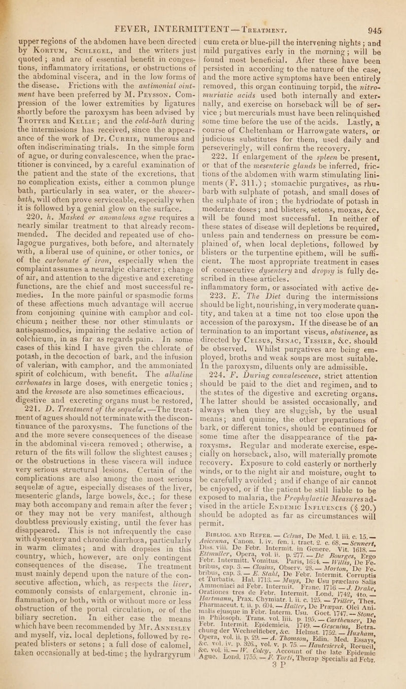 upper regions of the abdomen have been directed by Korrum, Scurecer, and the writers just quoted ; and are of essential benefit in conges- tions, inflammatory irritations, or obstructions of the abdominal viscera, and in the low forms of the disease. Frictions with the antimonial oint- ment have been preferred by M. Pzysson. Com- pression of the lower extremities by ligatures shortly before the paroxysm has been advised by Trotrer and Ketrre; and the cold-bath during the intermissions has received, since the appear- ance of the work of Dr. Curriz, numerous and often indiscriminating trials. In the simple form of ague, or during convalescence, when the prac- tilioner is convinced, by a careful examination of the patient and the state of the excretions, that no complication exists, either a common plunge bath, particularly in sea water, or the shower- bath, will often prove serviceable, especially when it is followed bya genial glow on the surface. 220. h. Masked or anomalous ague requires a nearly similar treatment to that already recom- mended. The decided and repeated use of cho- lagogue purgatives, both before, and alternately with, a liberal use of quinine, or other tonics, or of the carbonate of iron, especially when the complaint assumes a neuralgic character; change of air, and attention to the digestive and excreting functions, are the chief and most successful re- medies. In the more painful or spasmodic forms of these affections much advantage will accrue from conjoining quinine with camphor and col- chicum ; neither these nor other stimulants or antispasmodics, impairing the sedative action of colchicum, in as far as regards pain. In some cases of this kind I have given the chlorate of potash, in the decoction of bark, and the infusion of valerian, with camphor, and the ammoniated spirit of colchicum, with benefit. The alkaline carbonates in large doses, with energetic tonics ; and the kreosote are also sometimes efficacious. digestive and excreting organs must be restored, 221. D. Treatment of the sequele.—The treat- ment of agues should not terminate with the discon- tinuance of the paroxysms. The functions of the and the more severe consequences of the disease in the abdominal viscera removed ; otherwise, a return of the fits will follow the slightest causes ; or the obstructions in these viscera will induce very serious structural lesions. Certain of the complications are also among the most serious sequele of ague, especially diseases of the liver, mesenteric glands, large bowels, &amp;c.; for these may both accompany and remain after the fever ; or they may not be very manifest, although doubtless previously existing, until the fever has disappeared. ‘This is not infrequently the case with dysentery and chronic diarrhoea, particularly in warm climates; and with dropsies in this country, which, however, are only contingent consequences of the disease. The treatment must mainly depend upon the nature of the con- secutive affection, which, as respects the liver, commonly consists of enlargement, chronic in- flammation, or both, with or without more or less obstruction of the portal circulation, or of the biliary secretion. which have been recommended by Mr, Annestry and myself, viz. local depletions, followed by re- peated blisters or setons; a full dose of calomel, taken occasionally at bed-time ; the hydrargyrum 945 cum creta or blue-pill the intervening nights ; and mild purgatives early in the morning; will be found most beneficial. After these have been persisted in according to the nature of the case, and the more active symptoms have been entirely removed, this organ continuing torpid, the nitro- muriatic acids used both internally and exter- nally, and exercise on horseback will be of ser- vice ; but mercurials must have been relinquished some time before the use of the acids. Lastly, a course of Cheltenham or Harrowgate waters, or judicious substitutes for them, used daily and perseveringly, will confirm the recovery. 222. If enlargement of the spleen be present, or that of the mesenteric glands be inferred, fric- tions of the abdomen with warm stimulating lini- ments (F, 311.) ; stomachic purgatives, as rhu- barb with sulphate of potash, and small doses of the sulphate of iron; the hydriodate of potash in moderate doses; and blisters, setons, moxas, &amp;c. will be found most successful. In neither of these states of disease will depletions be required, unless pain and tenderness on pressure be com- plained of, when local depletions, followed by blisters or the turpentine epithem, will be sufh- cient. The most appropriate treatment in cases of consecutive dysentery and dropsy is fully de- scribed in these articles. inflammatory form, or associated with active de- 223. E. The Diet during the intermissions should be light, nourishing, in very moderate quan- tity, and taken at a time not too close upon the accession of the paroxysm. If the disease be of an termination to an important viscus, abstinence, as directed by Crrsus, Srnac, Tessier, &amp;c. should be observed. Whilst purgatives are being em- ployed, broths and weak soups are most suitable. In the paroxysm, diluents only are admissible. 224, F. During convalescence, strict attention should be paid to the diet and regimen, and to the states of the digestive and excreting organs. The latter should be assisted occasionally, and always when they are slugeish, by the usual means; and quinine, the other preparations of bark, or different tonics, should be continued for roxysms. Regular and moderate exercise, espe- cially on horseback, also, will materially promote recovery. Exposure to cold easterly or northerly winds, or to the night air and moisture, ought to be carefully avoided ; and if change of air cannot be enjoyed, or if the patient be still liable to be exposed to malaria, the Prophylactic Measures ad- vised in the article Enpemic Inrivences (§ 20.) should be adopted as far as circumstances will permit. Bip.iog. AND REFER. — Celsus, De Med. 1. iii. c. 15.— Avicenna, Canon, 1. iv. fen. i. tract. 2. ¢. 68. — Sennert, Diss. viii. De Febr. Intermit. in Genere. Vit. 1618. — Eittmuller, Opera, vol. ii. p. 277. ~ De Bourges, Ergo Febr. Intermitt. Vomitus. Paris, 1624, — Willés, De Fe- bribus, cap. 3.— Closius, Observ. 28, — Morton, De Fe- bribus, cap. 3.— H. Stahl, De Febr. Intermit, Corruptis et Turbatis. Hal. 1713.— Muys, De Usu preclaro Salis Ammoniaci ad Febr. Intermit. Franc. 1716,— J. Drake, Orationes tres de Febr. Intermit. Lond. 1742, 4to, — Hartmann, Prax. Chymiatr. 1. ii. c. 125, — Triller, Thes. Pharmaceut. t. ii. p. 604. — Haller, De Prepar. Olei Ani- Goet. 1747. —~ Stone, in Philosoph. Trans. vol. liii. p 195. — Cartheuser, De Febr. Intermit. Epidemicis. 1749, — Gesenius, Betra- chung der Wechselfieber, &amp;c. Helmst. 1752. — Huxham, Opera, vol. ii. p. 29. — A. Thomson, Edin. Med. Essays, &amp;c, vol. iv, p. 326., vol. v. p. 75. — Hautesierck, Recueil, &amp;e. vol. ii.— WV. Coley, Account of the late Epidemic Ague, Lond, 1755.—/. ae Therap Specialis ad Feby,