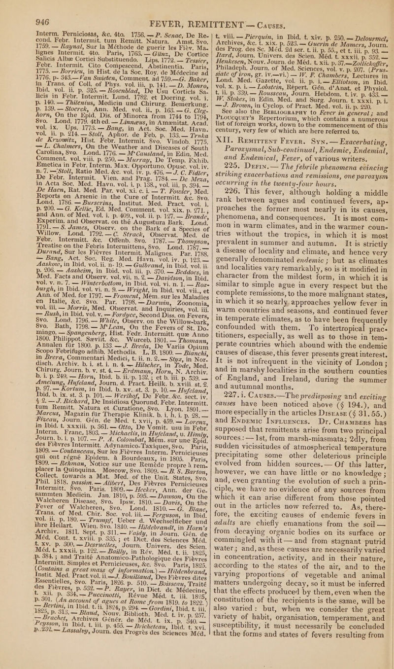 Interm. Perniciosas, &amp;c. 4to. 1756.— P. Senac, De Re- cond, Febr. Intermit. tum Remitt. Natura. Amst. 8vo. 1759. — Raynal, Sur la Méthode de guerir les Fiév. Ma- lignes Intermit. 4to. Paris, 1763.— Giinz, De Cortice Salicis Albz Cortici Substituendo, Lips, 1772. — Tessier, Febr. Intermit. Cito Compescend. Abstinentia. Paris, 1775. — Borrieu, in Hist. de la Soc. Roy. de Médecine ad 1776. p- 343.—Van Swieten, Comment. ad 759.—G. Baker, in Trans. of Coll. of Phys. vol. iii. p. 141. — D. Monro, Thid. vol. ii, p. 525.— Rosenblad, De Usu Corticis Sa. licis in Febr. Intermit. Lund. 1782. et Doering. vol. i. p. 140. — Thilentus, Medicin und Chirurg. Bemerkung. p. 139. — Stoerck, Ann. Med. vol. ii. p. 163.—G. Cleg- horn, On the Epid. Dis. of Minorca from 1744 to 1794, 8vo. Lond. 1779. 4th ed. — Linneus, in Amenitat, Acad. vol. ix. Ups. 1773.— Bang, in Act. Soc. Med. Havn. vol. ii. p. 214. — Stoll, Aphor. de Feb. p. 133.— Trnka de Krxowitz, Hist. Febr. Intermit. 8vo. Vindob. 1775. — L. Chalmers, On the Weather and Diseases of South Carolina, 8vo. Lond. 1776. — M* Causland, in Edin, Med. Comment. vol. viii. p. 250. — Murray, De Temp. Exhib. Emetica in Febr. Interm. Max. Opportuno. Opuse. vol. iv. n. 7. —‘Stoll, Ratio Med. &amp;c. vol. iv. p. 476. —J. C. Fidler, De Febr. Intermit. Vien. and Prag. 1784. — De Meza, in Acta Soc, Med. Havn. vol. i. p. 138., vol. iii. p. 394. — De Haen, Rat. Med. Par. vol. xi. c. i. — T. Fowler, Med. Reports on Arsenic in the Cure of Intermitt. &amp;c. 8vo. Lond. 1786.— Burserius, Institut. Med. Pract. vol. i: Pp. 200. — G. Kellie, Ed. Med. Comment. vol. xix, AER and Ann. of Med. vol. i. p. 409., vol. ii. p. 127. — Brande, Experim. and Observat. on thé Augustura Bark. Lond. 1791. — S. James, Observ. on the Bark of a Species of Willow. Lond. 1792.—¢. Strack, Observat. Med. de Febr. Intermitt. &amp;c. Offenb. 8vo. 1787. — Thompson, Treatise on the Febris Intermittens, 8vo. Lond. 1787, — Durand, Sur les Fiévres Intermit. Malignes. Par. 1788. — Bang, Act. Sec. Reg. Med. Havn. vol. iv. p. 123.— Aaskow, in Ibid. vol. ii. n- 19. — Gulbrand, in Ibid. vol. ii. . 206. — Aasheim, in Ibid, vol. iii. p. 370. — Beddoes, in Med. Facts and Observ. vol. vii. n. 2. — Davidson, in Ibid. vol. v. n. 7. — Winterbottom, in Ibid. vol. vi. n. 1. — Rox- burgh, in Ibid. vol. vi. n, 9.— Wright, in Ibid. vol. vii., et Ann. of Med. for 1797. — Froment, Mém. sur les Maladies en Italie, &amp;c. 8vo. Par. 1798. — Darwin, Zoonomia, vol. iii. — Morris, Med. Observat. and Inquiries, vol. iii. — Rush, in Ibid, vol. v. — Fordyce, Second Diss. on Fevers, 8vo. Lond. 1796.— White, Observ. on the Willow-bark, 8vo. Bath, 1798.— M‘Lean, On the Fevers of St. Do. mingo. — Spangenberg, Hist. Fedr. Intermitt. que Anno 1800. Philippot. Seviit. &amp;c. Wurceb, 1801. — Thomann, Annalen fiir 1800. p. 133.—J. Breda, De Variis Opium Scopo Febrifugo adhib. Methodis. L. B. 1800. — Bianchi, in Brera, Commentari Medici, t. ii. n. 2.— Styx, in Nor- disch. Archiy. b. i. st. i. n. 4. — Hilscher, in Tode, Med. Chirurg. Journ. b. y, st. 4. — Erdmann, Horn, N. Archiv. b. i. p. 249. — Horn, Ibid. b. iip. 132.5 et b. iii. p. 539, — Amelung, Hufeland, Journ. d. Pract. Heilk. b. xviii. st. 2. p. 97.— Kortum, in Ibid. b. xv. st. 3. p. 10,.— Hufeland, Ibid. b. ix. st. 3. p. 101.— Werthof, De Febr. &amp;c. sect. iv. § 2. — J. Richard, De Insidiosa Quorund. Febr. Intermitt. tum Remitt. Natura et Curatione, 8vo. Lyon. 1801, — Marcus, Magazin fiir Therapie Klinik. b. i. h. i. p. 28, — Fizeau, Journ. Gén. de Med. t. xvii, p. 459. — Lorenz, in Ibid. t. xxxiii. p. 361. — Qtto, De Vomit. usu in Febr. Interm. Franc. 1803, — Michaelis, in Hufeland, u. Himly, Journ. b. i. p. 107. — P. A. Colombat, Mém. sur une Epid. des Fiévres Intermitt. Adynamico-Taxiques, 8vo. Paris, 1809. — Coutanceau, Sur les Fiévres Interm. Pernicieuses qui ont régné Epidem. a Bourdeaux, in 1805. Paris, 1809. — Rehman, Notice sur une Reméde propre a rem. placer la Quinquina. Moscow, 8vo. 1809. — B. S. Barton, Collect. towards a Mat. Med. of the Unit. States, 8vo. Phil. 1818. passim.— Alibert, Des Fievres Pernicieuses Intermitt. 8vo. Paris. 1809. — Hecker, Ann. der Ge- sammten Medicin. Jan. 1810, p. 595..— Dawson, On the Walcheren Disease, 8vo. Ipsw. 1810. — Davis, On the Fever of Walcheren, 8vo. Lond. 1810, — G. Blane, Trans. of Med. Chir. Soc. vol. ili. — Ferguson, in Ibid. vol. ii. p. 180, — Trumpf, Ueber d. Wechselfieber und ihre Heilart. Wien. 8vo. 1810. — Hildebrandt, in Horn’s Archiv. 1811. Sept. p. 311.— Vaidy, in Journ. Gén. de Méd. Cont. t. xviii. p. 335.; et Dict. des Sciences Méa. t. xv. p. 300. — Desruelles, Journ. Univers. des Scien. Méd. t. xxxii. p. 122. — Bailly, in Rév. Méd. t. ii. 1825, p. 384. ; and Traité Anatomico-Pathologique des Fiévres Intermitt. Simples et Pernicieuses, &amp;c. 8vo. Paris, 1825. (Contains a great mass of information.) — Hildenbrand, Instit. Med. Pract.vol. ii,—J. Bouiliaud, Des Fievres dites Essentielles, 8vo. Paris, 1826. p. 510. — Boisseau, Traité des Fiévres, p. 532. —P, Rayer, in Dict. de Medecine, t. xii. p. 334, — Puccinotti, Révue Méd. t. iii, 1825, P. 301. (An account of agues at Rome from 1819. to 1822. ) — Bertini, in 1bid. t. ii, 1824, p. 294. — Gordinz, Ubid. t. iii. 18255). 313; — Biaud, Nouv. Biblioth. Méd. t. iv. p. 257. &gt; Prachet, Archives Génér. de Méd. t. ix. p. 340.— Peysson, in Ibid. t. iii. p, 455. — Bricheteau, Ibid. t. xvi, B.-23%,— Lassalvy, Journ. des Progrés des Sciences Méd, t. viii. -— Pierquin, in Ibid, t. xiv. p. 250, — Delourmel, Archives, &amp;c. t. xix. p. 523. — Guerin de Mamers, Journ. des Prog. des Sc. Méd. 2d ser. t. ii. p. 55., et t. iii. p. 93. — Itard, Journ. Univers, des Scien. Méd. t. xxxii, p. 352, — Henkesen, Nouv. Journ. de Méd. t, xii. p. 37.—Zollickoffer, Philadeph. Journ. of Med. Sciences, vol. v, p. 207. (Prus- state Of iron, gr. iv.—vi.) — W. F. Chambers, Lectures in Lond. Med. Gazette, vol. ii. p. i,— Elliotson, in Ibid. vol. x. p. i. — Lobstein, Répert. Gén. d’ Anat. et Physiol. t. il, p. 339,— Rousseau, Journ. Hebdom. t. iv. p. 433, — W. Stokes, in Edin. Med. and Surg. Journ. t. xxxi. p. i. —J. Brown, in Cyclop. of Pract. Med. vol. ii. p. 220. See also the BrsLiograpay to Fever in general; and PLoucquet’s Repertorium, which contains a numerous list of foreign works, down to the commencement of this century, very few of which are here referred to. XII. Remirrenr Fever. Syn. — Exacerbating, Paroxysmal, Sub-continual, Endemic, Endemial, and Endemical, Fever, of various writers. 225, Derin.— The febrile phenomena evincing striking exacerbations and remissions, one paroxysm occurring in the twenty-four hours. 226. This fever, although holding a middle rank between agues and continued fevers, ap- proaches the former most nearly in its causes, phenomena, and consequences. It is most com- mon in warm climates, and in the warmer coun- tries without the tropics, in which it is most prevalent in summer and autumn. It is strictly a disease of locality and climate, and hence very generally denominated endemic ; but as climates and localities vary remarkably, so is it modified in character from the mildest form, in which it is similar to simple ague in every respect but the complete remissions, to the more malignant states, in which it so nearly. approaches yellow fever in warm countries and seasons, and continued fever in temperate climates, as to have been frequently confounded with them. To intertropical prace titioners, especially, as well as to those in tem- perate countries which abound with the endemic causes of disease, this fever presents great interest, It is not infrequent in the vicinity of London; and in marshy localities inthe southern counties of England, and Ireland, during the summer and autumnal months. 227.1. Causes.—The predisposing and exciting causes have been noticed above (¢ 194.), and more especially in the articles Disease (§ 31.55.) and Enpemic Inriurnces. Dr. Cuampers has supposed that remittents arise from two principal sources.: — Ist, from marsh-miasmata; 2dly, from sudden vicissitudes of atmospherical temperature precipitating some other deleterious principle evolved from hidden sources.— Of this latter, however, we can have little or no knowledge ; and, even granting the evolution of such a prin- ciple, we have no evidence of any sources from which it can arise different from those pointed out in the articles now referred to. As, there- fore, the exciting causes of endemic fevers in adults are chiefly emanations from the soil — from decaying organic bodies on its surface or commingled with it— and from stagnant putrid water; and, as these causes are necessarily varied in concentration, activity, and in their nature, according to the states of the air, and to the varyimg proportions of vegetable and animal matters undergoing decay, so it must be inferred that the effects produced by them, even when the constitution of the recipients is the same, will be also varied: but, when we consider the great variety of habit, organisation, temperament, and susceptibility, it must necessarily be concluded that the forms and states of fevers resulting from