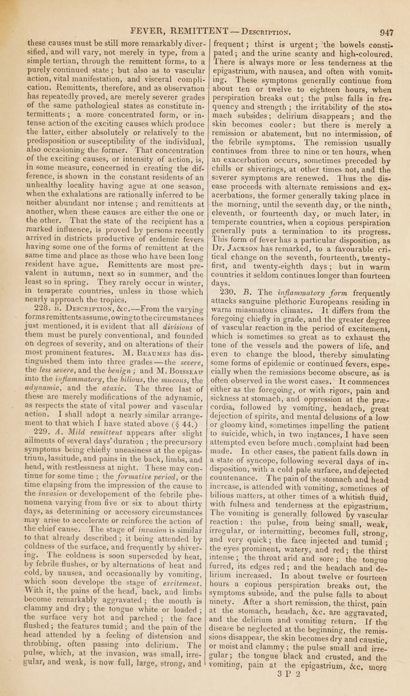 these causes must be still more remarkably diver- sified, and will vary, not merely in type, from a simple tertian, through the remittent forms, to a purely continued state; but also as to vascular action, vital manifestation, and visceral compli- cation. Remittents, therefore, and as observation has repeatedly proved, are merely severer grades of the same pathological states as constitute in- termittents ; a more concentrated form, or in- tense action of the exciting causes which produce the latter, either absolutely or relatively to the predisposition or susceptibility of the individual, also occasioning the former. That concentration of the exciting causes, or intensity of action, is, in some measure, concerned in creating the dif- ference, is shown in the constant residents of an unhealthy locality having ague at one season, when the exhalations are rationally inferred to be neither abundant nor intense ; and remittents at another, when these causes are either the one or the other. That the state of the recipient has a marked influence, is proved by persons recently arrived in districts productive of endemic fevers having some one of the forms of remittent at the same time and place as those who have been long resident have ague. Remittents are most pre- valent in autumn, next so in summer, and the least so in spring. They rarely occur in winter, in temperate countries, unless in those which nearly approach the tropics. 228. 11. Duscription, &amp;c.—From the varying formsremittentsassume, owing to the circumstances just mentioned, it is evident that all divisions of them must be purely conventional, and founded on degrees of severity, and on alterations of their most prominent features. M. Braumes has dis- tinguished them into three grades—the severe, the less severe, and the benign ; and M. Botsszau into the inflammatory, the bilious, the mucous, the adynamic, and the ataxic. The three last of these are merely modifications of the adynamic, as respects the state of vital power and vascular action. Ishall adopt a nearly similar arrange- ment to that which I have stated above (§ 44.) 229. A. Mild remittent appears after slight ailments of several days’ duration ; the precursory symptoms being chiefly uneasiness at the epigas- trium, lassitude, and pains in the back, limbs, and head, with restlessness at night. These may con- tinue for some time ; the formative period, or the time elapsing from the impression of the cause to the invasion or developement of the febrile phe- nomena varying from five or six to about thirty days, as determining or accessory circumstances may arise to accelerate or reinforce the action of the chief cause. The stage of invasion is similar to that already described ; it being attended by coldness of the surface, and frequently by shiver- ing. The coldness is soon superseded by heat, by febrile flushes, or by alternations of heat and cold, by nausea, and occasionally by vomiting, which soon develope the stage of excitement. With it, the pains of the head, back, and limbs become remarkably aggravated; the mouth is clammy and dry; the tongue white or loaded ; the surface very hot and parched; the face flushed ; the features tumid; and the pain of the head attended by a feeling of distension and throbbing, often passing into delirium. The pulse, which, at the invasion, was small, irre- gular, and weak, is now full, large, strong, and 947 frequent ; thirst is urgent; ‘the bowels consti- pated; and the urine scanty and high-coloured. There is always more or less tenderness at the epigastrium, with nausea, and often with vomit- ing. These symptoms generally continue from about ten or twelve to eighteen hours, when perspiration breaks out; the pulse falls in fre- quency and strength ; the irritability of the stoa mach subsides; delirium disappears; and the skin becomes cooler: but there is merely a remission or abatement, but no intermission, of the febrile symptoms. The remission usually continues from three to nine or ten hours, when an exacerbation occurs, sometimes preceded by chills or shiverings, at other times. not, and the Severer symptoms are renewed. ‘Thus the dis- ease proceeds with alternate remissions and ex~ acerbations, the former generally taking place in the morning, until the seventh day, or the ninth, eleventh, or fourteenth day, or much later, in temperate countries, when a copious. perspiration generally puts a termination to its progress. This form of fever has a particular disposition, as. Dr. Jackson has remarked, to a favourable cri- tical change on the seventh, fourteenth, twenty- first, and twenty-eighth days; but in warm countries it seldom continues longer than fourteen days. 230. B. The inflammatory form frequently attacks sanguine plethoric Europeans residing in warm miasmatous climates. It differs from the foregoing chiefly in grade, and the greater degree of vascular reaction in the period of excitement, which is sometimes.so great as to exhaust the tone of the vessels and the powers of life, and even to change the blood, thereby simulating some forms of epidemic or continued fevers, espe cially when the remissions become obscure, as is often observed in the worst cases. It commences either as the foregoing, or with rigors, pain and sickness at stomach, and oppression at the pre- cordia, followed by vomiting, headach, great dejection of spirits, and mental delusions of a low or gloomy kind, sometimes impelling the patient to suicide, which, in two instances, I have seen attempted even before much complaint had been made. In other cases, the patient falls down in a state of syncope, following several days of in- disposition, with a cold pale surface, and dejected countenance. The pain of the stomach and. head increase, is attended with vomiting, sometimes of bilious matters, at other times of a whitish fluid, with fulness and tenderness at the epigastrium, The vomiting is generally followed by vascular reaction: the pulse, from being small, weak, irregular, or intermitting, becomes full, strong, and very quick; the face injected and tumid the eyes prominent, watery, and red; the thirst intense; the throat arid and sore; the tongue furred, its edges red; and the headach and de- lirium increased. In about twelve or fourteen hours a copious perspiration breaks out, the symptoms subside, and the pulse falls to about ninety. After a short remission, the thirst, pain at the stomach, headach, &amp;c. are aggravated, and the delirium and vomiting return. If the disease be neglected at the beginning, the remis- sions disappear, the skin becomes dry and caustic, or moist and clammy ; the pulse small and irre- gular; the tongue black and crusted, and the vomiting, pain at = epigastrium, &amp;c, more 3? 2