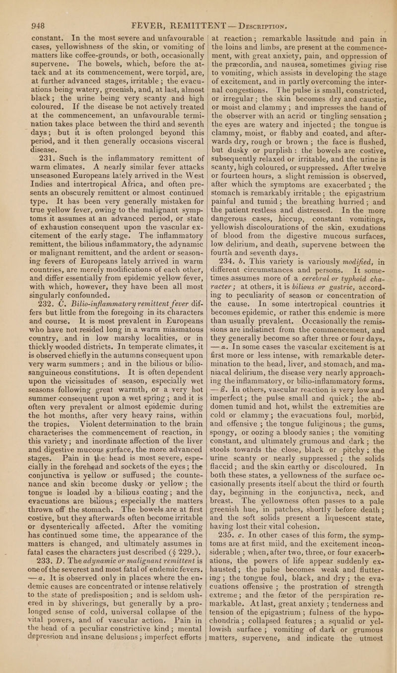 constant. In the most severe and unfavourable cases, yellowishness of the skin, or vomiting of matters like coffee-grounds, or both, occasionally supervene. The bowels, which, before the at- tack and at its commencement, were torpid, are, at further advanced stages, irritable ; the evacu- ations being watery, greenish, and, at last, almost black; the urine being very scanty and high coloured. If the disease be not actively treated at the commencement, an unfavourable termi- nation takes place between the third and seventh days; but it is often prolonged beyond this period, and it then generally occasions visceral disease. 231. Such is the inflammatory remittent of warm climates. A nearly similar fever attacks unseasoned Europeans lately arrived in the West Indies and intertropical Africa, and often pre- sents an obscurely remittent or almost continued type. It has been very generally mistaken for true yellow fever, owing to the malignant symp- toms it assumes at an advanced period, or state of exhaustion consequent upon the vascular ex- citement of the early stage. The inflammatory remittent, the bilious inflammatory, the adynamic or malignant remittent, and the ardent or season-~ ing fevers of Europeans lately arrived in warm countries, are merely modifications of each other, and differ essentially from epidemic yellow fever, with which, however, they have been all most singularly confounded. 232. C. Bilio-inflammatory remittent fever dif- fers but little from the foregoing in its characters and course, It is most prevalent in Europeans who have not resided long in a warm miasmatous country, and in low marshy localities, or in thickly wooded districts. In temperate climates, it is observed chiefly in the autumns consequent upon very warm summers; and in the bilious or bilio- sanguineous constitutions. It is often dependent upon the vicissitudes of season, especially wet seasons following great warmth, or a very hot summer consequent upon a wet spring ; and it is often very prevalent or almost epidemic during the hot months, after very heavy rains, within the tropics. Violent determination to the brain characterises the commencement of reaction, in this variety; and inordinate affection of the liver and digestive mucous surface, the more advanced stages. Pain in the’ head is most severe, espe- cially in the forehead and sockets of the eyes ; the conjunctiva is yellow or suffused; the counte- nance and skin become dusky .or yellow; the tongue is loaded -by a:bilious coating; and the evacuations are bilious; especially the matters thrown off the stomach. The bowels. are at first costive, but they afterwards often become irritable or dysenterically affected. After the vomiting has continued some time, the appearance of the matters is changed, and ultimately assumes in fatal cases the characters just described (§ 229.). 233. D. The adynamic or malignant remittent is one of the severest and most fatal of endemic fevers. —a. It is observed only in places where the en- demic causes are concentrated or intense relatively to the state of predisposition ; and is seldom ush- ered in by shiverings, but generally by a pro- longed sense of cold, universal collapse of the vital powers, and of vascular action. Pain in the head of a peculiar constrictive kind; mental depression and insane delusions ; imperfect efforts at reaction; remarkable lassitude and pain in the loins and limbs, are present at the commence- ment, with great anxiety, pain, and oppression of the precordia, and nausea, sometimes giving rise to vomiting, which assists in developing the stage of excitement, and in partly overcoming the inter- nal congestions. ‘I’he pulse is small, constricted, or irregular; the skin becomes dry and caustic, or moist and clammy ; and impresses the hand of the observer with an acrid or tingling sensation ; the eyes are watery and injected; the tongue is clammy, moist, or flabby and coated, and after- wards dry, rough or brown; the face is flushed, but dusky or purplish: the bowels are costive, subsequently relaxed or irritable, and the urine is scanty, high coloured, or suppressed. After twelve or fourteen hours, a slight remission is observed, after which the symptoms are exacerbated ; the stomach is remarkably irritable; the epigastrium painful and tumid; the breathing hurried; and the patient restless and distressed. In the more dangerous cases, hiccup, constant vomitings, yellowish discolourations of the skin, exudations of blood from the digestive mucous surfaces, low delirium, and death, supervene between the fourtn and seventh days. 234. b. This variety is variously modified, in different circumstances and persons. It some- times assumes more of a cerebral or typhoid cha- racter ; at others, it is bilious or gastric, accord- ing to peculiarity of season or concentration of the cause. In some intertropical countries it becomes epidemic, or rather this endemic is more than usually prevalent. Occasionally the remis- sions are indistinct from the commencement, and they generally become so after three or four days. —a. Insome cases the vascular excitement is at first more or less intense, with remarkable deter- mination to the head, liver, and stomach, and ma- niacal delirium, the disease very nearly approach- ing the inflammatory, or bilio-inflammatory forms. —f. In others, vascular reaction is very low and imperfect; the pulse small and quick; the ab- domen tumid and hot, whilst the extremities are cold or clammy; the evacuations foul, morbid, and offensive ; the tongue fuliginous; the gums, spongy, or oozing a bloody sanies ; the vomiting constant, and ultimately grumous and dark ; the stools towards the close, black or pitchy; the urine scanty or nearly suppressed ; the solids flaccid ; and the skin earthy or discoloured. In both these states, a yellowness of the surface oc- casionally presents itself about the third or fourth day, beginning in the eonjunctiva, neck, and breast. The yellowness often passes to a pale greenish hue, in patches, shortly before death ; and the soft solids present a liquescent state, having lost their vital cohesion. 235. c. In other cases of this form, the symp- toms are at first mild, and the excitement incon- siderable ; when, after two, three, or four exacerh- ations, the powers of life appear suddenly ex- hausted; the pulse becomes weak and flutter- ing; the tongue foul, black, and dry; the eva- cuations offensive ; the prostration of strength extreme; and the fetor of the perspiration re- markable. At last, great anxiety ; tenderness and tension of the epigastrium ; fulness of the hypo- chondria ; collapsed features; a squalid or yel- lowish surface ; vomiting of dark or grumous matters, supervene, and indicate the utmost