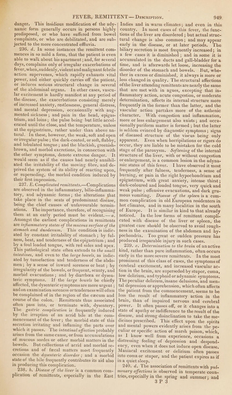 danger. This insidious modification of the ady- namic form generally occurs in persons highly predisposed, or who have suffered from bowel complaints, or who are debilitated, and are sub- jected to the more concentrated effluvia. 236. d. In some instances the remittent com- mences in so mild a form, that the patient is even able to walk about his apartment; and, for several days, complains only of irregular exacerbations of fever, when, suddenly, violentand malignant febrile action supervenes, which rapidly exhausts vital power, and either quickly carries off the patient, or induces serious structural change in several of the abdominal organs. In other cases, vascu- Jar excitement is hardly manifest at any period of the disease, the exacerbations consisting merely of increased anxiety, restlessness, general distress, and mental depression, occasionally with aug- mented sickness ; and pain in the head, epigas- trium, and loins; the pulse being but little accel- erated until the close, and the temperature, unless at the epigastrium, rather under than above na- tural. In these, however, the weak, soft and open or irregular pulse ; the dark-coated, or soft, flabby, and lobulated tongue ; and the blackish, greenish- brown, and morbid excretions, in connection with the other symptoms, denote extreme danger. It would seem asif the causes had nearly annihil- ated the irritability of the moving fibre, and de- prived the system of its ability of reacting upon, or superseding, the morbid condition induced by their first impression. 237. E. Complicated remittents.—Complications are observed in the inflammatory, bilio-inflamma- tory, and adynamic forms; the alterations that take place in the seats of predominant disease, being the chief causes of unfavourable termin- ations. Theimportance, therefore, of recognising them at an early period must be evident. —a. Amongst the earliest complications in remittents are inflammatory states of the mucous surface of the stomach and duodenum. This condition is indic- ated by constant irritability of stomach; by ful- ness, heat, and tenderness of the epigastrium ; and by a foul loaded tongue, with red sides and apex. This pathological state often extends to the sinall intestines, and even to the large bowels, as indic- ated by tumefaction and tenderness of the abdo- men; by a sense of inward soreness or heat ; by uregularity of the bowels, or frequent, scanty, and morbid evacuations ; and by diarrhoea or dysen- teric symptoms. If the large bowels be chiefly affected, the dysenteric symptoms are more urgent ; and on examination soreness or tenderness will often be complained of in the region of the cecum and course of the colon. Remittents thus associated often pass into, or terminate with, dysentery. The gastric complication is frequently induced by the irruption of an acrid bile at the com- mencement of the fever; the morbid state of this secretion irritating and inflaming the parts over which it passes. The intestinal affection probably arises from the same cause, or from accumulations of mucous sordes or other morbid matters in the bowels. But collections of acrid and morbid se- cretions and of facal matters most frequently occasion the dysenteric disorder ; and a morbid state of the bile frequently contributes its aid also in producing this complication. 238. b, Disease of the liver is a common com- plication of remittents, especially in the East 949. Indies and in warm climates; and even in this country. In most cases of this fever, the func- tions of the liver are disordered ; but actual struc- tural change is also common; and may appear early in the disease, or at later periods. The biliary secretion is most frequently increased; in a few cases it is diminished ; and in some it is accumulated in the ducts and gall-bladder for a time, and is afterwards let loose, increasing the disorder of the stomach and bowels. But, whe- ther in excess or diminished, it always is more or less changed in quality. The structural affections ofthe liver attending remittents are nearly the same that are met with in agues, excepting that in- flammatory action, acute congestion, or moderate determination, affects its internal structure more frequently in the former than the latter, and the vascular action partakes more of the asthenic character. With congestion and inflammation, more or less enlargement also exists; and occa- sionally puriform matter is formed ; but the latter is seldom evinced by diagnostic symptoms; signs of diseased structure of the viscus being only apparent. Even when horripilations or rigors do occur, they are liable to be mistaken for the cold stage of the paroxysm. Softening of the internal structure of the liver, with or without congestion or enlargement, is a common lesion in the adyna- mic states of this fever. I have observed it most frequently after fulness, tenderness, a sense of burning, or pain in the right hypochondrium and epigastrium, with great anxiety, intense thirst ; dark-coloured and loaded tongue, very quick and weak pulse ; offensive evacuations, and dark gru- mous vomiting. Disease of the spleen isa com- mon complication in old European residenters in hot climates, and in many localities in the south of Europe. It is similar in kind to that already noticed. In the low forms of remittent compli- cated with disease of the liver or spleen, the greatest care should be observed to avoid rough- ness in the examination of the abdomen and _hy- pochondria. Too great or sudden pressure has produced irreparable injury in such cases. 239. c. Determination to the brain of anactive kind, rather than pure inflammation, often occurs early in the more severe remittents. In the most prominent of this class of cases, the symptoms of cerebral excitement, and increased vascular ac- tion in the brain, are superseded by stupor, coma, low delirium, and typhoid or adynamic symptoms. The peculiar delirium, insane delusions, and men- tal depression or apprehension, which often affects the patient from the commencement, seems to be less the result of inflammatory action in the brain, than of impaired nervous and cerebral power. It often passes off, or it changes into a state of apathy or indifference to the result of the disease, and strong disinclination to take the me- dicines prescribed. This effect upon the spirits and mental powers evidently arises from the pe- culiar or specific action of marsh poison, which, as I know well from experience, occasions a distressing feeling of depression and despond- ency, even when it does not induce open disease. Maniacal excitement or delirium often passes into coma or stupor, and the patient expires as if ina quiet sleep. 240. d. The association of remittents with pul- monary affections is observed in temperate coun- tries, especially in the spring and summer; and 3P 3