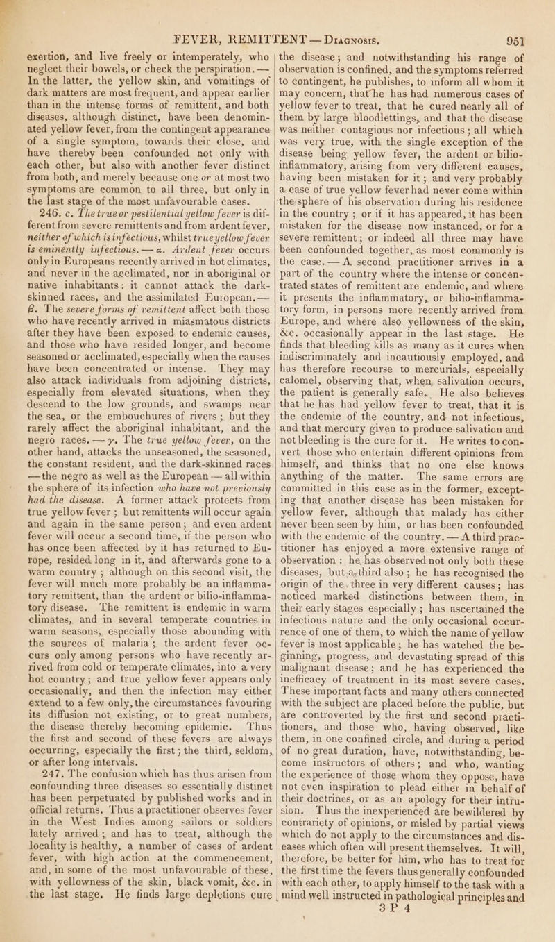 exertion, and live freely or intemperately, who neglect their bowels, or check the perspiration. — In the latter, the yellow skin, and vomitings of dark matters are most frequent, and appear earlier than in the intense forms of remittent, and both diseases, although distinct, have been denomin- ated yellow fever, fram the contingent appearance have thereby been confounded not only with each other, but also with another fever distinct from both, and merely because one or at most two symptoms are common to all three, but only in the last stage of the most unfavourable cases. 246. c. The trueor pestilential yellow fever is dif- ferent from severe remittents and from ardent fever, neither of which is infectious, whilst true yellow fever is eminently infectious.—a. Ardent fever occurs only in Europeans recently arrived in hot climates, and never in the acclimated, nor in aboriginal or native inhabitants: it cannot attack the dark- skinned races, and the assimilated European.— B. The severe forms of remittent affect both those who have recently arrived in miasmatous districts after they have been exposed to endemic causes, and those who have resided longer, and become seasoned or acclimated, especially when the causes have been concentrated or intense. They may also attack individuals from adjoining districts, especially from elevated situations, when they descend to the low grounds, and swamps near the sea, or the embouchures of rivers ;. but they rarely affect the aboriginal inhabitant, and. the negro races. — y. The true yellow fever, on the other hand, attacks the unseasoned, the seasoned, the constant resident, and the dark-skinned races —the negro as. well as the Kuropean — all within the sphere of its infection who have not previously had the disease. A former attack protects from true yellow fever ; but remittents will occur again and again in the same person; and even ardent fever will occur a second time, if the person who has once been affected by it has returned to Eu- rope, resided. long in it, and afterwards gone to a warm country ; although on this second visit, the fever will much more probably be an inflamma- tory remittent, than the ardent or bilio-inflamma- tory disease. The remittent is endemic in warm climates, and in several temperate countries in warm seasons, especially those abounding with the sources of malaria; the ardent fever oc- curs only among persons who have recently ar- rived from cold or temperate climates, into a very hot country; and true yellow fever appears only occasionally, and then the infection may either extend to a few only, the circumstances favouring its diffusion not existing, or to great numbers, the disease thereby becoming epidemic. Thus the first and second of these fevers are always or after long intervals. 247. The confusion which has thus arisen from confounding three diseases so essentially distinct has been perpetuated by published works and in official returns. Thus a practitioner observes fever in the West Indies among sailors or soldiers lately arrived; and has to treat, although the locality is healthy, a number of cases of ardent fever, with high action at the commencement, and, in some of the most unfavourable of these, with yellowness of the skin, black vomit, &amp;c. in 951 the disease; and notwithstanding his range of observation is confined, and the symptoms referred to contingent, he publishes, to inform all whom it may concern, that he has had numerous cases of yellow fever to treat, that he cured nearly all of them by large bloodlettings, and that the disease was neither contagious nor infectious ; all which was very true, with the single exception of the disease being yellow fever, the ardent or bilio- inflammatory, arising from very different causes, having been mistaken for it ; and very probably a case of true yellow fever had never come within the:sphere of his observation during his residence in the country ;, or if it has appeared, it has been mistaken for the disease now instanced, or for a severe remittent ; or indeed all three may have been confounded together, as most commonly is the case.— A. second practitioner arrives in a part of the country where the intense or concen- trated states of remittent are endemic, and where it presents the inflammatory, or bilio-inflamma- tory form, in persons more recently arrived from Europe, and where also yellowness of the skin, &amp;c. occasionally appear in the last stage. He finds that bleeding kills as many as it cures when indiscriminately and incautiously employed, and has therefore recourse to mercurials, especially calomel, observing that, when, salivation occurs, the patient is generally safe. He also believes that he has had yellow fever to treat, that it is the endemic of the country, and not infectious, and that mercury given to produce salivation and not bleeding is the cure for it. He writes to con- vert those who entertain different opinions from himself, and thinks that no one else knows anything of the matter. The same errors are committed in this case as in the former, except- ing that another disease has been mistaken for yellow fever, although that malady has either never been seen by him, or has been confounded with the endemic of the country. — A third prac- titioner has enjoyed a more extensive range of observation : he has observed not only both these diseases, but,a,third also; he has recognised the origin of the. three in very different causes; has noticed marked distinctions between them, in their early stages especially ; has ascertained the infectious nature and the only occasional occur- rence of one of them, to which the name of yellow fever is most applicable; he has watched the be- ginning, progress, and devastating spread of this malignant disease; and he has experienced the inefhcacy of treatment in its most severe cases. These important facts and many others connected with the subject are placed before the public, but are controverted by the first and second practi- tioners, and those who, having observed, like them, in one confined circle, and during a period of no great duration, have, notwithstanding, be- come instructors of others; and who, wanting the experience of those whom they oppose, have not even inspiration to plead either in behalf of their doctrines, or as an apology for their intru- sion. ‘Thus the inexperienced are hewildered by contrariety of opinions, or misled by partial views which do not apply to the circumstances and dis- eases which often will present themselves. It will, therefore, be better for him, who has to treat for the first time the fevers thus generally confounded with each other, to apply himself to the task with a 3P 4 ‘