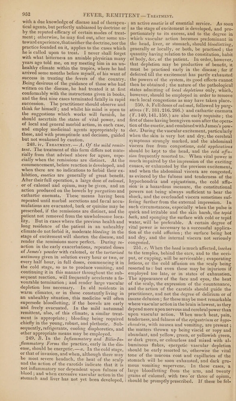 with a due knowledge of disease and of therapeu- tical agents, but perfectly unbiassed by doctrine or by the reputed efficacy of certain modes of treat- ment; otherwise, he may find out, after some un- toward experience, that neither the doctrine, nor the practice founded on it, applies to the cases which he is called upon to treat. I never shall forget with what bitterness an amiable physician many years ago told me, on my meeting him in an un- healthy climate within the tropics, where he had arrived some months before myself, of his want of success in treating the fevers of the country. - Being desirous of the guidance of those who had written on the disease, he had treated it at first conformably with the instructions given in books, and the first nine cases terminated fatally in rapid succession. ‘The practitioner should observe and think for himself; and whilst his mind is open to the suggestions which works will furnish, he should ascertain the states of vital power, and of local and general morbid action, in each case, and employ medicinal agents appropriately to these, and with promptitude and decision, guided but not weakened by caution. 248. iv. Trearment.— A. Of the mild remit- tent. The treatment of this form differs not mate- rially from that advised above for agues, espe- cially when the remissions are distinct. At the commencement, before reaction is developed, and when there are no indications to forbid their ex- hibition, emetics are generally of great benefit. After their full operation, a large dose of calomel, or of calomel and opium, may be given, and an action produced on the bowels by purgatives and cathartic enemata. These’means having been repeated until morbid secretions and fecal accu- mulations are evacuated, bark or quinine may be prescribed, if the remissions are distinct, and the patient not removed from the unwholesome loca- lity. But in cases where the previous health and long residence of the patient in an unhealthy climate do not forbid it, moderate bleeding in the stage of excitement will shorten the disease, and render the remissions more perfect. During re- action in the early exacerbations, repeated doses of James’s powder with calomel, or the tartarised antimony given in solution every hour or two, or every half hour, in full doses, commencing it in the cold stage, so as to produce vomiting, and continuing it in this manner throughout the sub- sequent reaction, will frequently accelerate a fa- vourable termination ; and render large vascular depletion less necessary. In old residents in warm climates, or in those constantly living in an unhealthy situation, this medicine will often supersede bloodletting, if the bowels are early and freely evacuated. In the mild autumnal remittent, also, of this climate, a similar treat- ment is appropriate; bleeding being required chiefly in the young, robust, and plethoric. Sub- sequently, refrigerants, cooling diaphoreties, and other appropriate means may be employed. 249. B. In the Inflammatory and Bilio-In- flammatory Forms the practice, early in the dis- ease, should be energetic.—a. In the cold stage, or that of invasion, and when, although there m ay and the action of the carotids indicate that it is not inflammatory nor devendent upon fulness of blood ; and when excessive vascular action in the stomach and liver has not yet been developed, an active emetic is of essential service. As soon as the stage of excitement is developed, and pro- portionately to its excess, and to the degree in which vascular action becomes predominant in the head, liver, or stomach, should bloodletting, generally or locally, or both, be practised ; the quantity having relation to the constitution, habit of body, &amp;c. of the patient. In order, however, that depletion may be productive of benefit, it must be practised early in the disease ; for if deferred till the excitement has partly exhausted the powers of the system, its good effects cannot then be obtained; the nature of the pathological states admitting of local depletions only, which, however, should be employed in order to remove such local congestions as may have taken place. 250. b. Full doses of calomel, followed by purg- atives (F. 181.216. 266.) and cathartic enemata (F. 140, 141.150.) are also early requisite; the first of these having been given soon after the opera- tion of the emetic, and combined with James’s pow- der. During the vascular excitement, particularly when the skin is very hot and dry, the cerebral Symptoms strongly marked, and the abdominal viscera free from congestions, cold applications should be kept to the head, and the cold affu- sion frequently resorted to. When vital power is much impaired by the impression of the exciting causes, or exhausted by the previous excitement, and when the abdominal viscera are congested, as evinced by the fulness and tenderness of the hypochondria and epigastrium, the cold affu- sion’ is a hazardous measure, the constitutional powers not being always sufficient to bear the shock, and the overloaded viscera sometimes suf- fering further from the external impression. In such circumstances, especially when the pulse is quick and irritable and the skin harsh, the tepid bath, and sponging the surface with cold or tepid water, will be preferable. A certain degree of vital power is necessary to a successful applica- tion of the cold affusion; the surface being hot and dry, and the internal viscera not seriously congested. 251. c. When the head is much affected, leeches to the temples, behind the ears, and to the occi- put, or cupping, will be serviceable ; evaporating lotions, or the cold affusion on the scalp being resorted to: but even these may be injurious if employed too late, or in states of exhaustion. The appearance of the face and eyes, the heat of the scalp, the expression of the countenance, and the action of the carotids should guide the practitioner, and not the degree of delirium or of insane delusion ; for these may be most remarkable where vascular action in the brain is lowest, as they depend more upon nervous and cerebral power than upon vascular action. When much heat, pain, tenderness, and fulness of the epigastrium or hypo- chondria, with nausea and vomiting, are present ; the matters thrown up being viscid or ropy and abundant, and yellow, green, or yellowish green, or dark green, or colourless and mixed with al- buminous flakes, energetic vascular depletion should be early resorted to, otherwise the vital tone of the mucous coat and capillaries of the stomach will be soon exhausted, and dark gru- mous vomiting supervene. In these cases, a large bloodletting from the arm, and twenty grains of calomel, with two or three of opium, should be promptly prescribed. If these be fol-