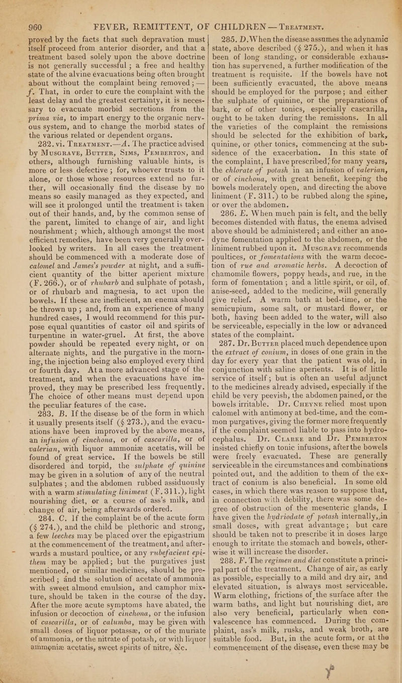 hy ue proved by the facts that such depravation must itself proceed from anterior disorder, and that a treatment based solely upon the above doctrine is not generally successful ; a free and healthy state of the alvine evacuations being often brought about without the complaint being removed ; — least delay and the greatest certainty, it is neces- sary to evacuate morbid secretions from the prima via, to impart energy to the organic nerv- ous system, and to change the morbid states of the various related or dependent organs. 282. vi. Trearment.—A. The practice advised by Muscrave, Butrer, Sims, Pemberton, and others, although furnishing valuable hints, is more or less defective ; for, whoever trusts to it alone, or those whose resources extend no fur- ther, will occasionally find the disease by no means so easily managed as they expected, and will see it prolonged until the treatment is taken out of their hands, and, by the common sense of nourishment ; which, although amongst the most efficient remedies, have been very generally over- looked by writers. In all cases the treatment should be commenced with a moderate dose of calomel and James’s powder at night, and a sufh- cient quantity of the bitter aperient mixture (F. 266.), or of rhubarb and sulphate of potash, or of rhubarb and magnesia, to act upon the bowels. If these are inefficient, an enema should be thrown up ; and, from an experience of many hundred cases, I would recommend for this pur- pose equal quantities of castor oil and spirits of turpentine in water-gruel. At first, the above powder should be repeated every night, or on alternate nights, and the purgative in the morn- ing, the injection being also employed every third or fourth day. Ata more advanced stage of the treatment, and when the evacuations have im- proved, they may be prescribed less frequently. The choice of other means must depend upon the peculiar features of the case. 283. B. If the disease be of the form in which it usually presents itself (§ 273.), and the evacu- ations have been improved by the above means, an infusion of cinchona, or of cascarilla, or of valerian, with liquor ammonia acetatis, will be found of great service. If the bowels be still disordered and torpid, the sulphate of quinine may be given in a solution of any of the neutral sulphates ; and the abdomen rubbed assiduously with a warm stimulating liniment (F.311.), light nourishing diet, or a course of ass’s milk, and | 284. C. lf the complaint be of the acute form | (§ 274.), and the child be plethoric and strong, a few leeches may be placed over the epigastrium at the commencement of the treatment, and after- wards a mustard poultice, or any rwbefacient epi- them may be applied; but the purgatives just mentioned, or similar medicines, should be pre- scribed ; and the solution of acetate of ammonia with sweet almond emulsion, and camphor mix- ture, should be taken in the course of the day. After the more acute symptoms have abated, the infusion or decoction of cinchona, or the infusion of cascarilla, or of calumba, may be given with small doses of liquor potasse, or of the muriate ofammonia, or the nitrate of potash, or with liquor ammonie acetatis, sweet spirits of nitre, Xc. 285. D.When the disease assumes the adynamic state, above described (§ 275.), and when it has been of long standing, or considerable exhaus- tion has supervened, a further modification of the treatment is requisite. If the bowels have not been sufficiently evacuated, the above means should be employed for the purpose; and either the sulphate of quinine, or the preparations of bark, or of other tonics, especially cascarilla, ought to be taken during the remissions. In all the varieties of the complaint the remissions should be selected for the exhibition of bark, quinine, or other tonics, commencing at the sub- sidence of the exacerbation. In this state of the complaint, I have prescribed; for many years, the chlorate of potash in an infusion of valerian, or of cinchona, with great benefit, keeping the bowels moderately open, and directing the above liniment (F. 311.) to be rubbed along the spine, or over the abdomen. 286. E. When much pain is felt, and the belly becomes distended with flatus, the enema advised above should be administered; and either an ano- dyne fomentation applied to the abdomen, or the liniment rubbed upon it. Muscrave recommends poultices, or fomentations with the warm decoc- tion of rue and aromatic herbs. A decoction of chamomile flowers, poppy heads, and rue, in the form of fomentation ; and a little spirit, or oil, of, anise-seed, added to the medicine, will generally give relief. A warm bath at bed-time, or the semicupium, some salt, or mustard flower, or both, having been added to the water, will also be serviceable, especially in the low or advanced states of the complaint. 287. Dr. Burrer placed much dependence upon the extract of coniwm, in doses of one grain in the day for every year that the patient was old, in conjunction with saline aperients. It is of little service of itself; but is often an useful adjunct to the medicines already advised, especially if the child be very peevish, the abdomen pained, or the bowels irritable. Dr. Curyne relied most upon calomel with antimony at bed-time, and the com- mon purgatives, giving the former more frequently if the complaint seemed liable to pass into hydro- cephalus. Dr. Crarxe and Dr. Prmperton insisted chiefly on tonic infusions, after the bowels were freely evacuated. These are generally serviceable in the circumstances and combinations pointed out, and the addition to them of the ex- tract of conium is also beneficial. In some old cases, in which there was reason to suppose that, in connection with debility, there was some de- gree of obstruction of the mesenteric glands, I have given the hydriodate of potash internally,,in small doses, with great advantage; but care should be taken not to prescribe it in doses large enough to irritate the stomach and bowels, other- wise it will increase the disorder. 288. F. The regimen and diet constitute a princi- pal part of the treatment. Change of air, as early as possible, especially to a mild and dry air, and elevated situation, is always most serviceable. Warm clothing, frictions of the surface after the warm baths, and light but nourishing diet, are also very beneficial, particularly when con- valescence has commenced. During the com- plaint, ass’s milk, rusks, and weak broth, are suitable food. But, in the acute form, or at the commencement of the disease, even these may be * y