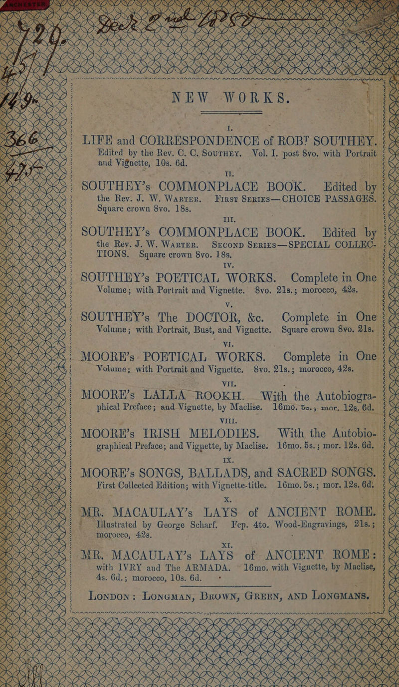 NANANI NANI NI NANA NANNING NANO NONI NANO NANI NANI NINA SONI CONIA SON OSU SESE NA | g EAGAN IIE HE de ee OK ; ats itis O- ¢ ¢ ee) gra- s. 6d 16mo. 5s. ; mor. 12s. 6 toe 16mo. &amp;s.; mar. 19s, ° ee Complete in One 8vo. 21s.; morocco, 42s. Square crown 8yo. 21s. Complete in On Complete in One LY, XQ OK gSK Q My 0 16mo. 5s.; mor, 12s, 6d. SY ) With the Autobi With the Autobio NANG, oe X K 4, XS L Y, Vol. I. post 8vo. with Portrait ¢ ‘ i) 8vo. 21s.; morocco, 42s. WORKS. , IV. SOUTHEY’s POETICAL WORKS. : Vv. SOUTHEY’s The DOCTOR, &amp;c. VII. Il. SOUTHEY’s COMMONPLACE BOOK. Edited by :@ First Skrigs— CHOICE PASSAGKHS. § as SrconD SEeries—SPECIAL COLLEC- ; TIONS. Square crown 8vo. 18s. NEW MOORE’s LALLA ROOKH. graphical Preface; and Vignette, by Maclise. Ly YQ Hdited by the Rev. C. C. Sournnry. Volume; with Portrait and Vignette. Volume; with Portrait and Vignette. phical Preface; and Vignette, by Maclise. and Vignette, 10s. 6d. the Rev. J. W. Warter. 4s. 6d.; morocco, 10s. 6d. Square crown 8yvo. 18s. SOUTHEY’s COMMONPLACE BOOK. Edited by the Rev. J. W. WarteEr. Lonpon: Loneman, Brown, GREEN, AND LONGMANS. | Volume; with Portrait, Bust, and Vignette. First Collected Edition; with Vignette-title. YQ D 7 MOORE’s SONGS, BALLADS, and SACRED SONGS. MOORE’s IRISH MELODIES. ¢ ¢ é ; $ é $ ¢ ‘ : ¢ g ; ¢ § ; | MOORE’s POETICAL WORKS. TYPAQAIDYAARDAARAARAYIY KY 4 EEO OOOO OOO U OOO SNES ASUSUSENENC NU NaN a NAN ENE ASUS &gt; NONE, PRYYAAAADAAGAY KOAKD KO NIAAA SUSI RRR KY (ASSIS NEN SUNUNESUSI NASER SUSUSUSUSUSASZ FERRE REI RRARIERIERES KY) VA Kees WYK