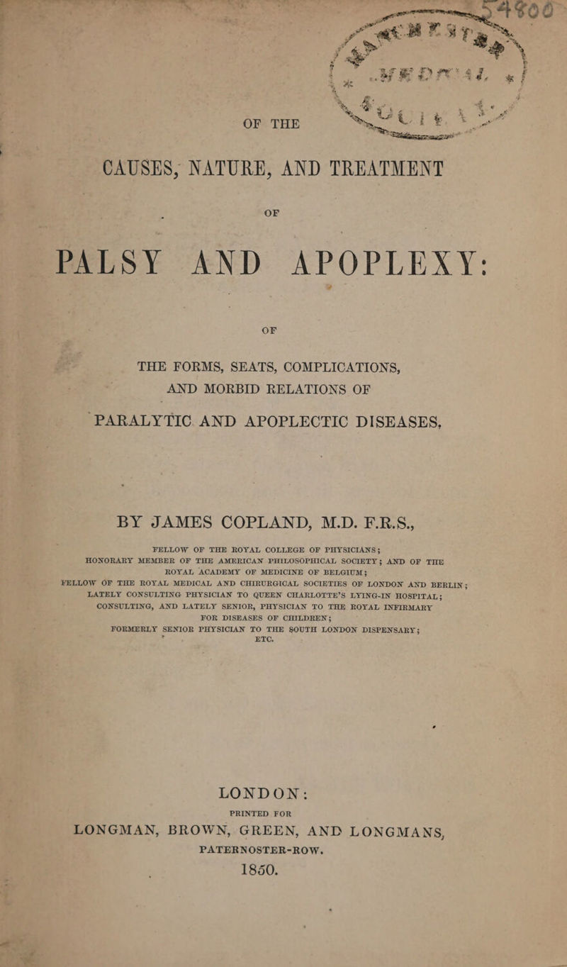 % ae ~ &amp; “ . a Pe .” CAUSES, NATURE, AND TREATMENT PALSY AND APOPLEXY: OF THE FORMS, SEATS, COMPLICATIONS, AND MORBID RELATIONS OF “PARALYTIC. AND APOPLECTIC DISEASES. BY JAMES COPLAND, M.D. F.R.S., FELLOW OF THE ROYAL COLLEGE OF PHYSICIANS; HONORARY MEMBER OF THE AMERICAN PHILOSOPHICAL SOCIETY; AND OF THE ROYAL ACADEMY OF MEDICINE OF BELGIUM; FELLOW OF THE ROYAL MEDICAL AND CHIRURGICAL SOCIETIES OF LONDON AND BERLIN ; LATELY CONSULTING PHYSICIAN TO QUEEN CHARLOTTE’S LYING-IN HOSPITAL; CONSULTING, AND LATELY SENIOR, PHYSICIAN TO THE ROYAL INFIRMARY FOR DISEASES OF CHILDREN}; FORMERLY SENIOR PHYSICIAN TO THE SOUTH LONDON DISPENSARY; of ETC. LONDON: PRINTED FOR LONGMAN, BROWN, GREEN, AND LONGMANS, PATERNOSTER-ROW. 1850.