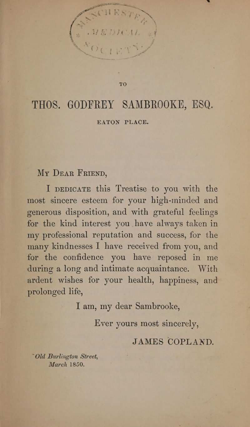 TO THOS. GODFREY SAMBROOKE, ESQ. EATON PLACE. My Dear FRIenp, I pepicaTE this Treatise to you with the most sincere esteem for your high-minded and generous disposition, and with grateful feelings for the kind interest you have always taken in my professional reputation and success, for the many kindnesses I have received from you, and for the confidence you have reposed in me during a long and intimate acquaintance. With ardent wishes for your health, happiness, and prolonged life, I am, my dear Sambrooke, Ever yours most sincerely, JAMES COPLAND. “Old Burlington Street, March 1850.