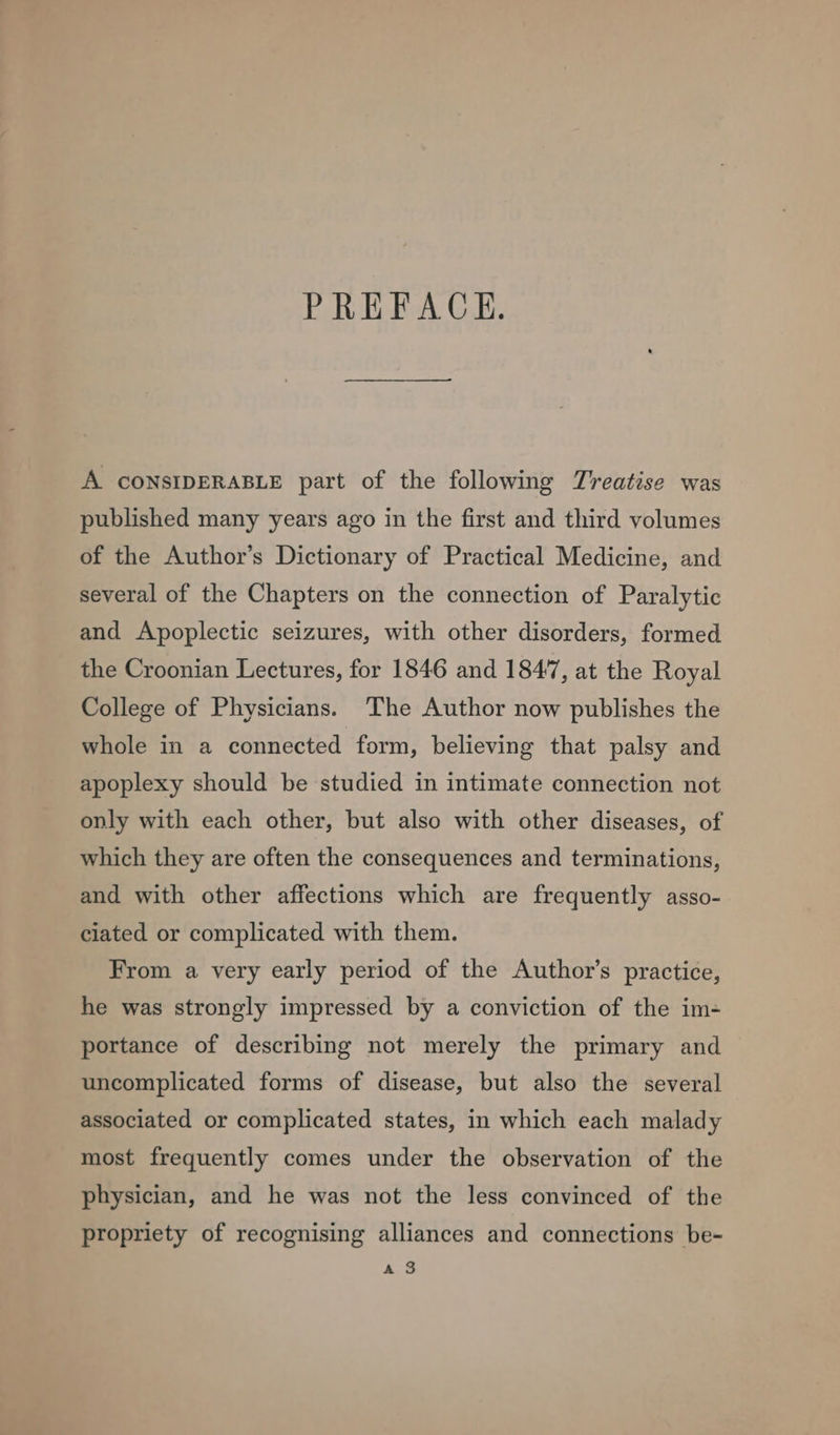 PREFACE. A CONSIDERABLE part of the following Treatise was published many years ago in the first and third volumes of the Author’s Dictionary of Practical Medicine, and several of the Chapters on the connection of Paralytic and Apoplectic seizures, with other disorders, formed the Croonian Lectures, for 1846 and 1847, at the Royal College of Physicians. The Author now publishes the whole in a connected form, believing that palsy and apoplexy should be studied in intimate connection not only with each other, but also with other diseases, of which they are often the consequences and terminations, and with other affections which are frequently asso- ciated or complicated with them. From a very early period of the Author’s practice, he was strongly impressed by a conviction of the im- portance of describing not merely the primary and uncomplicated forms of disease, but also the several associated or complicated states, in which each malady most frequently comes under the observation of the physician, and he was not the less convinced of the propriety of recognising alliances and connections be- a 3