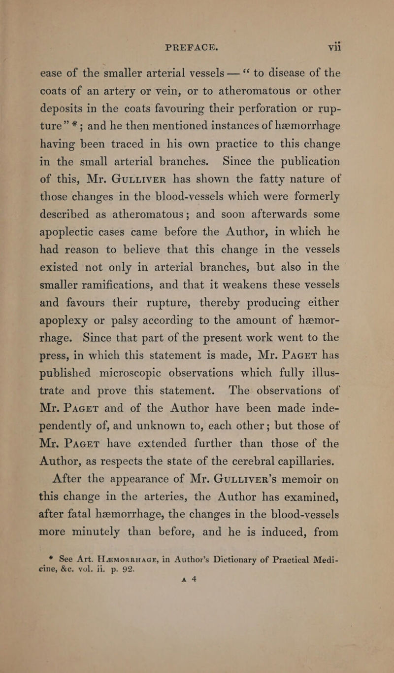 ease of the smaller arterial vessels — “ to disease of the coats of an artery or vein, or to atheromatous or other deposits in the coats favouring their perforation or rup- ture” *; and he then mentioned instances of haemorrhage having been traced in his own practice to this change in the small arterial branches. Since the publication of this, Mr. Gutittiver has shown the fatty nature of those changes in the blood-vessels which were formerly described as atheromatous; and soon afterwards some apoplectic cases came before the Author, in which he had reason to believe that this change in the vessels existed not only in arterial branches, but also in the smaller ramifications, and that it weakens these vessels and favours their rupture, thereby producing either apoplexy or palsy according to the amount of hamor- rhage. Since that part of the present work went to the press, in which this statement is made, Mr. Pacer has published microscopic observations which fully illus- trate and prove this statement. The observations of Mr. Pacer and of the Author have been made inde- pendently of, and unknown to, each other; but those of Mr. Paget have extended further than those of the Author, as respects the state of the cerebral capillaries. After the appearance of Mr. GuLLIVER’s memoir on this change in the arteries, the Author has examined, after fatal hamorrhage, the changes in the blood-vessels more minutely than before, and he is induced, from * See Art. Hamorruacg, in Author’s Dictionary of Practical Medi- cine, &amp;e. vol. ii. p. 92. A 4